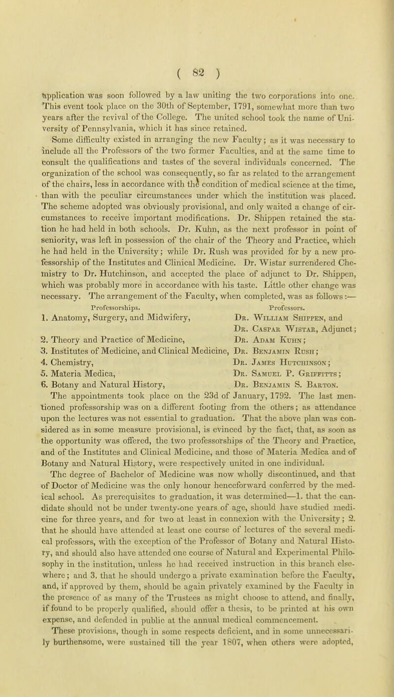 tippHcation was soon followed by a law uniting the two corporations into one. This event took place on the 30tli of September, 1791, somewhat more than two years after the revival of the College. The united sehool took the name of Uni- versity of Pennsylvania, whieh it has sinee retained. Some difficulty existed in arranging the new Faculty; as it was necessary to include all the Professors of the two former Faculties, and at the same time to consult the qualifications and tastes of the several individuals concerned. The organization of the school was consequently, so far as related to the arrangement of the chairs, less in accordance with th^ condition of medical science at tlie time, than with the peculiar circumstances under which the institution was placed. The scheme adopted was obviously provisional, and only waited a change of cir- cumstances to receive important modifications. Dr. Shippen retained the sta- tion he had held in both schools. Dr. Kuhn, as the next professor in point of seniority, was left in possession of the chair of the Theory and Practice, which he had held in the University; while Dr. Rush was provided for by a nevi' pro- fessorship of the Institutes and Clinical Medicine. Dr. Wistar surrendered Che- mistry to Dr. Hutchinson, and accepted the place of adjunct to Dr. Shippen, which was probably more in accordance with his taste. Little other change was necessary. The arrangement of the Faculty, when completed, was as follows:— Professorships. Professors. 1. Anatomy, Surgery, and Midwifery, Dr. William Shippen, and Dr. Caspar Wistar, Adjunct; 2. Theory and Practice of Medicine, Dr. Adam Kuhn ; 3. Institutes of Medicine, and Clinical Medicine, Dr. Benjamin Rush; 4. Chemistry, Dr. James Hutchinson; 5. Materia Medica, Dr. Samuel P. Griffitts ; 6. Botany and Natm-al History, Dr. Benjamin S. Barton. The appointments took place on the 23d of January, 1792. The last men- tioned professorship was on a different footing fi-ora tlie others; as attendance upon the lectures was not essential to graduation. That the above plan was con- sidered as in some measure provisional, is evinced by the fact, that, as soon as the opportunity was offered, tlie two professorships of the Theory and Practice, and of the Institutes and Clinical Medicine, and those of Materia Medica and of Botany and Natural History, were respectively united in one individual. The degree of Bachelor of Medicine was now wholly discontinued, and that of Doctor of Medicine was tlie only honour henceforward conferred by the med- ical school. As prerequisites to graduation, it was determined—1. tliat tlie can- didate should not be under twenty-one years of age, should have studied medi- cine for three years, and for two at least in connexion witli the University; 2. that he should have attended at least one course of lectures of the several medi- cal professors, with the exception of the Professor of Botany and Natural Histo- ry, and should also have attended one course of Natural and Experimental Philo- sophy in the institution, unless he had received instruction in this branch else- where ; and 3. that he should undergo a private examination before the Faculty, and, if approved by them, slionld be again privately examined by the Facult}- in the presence of as many of the Trustees as might choose to attend, and finally, if found to be properly qualified, sliould offer a thesis, to be printed at his own expense, and defended in public at tlie annual medical commencement. These provisions, though in some respects deficient, and in some unnecessari- ly burthensome, were sustained till the year 1807, wlicn others were adopted.