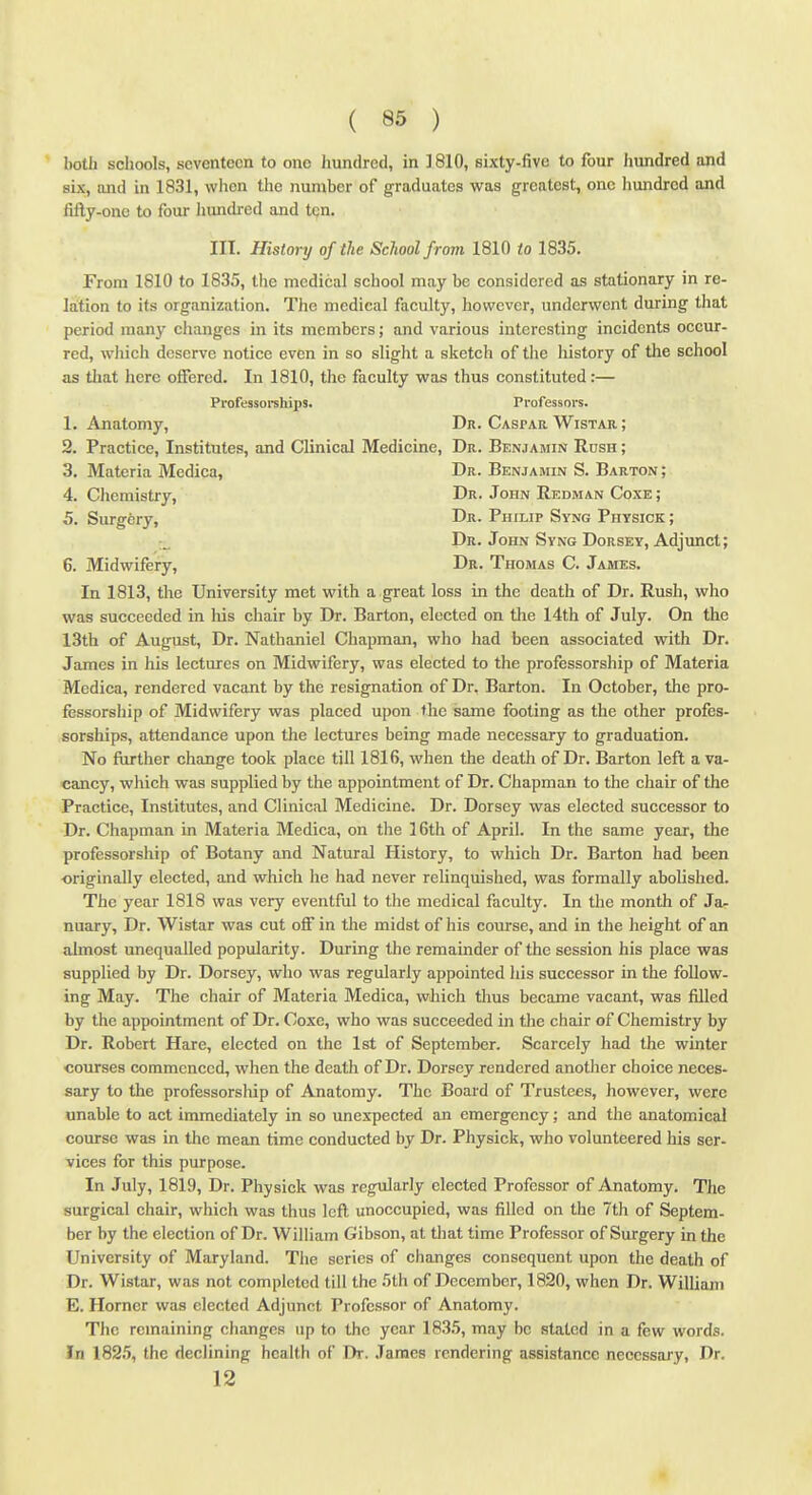 both schools, seventeen to one hundred, in ]810, sixty-five to four hundred and six, and in 1831, wlien the number of graduates was greatest, one hundred and fifly-onc to four liundi-ed and ten. III. History of the School from 1810 to 1835. From 1810 to 1835, the medical school may be considered as stationary in re- lation to its organization. The medical faculty, however, underwent during tliat period many changes in its members; and various interesting incidents occur- red, which deserve notice even in so slight a sketch of the liistory of the school as that here offered. In 1810, the faculty was thus constituted:— Professorehips. Professors. 1. Anatomy, Dr. Caspar Wistar ; 2. Practice, Institutes, and Clinical Medicine, Dr. Benjamin Rush ; 3. Materia Medica, Dr. Benjamin S. Barton ; 4. Chemistry, Dr. John Redman Coxe ; 5. Surgery, Dr. Philip Syng Physick ; Dr. John Syng Dorsey, Adjunct; 6. Midwifery, Dr. Thomas C. James. In 1813, the University met with a great loss in the death of Dr. Rush, who was succeeded in his chair by Dr. Barton, elected on the 14th of July. On the 13th of August, Dr. Nathaniel Chapman, who had been associated with Dr. James in his lectures on Midwifery, was elected to the professorship of Materia Medica, rendered vacant by the resignation of Dr. Barton. In October, the pro- fessorship of Midwifery was placed upon the same footing as the other profes- sorships, attendance upon the lectures being made necessary to graduation. No further change took place till 1816, when the death of Dr. Barton left a va- cancy, which was supplied by the appointment of Dr. Chapman to the chair of the Practice, Institutes, and Clinical Medicine. Dr. Dorsey was elected successor to Dr. Chapman in Materia Medica, on the 16th of April. In the same year, the professorship of Botany and Natural History, to which Dr. Barton had been originally elected, and which he had never relinquished, was formally abolished. The year 1818 was very eventful to the medical faculty. In the month of Ja- nuary, Dr. Wistar was cut off in the midst of his course, and in the height of an almost unequalled popularity. During the remainder of the session his place was supplied by Dr. Dorsey, who was regularly appointed his successor in the follow- ing May. The chair of Materia Medica, which tlius became vacant, was filled by the appointment of Dr. Coxe, who was succeeded in the chair of Chemistry by Dr. Robert Hare, elected on the 1st of September. Scarcely had the winter courses commenced, when the death of Dr. Dorsey rendered another choice neces- sary to the professorship of Anatomy. The Board of Trustees, however, were unable to act immediately in so unexpected an emergency; and the anatomical course was in the mean time conducted by Dr. Physick, who volunteered his ser- vices for this purpose. In July, 1819, Dr. Physick was regularly elected Professor of Anatomy. The surgical chair, which was thus left unoccupied, was filled on the 7th of Septem- ber by the election of Dr. William Gibson, at that time Professor of Surgery in the University of Maryland. The scries of changes consequent upon the death of Dr. Wistar, was not completed till the 5th of December, 1820, when Dr. William E. Horner was elected Adjunct Professor of Anatomy. The remaining changes up to the year 1835, may be staled in a few words. In 1825, the declining health of Dr. James rendering assistance necessary. Dr. 12