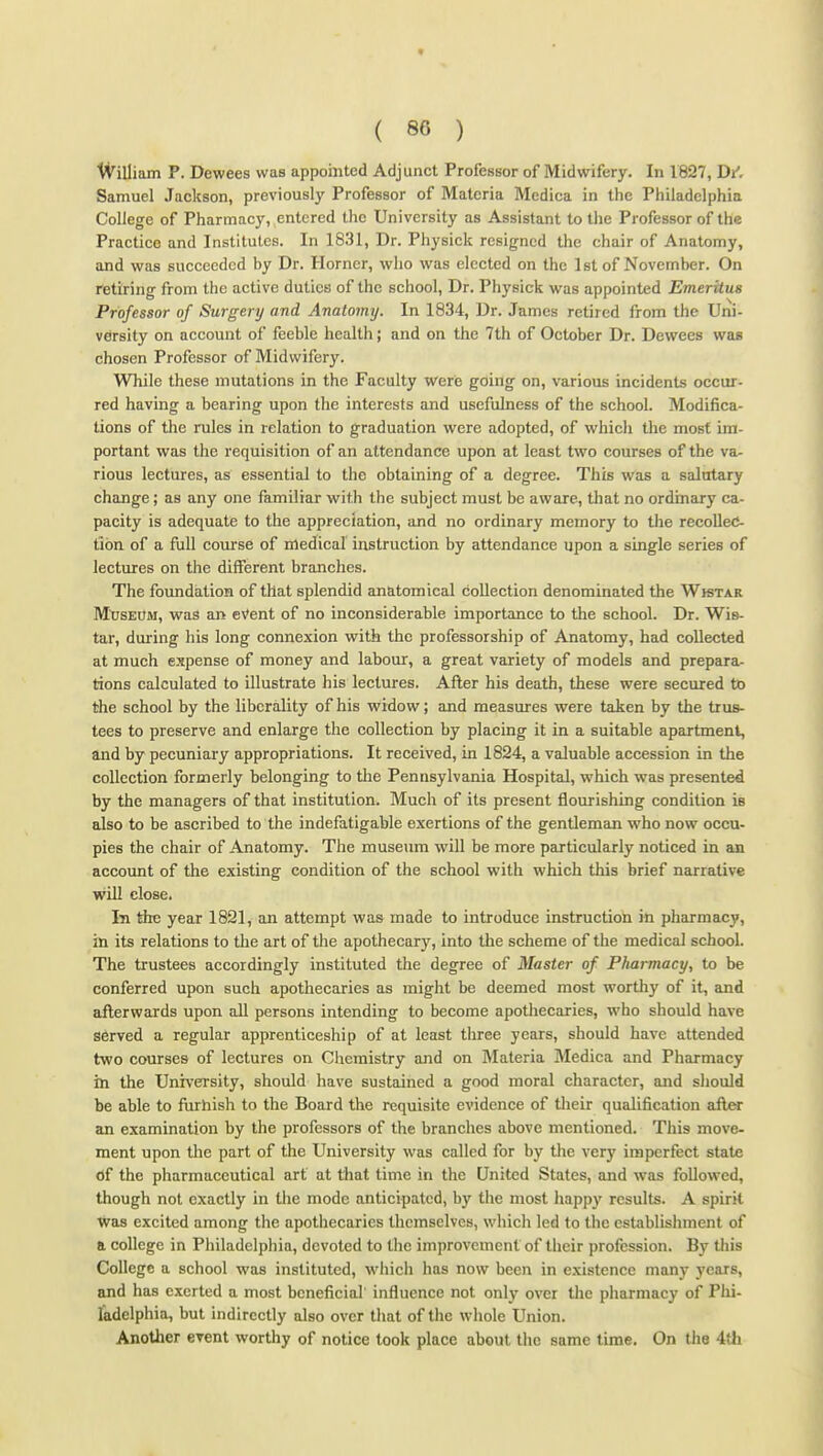 IVilliam P. Dewees was appointed Adjunct Professor of Midwifery. In 1827, Di', Samuel Jackson, previously Professor of Materia Medica in the Philadelphia College of Pharmacy, entered the University as Assistant to the Professor of the Practice and Institutes. In 1831, Dr. Physiek resigned the chair of Anatomy, and was succeeded by Dr. Horner, who was elected on the 1st of November. On retiring from the active duties of the school. Dr. Physiek was appointed Emeritus Professor of Surgery and Anatomy. In 1834, Dr. James retired from the Uni- versity on account of feeble health; and on the 7th of October Dr. Dewees was chosen Professor of Midwifery. While these mutations in the Faculty were going on, various incidents occur- red having a bearing upon the interests and usefulness of the school. Modifica^ lions of the rules in relation to graduation were adopted, of which the most im- portant was the requisition of an attendance upon at least two courses of the va- rious lectures, as essential to the obtaining of a degree. This was a salutary change; as any one familiar with the subject must be aware, that no ordinary ca- pacity is adequate to the appreciation, and no ordinary memory to the recollec- tion of a fuU course of inedical instruction by attendance upon a single series of lectures on the different branches. The foundation of that splendid anatomical collection denominated the Wktar MIjseOm, was an eVent of no inconsiderable importance to the school. Dr. Wis- tar, during his long connexion with the professorship of Anatomy, had collected at much expense of money and labour, a great variety of models and prepara- tions calculated to illustrate his lectures. After his death, these were secured to the school by the liberality of his widow; and measures were taken by the trus- tees to preserve and enlarge the collection by placing it in a suitable apartment, and by pecuniary appropriations. It received, in 1824, a valuable accession in the collection formerly belonging to the Pennsylvania Hospital, which was presented by the managers of that institution. Much of its present flourishing condition is also to be ascribed to the indefatigable exertions of the gentleman who now occu- pies the chair of Anatomy. The museum will be more particularly noticed in an account of the existing condition of the school with which this brief narrative will close. In the year 1821, an attempt was made to introduce instruction in pharmacy, in its relations to the art of the apothecary, into the scheme of the medical school. The trustees accordingly instituted the degree of Master of Pharmacy, to be conferred upon such apothecaries as might be deemed most wortliy of it, and afterwards upon all persons intending to become apothecaries, who should have served a regular apprenticeship of at least three years, should have attended two courses of lectures on Chemistry and on Materia Medica and Pharmacy in the University, should have sustained a good moral character, and should be able to fiirhish to the Board the requisite evidence of their qualification aAer an examination by the professors of the branches above mentioned. This move- ment upon the part of the University was called for by the very imperfect state <}f the pharmaceutical art at that time in the United States, and was followed, though not exactly in the mode anticipated, by the most happy results. A spirit was excited among the apothecaries themselves, which led to the establishment of a college in Philadelphia, devoted to the improvement of their profession. By this College a school was instituted, which has now been in existence many years, and has exerted a most beneficial influence not onlj' over the pharmacy of Phi- ladelphia, but indirectly also over that of the whole Union. Another event worthy of notice took place about the same time. On the 4tli