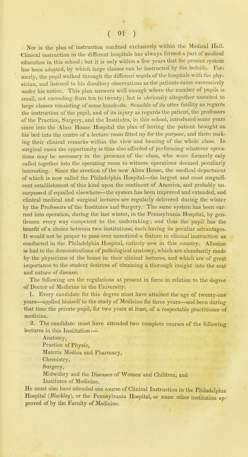 Nor is the plan of instruction confined exclusively within the Medical ifuK, Clinical instruction in the different hospitals has always formed a part of medical education in this school; but it is only within a few years that the present system has been adopted, by which large classes can be instructed by the bedside. For- merly, the pupil walked through the different wards of the hospitals with the phy- sician, and listened to his desultory observations as the patients came successively under his notice. This plan answers well enough where the number of pupils is small, not exceeding from ten to twenty; but is obviously altogether unsuitcd to large classes consisting of some hundreds. Sensible of its utter futility as regards tlie instruction of the pupil, and of its injury as regards the patient, the professors of the Practice, Surgery, and the Institutes, in this school, introduced some years since into the Alms House Hospital the plan of having the patient brought on his bed into the centre of a lecture room fitted up for the purpose, and there mak- ing their clinical remarks within the view and hearing of the whole class. In surgical cases the opportunity is thus also afforded of performing whatever opera- tions may be necessary in the presence of the class, who were formerly only called together into the operating room to witness operations deemed peculiarly interesting. Since the erection of the new Alms House, the medical department of which is now called the Philadelphia Hospital—the largest and most magnifi- cent establishment of this kind upon the continent of America, and probably im- surpassed if equalled elsewhere—the system has been improved and extended, and clinical medical and surgical lectures are regularly delivered dm-ing the winter by the Professors of the Institutes and Surgery. The same system has been car- ried into operation, during the last winter, in the Pennsylvania Hospital, by gen- tlemen every way competent to the undertaking; and thus the pupil has the benefit of a choice between two institutions, each having its peculiar advantages. It would not be proper to pass over vuinoticed a feature in clinical instruction as conducted in the Philadelphia Hospital, entirely new in this country. Allusion is had to the demonstrations of pathological anatomy, which are abundantly made by the physicians of the house in their clinical lectures, and which are of great importance to the student desirous of obtaining a thorough insight into the seat and nature of disease. The following are the regulations at present in force in relation to the degree of Doctor of Medicine in the University. 1. Every candidate for this degree must have attained the age of twenty-on* years—applied himself to the study of Medicine for three years—and been during that time the private pupil, for two years at least, of a respectable practitioner of medicine. 2. The candidate must have attended two complete courses of the following lectures in this Institution:— Anatomy, Practice of Physic, Materia Medica and Pharmacy, Chemistry, Surgery, Midwifery and the Diseases of Women and Children^ and Institutes of Medicine. He must also have attended one course of Clinical Instruction in the Philadelphia Hospital {Blockley), or tlie Pennsylvania Hospital, or some other institution ap.- proved of by the Faculty of Medicine.