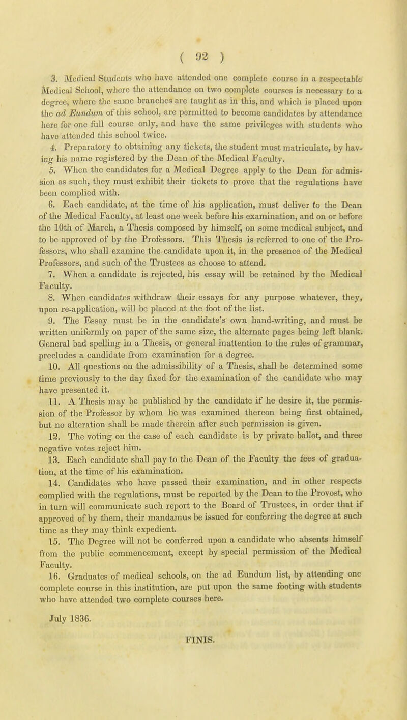 3. Medical Students who have attended one complete course in a respectable Medical School, vvlicrc the attendance on two complete courses is necessary to a degree, where tlic same branches are taught as in this, and which is placed upon the ad Eundum of this school, are permitted to become candidates by attendance here for one full course only, and have the same privileges witii students who Jiavc attended this scliool twice. 4. Preparatory to obtaining any tickets, the student must matriculate, by hav- ing his name registered by the Dean of the Medical Faculty. 5. Wiicn tlio candidates for a Medical Degree apply to the Dean for admis- sion as such, they must exliibit their tickets to prove that the regulations have been complied with. C, Each candidate, at the time of his application, must deliver to the Deem of tlie Medical Faculty, at least one week before his examination, and on or before the 10th of March, a Thesis composed by himself, on some medical subject, and to be approved of by the Professors. This Thesis is referred to one of the Pro- fessors, who shall examine the candidate upon it, in the presence of the Medical Professors, and such of the Trustees as choose to attend. 7. When a candidate is rejected, his essay will be retained by the Medical Faculty. 8. When candidates withdraw their essays for any purpose whatever, they, upon re-application, will be placed at the foot of the list. 9. The Essay must be in the candidate's own hand-writing, and must be written uniformly on paper of the same size, the alternate pages being left blank. General bad spelling in a Thesis, or general inattention to the rules of grammar, precludes a candidate from examination for a degree. 10. All questions on the admissibility of a Thesis, shall be determined some time previously to the day fixed for the examination of the candidate who may have presented it. 11. A Thesis may be published by the candidate if he desire it, the permis- sion of the Professor by whom he was examined thereon being first obtained, but no alteration shall be made therein after such permission is given. 12. The voting on the case of each candidate is by private ballot, and three negative votes reject him. 13. Each candidate shall pay to the Dean of the Faculty the fees of gradua- tion, at the time of his examination. 14. Candidates who have passed their examination, and in other respects complied with the regulations, must be reported by tlie Dean to the Provost, who in turn will communicate such report to the Board of Trustees, in order tliat if approved of by them, their mandamus be issued for conferring the degree at such time as they may think expedient. 15. The Degree will not be conferred upon a candidate who absents himself from tlie public commencement, except by special permission of the Medical Faculty. 16. Graduates of medical schools, on the ad Eundum list, by attending one complete course in tliis institution, are put upon the same footing witli students who have attended two complete courses here. July 1836. FINIS.