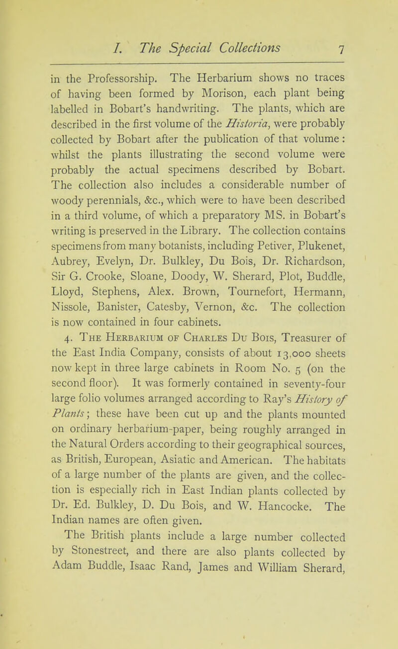 in the Professorship. The Herbarium shows no traces of having been formed by Morison, each plant being labelled in Bobart's handwriting. The plants, which are described in the first volume of the Historia, were probably collected by Bobart after the publication of that volume: whilst the plants illustrating the second volume were probably the actual specimens described by Bobart. The collection also includes a considerable number of woody perennials, &c., which were to have been described in a third volume, of which a preparatory MS. in Bobart's writing is preserved in the Library. The collection contains specimens from many botanists, including Petiver, Plukenet, Aubrey, Evelyn, Dr. Bulkley, Du Bois, Dr. Richardson, Sir G. Crooke, Sloane, Doody, W. Sherard, Plot, Buddie, Lloyd, Stephens, Alex. Brown, Tournefort, Hermann, Nissole, Banister, Catesby, Vernon, &c. The collection is now contained in four cabinets. 4. The Herbarium of Charles Du Bois, Treasurer of the East India Company, consists of about 13,000 sheets now kept in three large cabinets in Room No. 5 (on the second floor). It was formerly contained in seventy-four large folio volumes arranged according to Ray's History of Plants; these have been cut up and the plants mounted on ordinary herbarium-paper, being roughly arranged in the Natural Orders according to their geographical sources, as British, European, Asiatic and American. The habitats of a large number of the plants are given, and the collec- tion is especially rich in East Indian plants collected by Dr. Ed. Bulkley, D. Du Bois, and W. Hancocke. The Indian names are often given. The British plants include a large number collected by Stonestreet, and there are also plants collected by Adam Buddie, Isaac Rand, James and William Sherard,