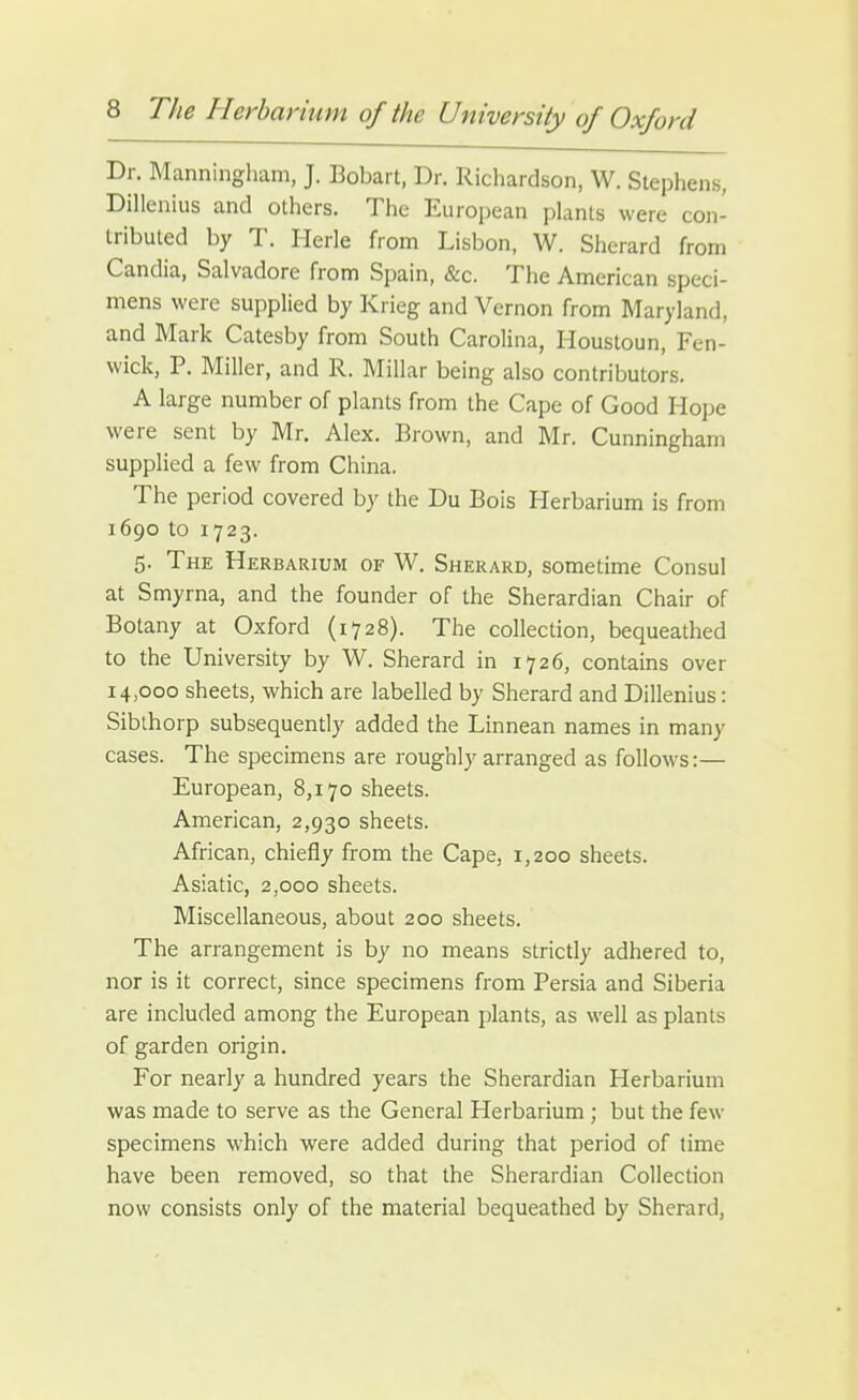 Dr. Manningham, J. Bobart, Dr. Richardson, W. Stephens, Dillenius and others. The Euroi)ean plants were con- tributed by T. Herle from Lisbon, W. Sherard from Candia, Salvadore from Spain, &c. The American speci- mens were supplied by Krieg and Vernon from Maryland, and Mark Catesby from South Carolina, Houstoun, Fen- wick, P. Miller, and R. Millar being also contributors. A large number of plants from the Cape of Good Hope were sent by Mr. Alex. Brown, and Mr. Cunningham supplied a few from China. The period covered by the Du Bois Herbarium is from 1690 to 1723. 5. The Herbarium of W. Sherard, sometime Consul at Smyrna, and the founder of the Sherardian Chair of Botany at Oxford (1728). The collection, bequeathed to the University by W. Sherard in 1726, contains over 14,000 sheets, which are labelled by Sherard and Dillenius: Siblhorp subsequently added the Linnean names in many cases. The specimens are roughly arranged as follows:— European, 8,170 sheets. American, 2,930 sheets. African, chiefly from the Cape, 1,200 sheets. Asiatic, 2,000 sheets. Miscellaneous, about 200 sheets. The arrangement is by no means strictly adhered to, nor is it correct, since specimens from Persia and Siberia are included among the European plants, as well as plants of garden origin. For nearly a hundred years the Sherardian Herbarium was made to serve as the General Herbarium ; but the few specimens which were added during that period of time have been removed, so that the Sherardian Collection now consists only of the material bequeathed by Sherard,