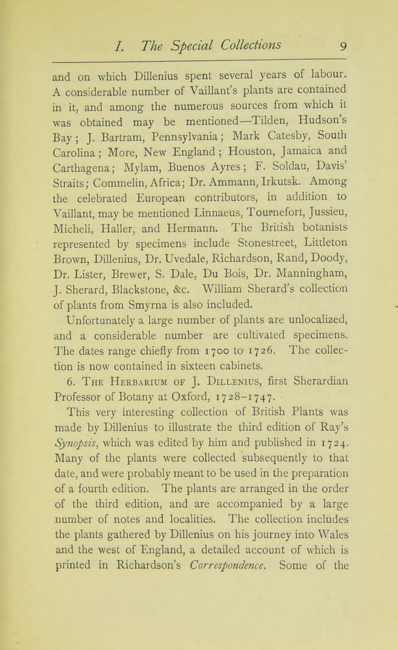 and on which Dillenius spent several years of labour. A considerable number of Vaillant's plants are contained in it, and among the numerous sources from which it was obtained may be mentioned—Tilden, Hudson's Bay; J. Bartram, Pennsylvania; Mark Catesby, South Carolina; More, New England; Houston, Jamaica and Carthagena; Mylam, Buenos Ayres; F. Soldau, Davis' Straits; Commelin, Africa; Dr. Ammann, Irkutsk. Among the celebrated European contributors, in addition to Vaillant, may be mentioned Linnaeus, Toumefort, Jussieu, MicheH, Haller, and Hermann. The British botanists represented by specimens include Stonestreet, Litdeton Brown, Dillenius, Dr. Uvedale, Richardson, Rand, Doody, Dr. Lister, Brewer, S. Dale, Du Bois, Dr. Manningham, J. Sherard, Blackstone, &c. William Sherard's collection of plants from Smyrna is also included. Unfortunately a large number of plants are unlocalized, and a considerable number are cultivated specimens. The dates range chiefly from 1700 to 1726. The collec- tion is now contained in sixteen cabinets. 6. The Herbarium of J. Dillenius, first Sherardian Professor of Botany at Oxford, 1728-1747. This very interesting collection of British Plants was made by Dillenius to illustrate the third edition of Ray's Synopsis, which was edited by him and published in 1724. Many of the plants were collected subsequently to that date, and were probably meant to be used in the preparation of a fourth edition. The plants are arranged in the order of the third edition, and are accompanied by a large number of notes and localities. The collection includes the plants gathered by Dillenius on his journey into Wales and the west of England, a detailed account of which is printed in Richardson's Correspondence. Some of the