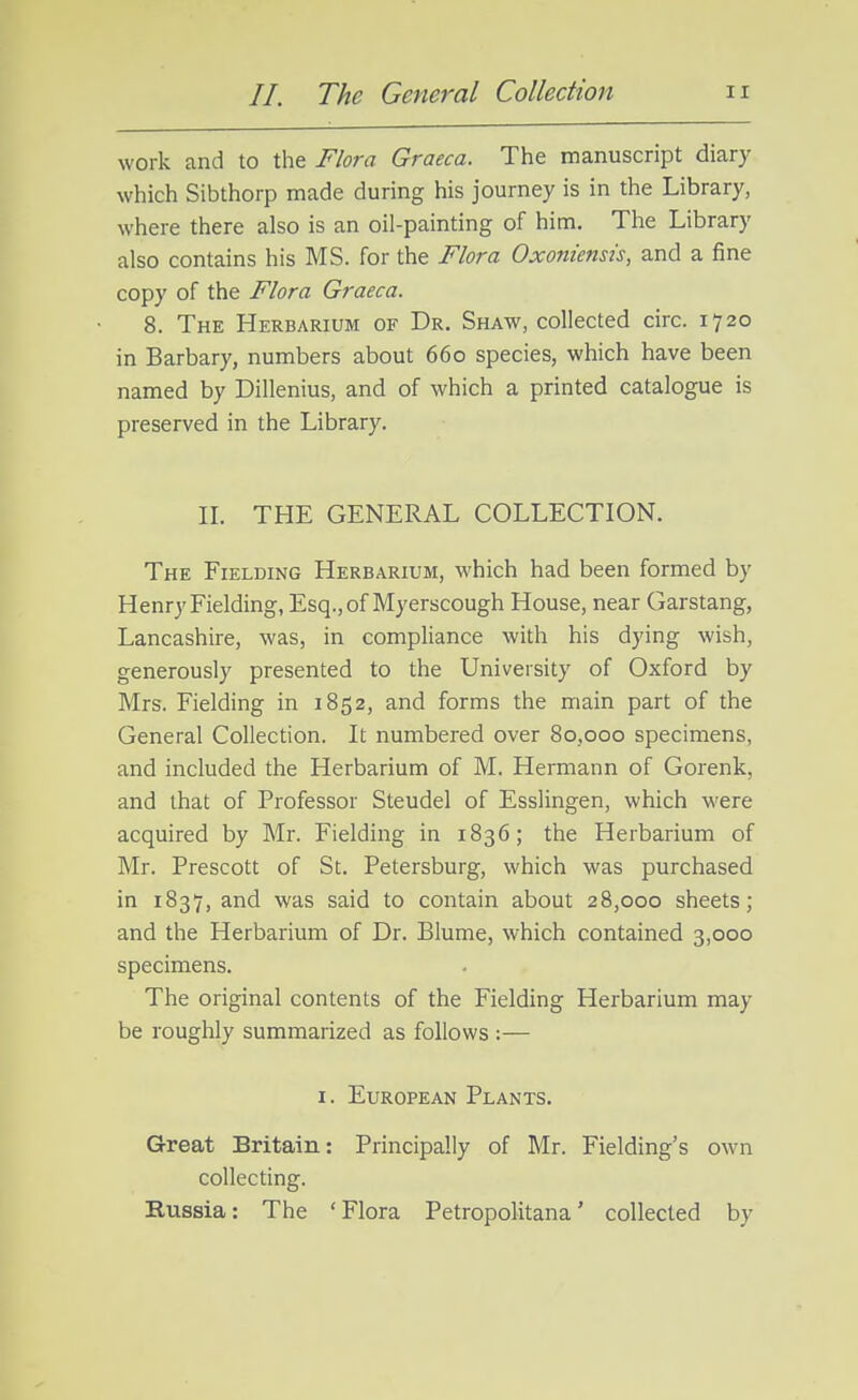 work and to the Flora Graeca. The manuscript diary which Sibthorp made during his journey is in the Library, where there also is an oil-painting of him. The Library also contains his MS. for the Flora Oxonienst's, and a fine copy of the Flora Graeca. 8. The Herbarium of Dr. Shaw, collected circ. 1720 in Barbary, numbers about 660 species, which have been named by Dillenius, and of which a printed catalogue is preserved in the Library. IL THE GENERAL COLLECTION. The Fielding Herbarium, which had been formed by Henry Fielding, Esq.,of Myerscough House, near Garstang, Lancashire, was, in compliance with his dying wish, generously presented to the University of Oxford by Mrs. Fielding in 1852, and forms the main part of the General Collection. It numbered over 80,000 specimens, and included the Herbarium of M. Hermann of Gorenk, and that of Professor Steudel of Esslingen, which were acquired by Mr. Fielding in 1836; the Herbarium of Mr. Prescott of St. Petersburg, which was purchased in 1837, and was said to contain about 28,000 sheets; and the Herbarium of Dr. Blume, which contained 3,000 specimens. The original contents of the Fielding Herbarium may be roughly summarized as follows :— I. European Plants. Great Britain: Principally of Mr. Fielding's own collecting. Russia: The 'Flora Petropolitana' collected by