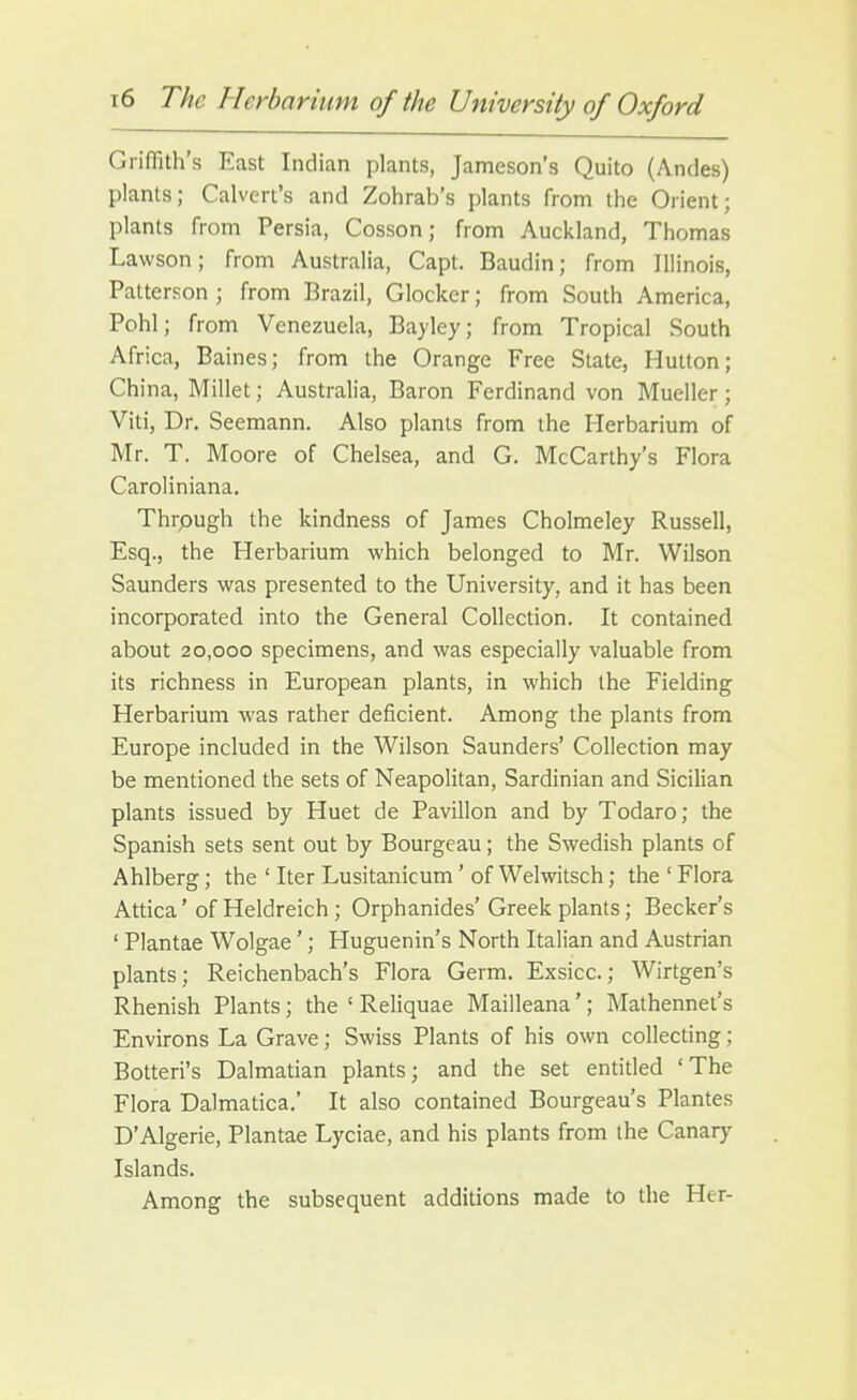 Griffith's East Indian plants, Jameson's Quito (Andes) plants; Calvert's and Zohrab's plants from the Orient; plants from Persia, Cosson; from Auckland, Thomas Lawson; from Australia, Capt. Baudin; from Illinois, Patterson ; from Brazil, Glocker; from South America, Pohl; from Venezuela, Bayley; from Tropical South Africa, Baines; from the Orange Free State, Hutton; China, Millet; Australia, Baron Ferdinand von Mueller; Viti, Dr. Seemann. Also plants from the Herbarium of Mr. T. Moore of Chelsea, and G. McCarthy's Flora Caroliniana. Thrpugh the kindness of James Cholmeley Russell, Esq., the Herbarium which belonged to Mr. Wilson Saunders was presented to the University, and it has been incorporated into the General Collection. It contained about 20,000 specimens, and was especially valuable from its richness in European plants, in which the Fielding Herbarium was rather deficient. Among the plants from Europe included in the Wilson Saunders' Collection may be mentioned the sets of Neapolitan, Sardinian and Sicilian plants issued by Huet de Pavilion and by Todaro; the Spanish sets sent out by Bourgeau; the Swedish plants of Ahlberg; the ' Iter Lusitanicum' of Welwitsch; the ' Flora Attica' of Heldreich ; Orphanides' Greek plants; Becker's ' Plantae Wolgae'; Huguenin's North Italian and Austrian plants; Reichenbach's Flora Germ. Exsicc.; Wirtgen's Rhenish Plants; the ' Reliquae Mailleana'; Mathennet's Environs La Grave; Swiss Plants of his own collecting; Botteri's Dalmatian plants; and the set entitled 'The Flora Dalmatica.' It also contained Bourgeau's Plantes D'Algerie, Plantae Lyciae, and his plants from the Canary Islands. Among the subsequent additions made to the Her-