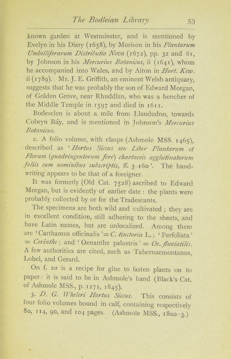 known garden at Westminster, and is mentioned by Evelyn in liis Diary (1658), by Morison in his Planiarum Umbelliferarum Disiributio Nova (1672), pp. 32 and 6r, by Johnson in his Mercurius Botanicus, ii (1641), whom he accompanied into Wales, and by Aiton in Hort. Kew. ii (1789). Mr. J. E. Griffith, an eminent Welsh antiquary, suggests that he was probably the son of Edward Morgan, of Golden Grove, near Rhuddlan, who was a bencher of the Middle Temple in 1597 and died in 161 r. Bodesclen is about a mile from Llandudno, towards Colwyn Bay, and is mentioned in Johnson's Merciirivs Botanicus. 2. A folio volume, with clasps (Ashmole MSS. 1465), described as ' Horttis Siccus seu Liber Plantarum et Florum {quadringeuionm fere) chartaceis aggbdinatorum foliis cum nomi?iibus subscriptis, ff. 3-160'. The hand- writing appears to be that of a foreigner. It was formerly (Old Cat. 7528) ascribed to Edward Morgan, but is evidently of earlier date : the plants were probably collected by or for the Tradescants. The specimens are both wild and cultivated ; they are in excellent condition, still adhering to the sheets, and have Latin names, but are unlocalized. Among them are ' Carthamus officinalis '= C. tinctoria L.; ' Perfoliata' = Cerinthe; and ' Oenanthe palustris' — Oe. fliiviatilis. A few authorities are cited, such as Tabernaemontanus, Lobel, and Gerard. On f. 2a is a recipe for glue to fasten plants on to paper: it is said to be in Ashmole's hand (Black's Cat. of Ashmole MSS., p. 1271, 1845). 3- D- G. Wheleri Horitts Siccus. This consists of four folio volumes bound in calf, containing respectively