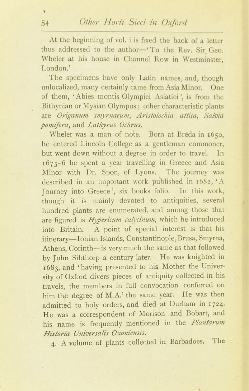 At the beginning of vol. i is fixed the back of a letter thus addressed to the author—'To the Rev. Sir Geo. Wheler at his house in Channel Row in Westminster, London.' The specimens have only Latin names, and, though unlocalized, many certainly came from Asia Minor. One of them, ' Abies montis Olympici Asiatici', is from the Eithynian or Mysian Olympus; other characteristic plants are Origanum smyrnaeum, Arisiolochia altica, Salvia pomifera, and Lathyrus Ochrus. Wheler was a man of note. Born at Breda in 1650, he entered Lincoln College as a gentleman commoner, but went down without a degree in order to travel. In 1675-6 he spent a year travelling in Greece and Asia Minor with Dr. Spon, of Lyons. The journey was described in an important work published in 1682, 'A Journey into Greece', six books folio. In this work, though it is mainly devoted to antiquities, several hundred plants are enumerated, and among those that are figured is Hypericum calycitium, which he introduced into Britain. A point of special interest is that his itinerary—Ionian Islands, Constantinople, Brusa, Smyrna, Athens, Corinth—is very much the same as that followed by John Sibthorp a century later. He was knighted in 1683, and 'having presented to his Mother the Univer- sity of Oxford divers pieces of antiquity collected in his travels, the members in full convocation conferred on him the degree of M.A.' the same year. He was then admitted to holy orders, and died at Durham in 1724. He was a correspondent of Morison and Bobart, and his name is frequently mentioned in the Plautarum Historia Universalis Oxoniensis. 4. A volume of plants collected in Barbadoes. The