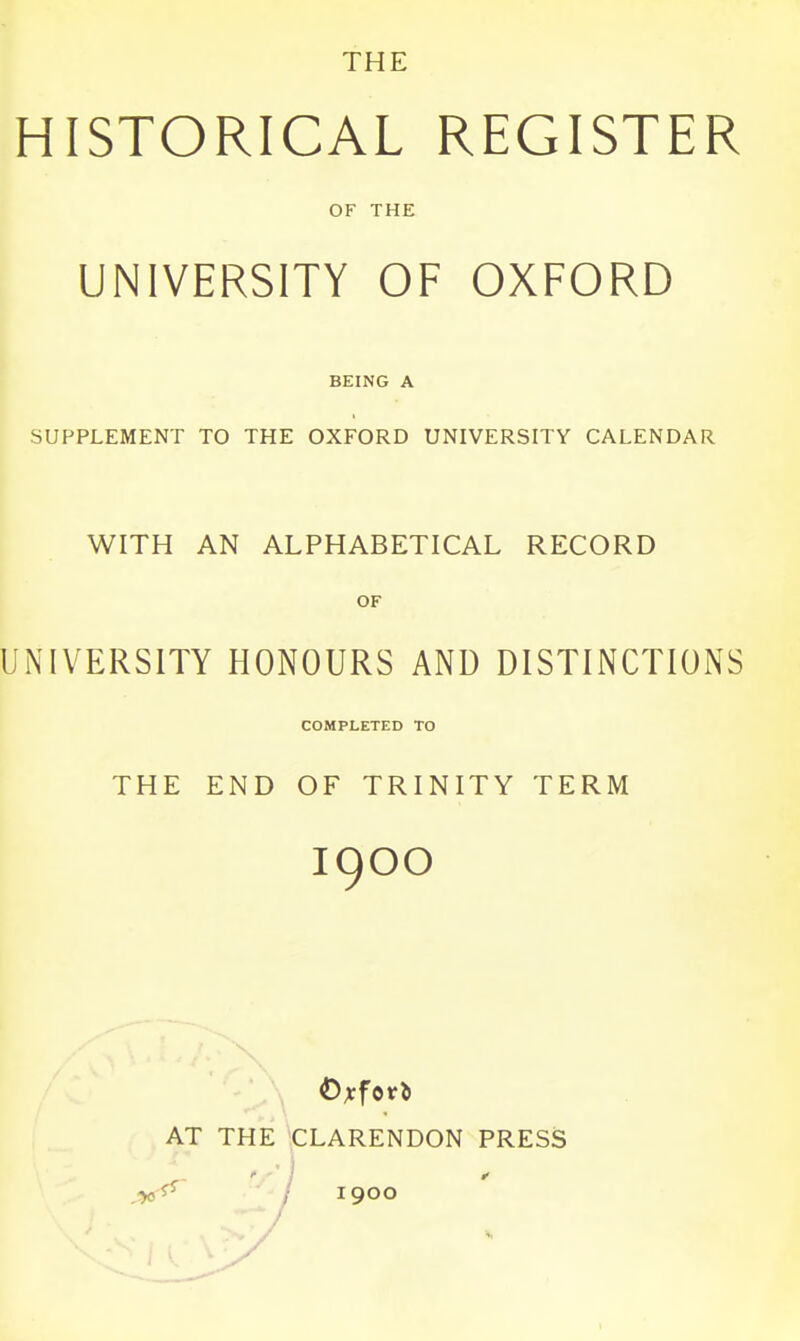 THE HISTORICAL REGISTER OF THE UNIVERSITY OF OXFORD BEING A SUPPLEMENT TO THE OXFORD UNIVERSITY CALENDAR WITH AN ALPHABETICAL RECORD OF UNIVERSITY HONOURS AND DISTINCTIONS COMPLETED TO THE END OF TRINITY TERM 1900 X .\ Oxford AT THE CLARENDON PRESS yi^ ' I 1900