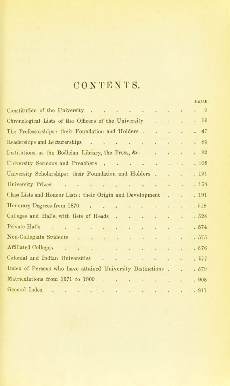 CONTENTS. Constitution of the University 9 Clironological Lists of the OflScers of the University . . . .16 The Professorships: their Foundation and Holders 47 Keaderships and Lecturerships 84 Institutions, as the Bodleian Library, the Press, &c. . . . .92 University Sermons and Preachers 106 University Scholarships; their Foundation and Holders .... 121 University Prizes 154 Class Lists and Honoui- Lists: their Origin and Development . . . 191 Honorary Degrees from 1870 518 Colleges and Halls, with lists of Heads ....... 624 Private Halls 674 Non-Collegiate Students 675 Affiliated Colleges 676 Colonial and Lidian Universities 677 Index of Persons who have attained University Distinctions . . . 679 Matriculations from 1571 to 1900 908 General Index Sll