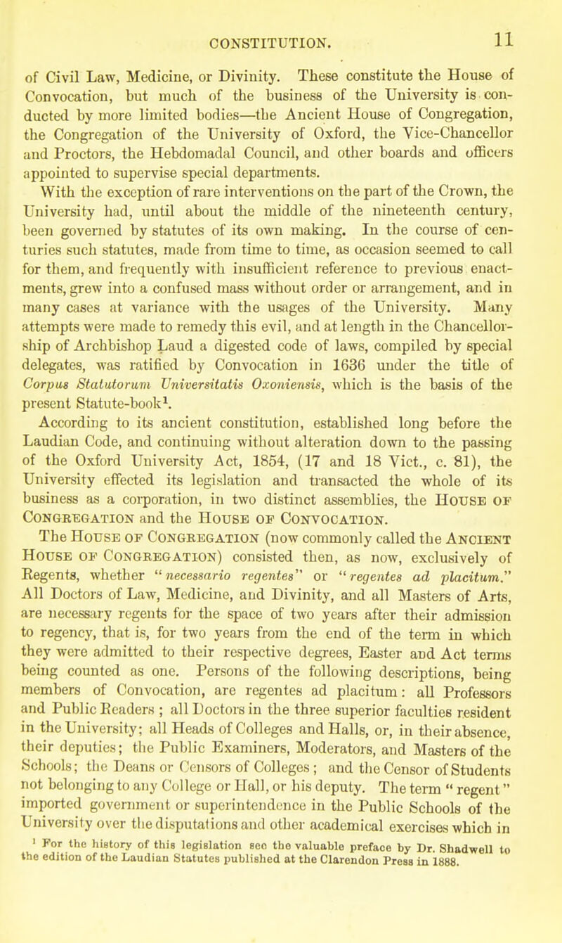 of Civil Law, Medicine, or Divinity. These constitute the House of Convocation, but much of the business of the University is con- ducted by more limited bodies—the Ancient House of Congregation, the Congregation of the University of Oxford, the Vice-Chancellor iind Proctors, the Hebdomadal Council, and other boards and officers appointed to supervise special departments. With the exception of rare interventions on the part of the Crown, the University had, until about the middle of the nineteenth century, been governed by statutes of its own making. In the course of cen- turies such statutes, made from time to time, as occasion seemed to call for them, and frequently with insufficient reference to previous enact- ments, grew into a confused mass without order or arrangement, and in many cases at variance with the usages of the University. Many attempts were made to remedy this evil, and at length in the Chancellor- ship of Archbishop Laud a digested code of laws, compiled by special delegates, was ratified by Convocation in 1636 under the title of Corpus Statutorum Vniversitatis Oxoniensis, which is the basis of the present Statute-book^. According to its ancient constitution, established long before the Laudian Code, and continuing without alteration down to the passing of the Oxford University Act, 1854, (17 and 18 Vict., c. 81), the University effected its legislation and tiansacted the whole of its business as a corporation, in two distinct assemblies, the House of CoNGEEGATiON and the House of Contocation. The House of Congregation (now commonly called the Ancient House of Congregation) consisted then, as now, exclusively of Eegenta, whether  necessario regentes or regentes ad placitum. All Doctors of Law, Medicine, and Divinity, and all Masters of Arts, are necessary regents for the space of two years after their admission to regency, that is, for two years from the end of the term in which they were admitted to their respective degrees, Easter and Act terms behig counted as one. Persons of the following descriptions, being members of Convocation, are regentes ad placitum: all Professors and Public Eeaders ; all Doctors in the three superior faculties resident in the University; all Heads of Colleges and Halls, or, in their absence, their deputies; tlie Public Examiners, Moderators, and Masters of the Schools; the Deans or Censors of Colleges; and tlie Censor of Students not belonging to any College or Hall, or his deputy. The term  regent imported government or superintendence in the Public Schools of the University over the disputations and other academical exercises which in ' For the hiBtory of this legislation see the valuable preface by Dr. Shadwell to the edition of the Laudian Statutes published at the Clarendon Press in 1888.