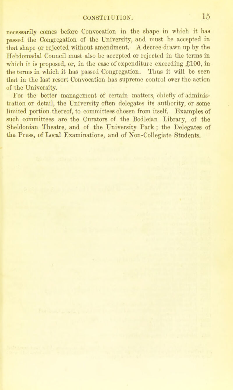 necessarily comes before Convocation in the shape in which it has passed the Congregation of the University, and must be accepted in that shape or rejected without amendment. A decree drawn up by the Hebdomadal Council must also be accepted or rejected in the terms in which it is proposed, or, in the case of expenditure exceeding £100, in the terms in which it has passed Congregation. Thus it will be seen that in the last resort Convocation has supreme control over the action of the University. For the better management of certain matters, chiefly of adminis- tration or detail, the University often delegates its authority, or some limited portion thereof, to committees chosen from itself. Examples of such committees are the Curators of the Bodleian Library, of the Sheldonian Theatre, and of the University Park ; the Delegates of the Press, of Local Examinations, and of Non-Collegiate Students.