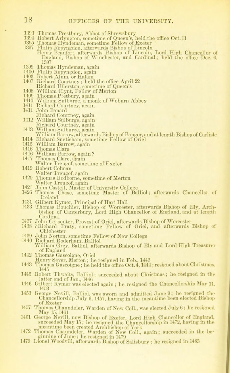 1393 Tliomas Pi estlnny, Abbot of Shrewsbwry 1394 Eoboi t Ai lyiiKtoii, sometime of Queen's, lield tbe office Oct. 11 13!lo Thomas Hymleuinn, sometime Fellow of Exeter 1397 Philip Eepyiimdon, afterwards BiBliop of Lincoln Henry Beaufort, afterwards Bishop of Lincoln, Lord Hipli Cliancellor of Enpland, Bishop of Winchester, and Cardinal; held the office Dec. (j, 1397 1399 Thomas Hyndeman, acain 1400 Philip Bepyngdou, again 1403 Robert Alum, or Halam 1407 Eioliard Courtney ; held the office April 22 Richard Ullorston, sometime of Queen's 1408 William Clynt, Fellow of Merton 1409 Thomas Pretbury, again 1410 William Sulburge, n monk of Woburn Abbey 1411 Richard Courtney, again 1411 John Banard Richard Courtney, again 1412 William Sulburge, again Richard Courtney, again 1413 William Sulburge, again William Barrow, afterwards Bishop of Bangor, and at length Bishop of Carlisle 1414 Richard Snetisham, sometime Fellow of Oriel 1415 William Barrow, again 1416 Thomas Clare 1416 William Barrow^ again ? 1417 Thomas Clare, again Walter Treugof, sometime of Exeter 1419 Robert Colman Walter Treugof, again 1420 Thomas Rodborne, sometime of Merton Walter Treugof, again 1421 John Castell, Master of University College 1426 Thomas Chase, sometime Master of Balliol; afterwards Chancellor of Ireland 1431 Gilbert Kjoner, Principal of Hart Hall 1433 Thomas Bouchier, Bishop of Worcester, afterwards Bishop of Ely, Arch- bishop of Canterbury, Lord High Chancellor of England, and at length Cardinal 1437 John Carpenter, Provost of Oriel, afterwards Bishop of Worcester 1438 ?Richa7d Praty, sometime Fellow of Oriel, and afterwards Bishop of Chichester 1439 .John Norton, sometime Fellow of New College 1440 Richard Roderham, Balliol William Grey, Balliol, afterwards Bishop of Ely and Lord High Treasurer of England 1442 Thomas Gascoigne, Oriel Henry Sever, Merton : he resigned in Feb., 1443 1443 Thomas Gascoigne; he held the ofHcc Oct. 4,1444; resigned about Christmas. 1445 1445 Robert Thwaits, Balliol; succeeded about Christmas; lie resigned in th<' latter end of Jan., 144() 1446 Gilbert Kymer was elected again ; he resigned the Chancellorship May 11. 1453 1453 George Nevill, Balliol,-(ffls sworn and admitted June 9; he resigned the Chancellorship July 6, 1457, having in the meantime been elected Bishop of Exeter 1457 Thomas Chatnideler, Warden of New Coll.. was elected July 6; he resigned May 15.1461 14G1 George Nevill, now Bishop of Exeter, Lord High Chancellor of England, succeeded May 15 : he resigned the Chancellorship in 1472, having in the meantime been created Archbishop of York 1472 Thomas Clianndeler, Warden of New Coll., again; succeeded in the be- ginning of June : he resigned in 1479 1479 Lionel Woodvill, afterwards Bishop of Salisbury ; he resigned in 1483