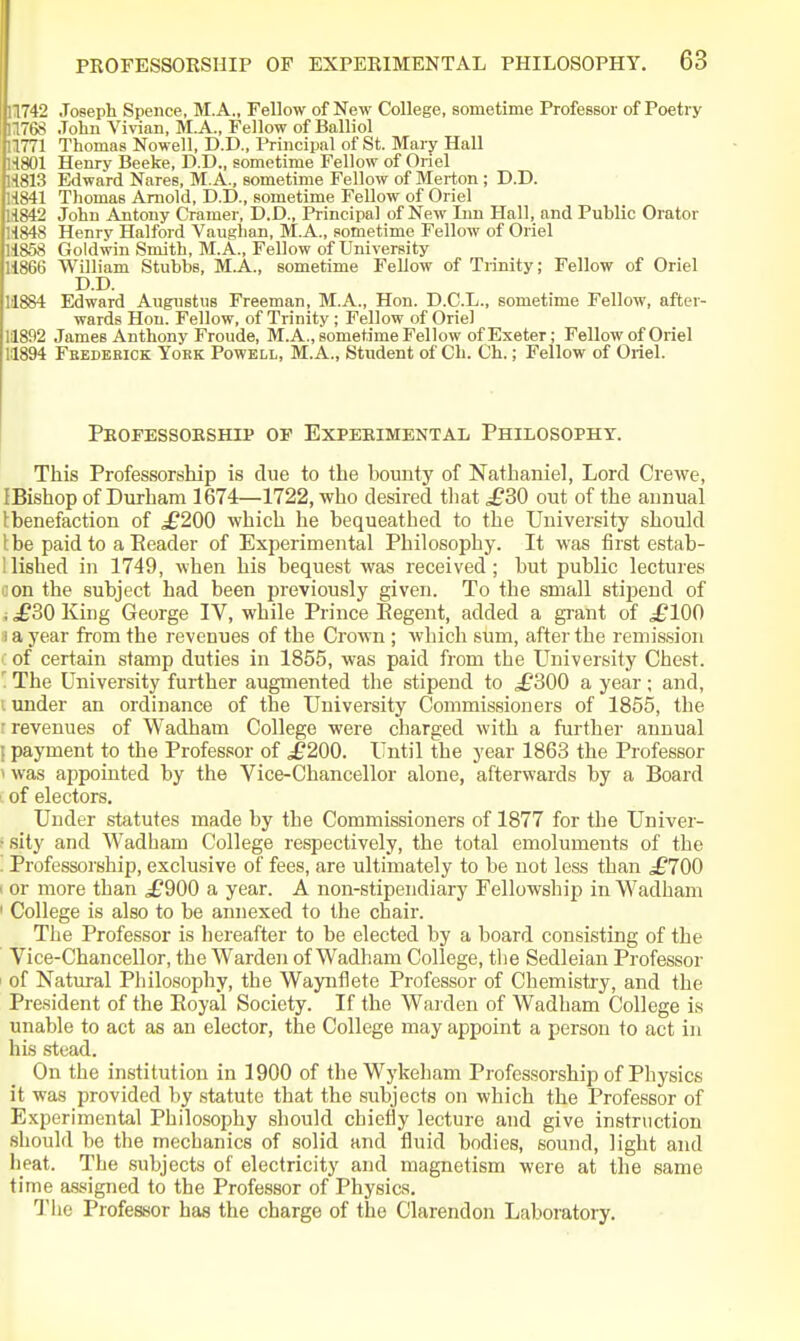11742 Joseph Spence, M.A., Fellow of New College, sometime Professor of Poetry 11768 John Vivian, M.A., Fellow of Balliol 11771 Thomas Nowell, D.D., Principal of St. Mary Hall 'H801 Henry Beeke, D.D., sometime Fellow of Oriel 1813 Edward Nares, M.A., sometime Fellow of Merton ; D.D. ■1841 Thomas Arnold, D.D., sometime Fellow of Oriel i842 John Antony Cramer, D.D., Principal of New Inn Hall, and Public Orator 1848 Henry Halford Vauglian, M.A., sometime Fellow of Oriel KiS Goldwin Smith, M.A., Fellow of University iMit) William Stubbs, M.A., sometime Fellow of Trinity; Fellow of Oriel D.D. 11884 Edward Augnstiis Freeman, M.A., Hon. D.C.L., sometime Fellow, after- wards Hon. Fellow, of Trinity; Fellow of Oriel 11892 James Anthony Froude, M.A., sometime Fellow of Exeter; Fellow of Oriel 11894 Feedebick York Powell, M.A., Student of Ch. Ch.; Fellow of Oriel. Pkofessokship of Expebimental Philosophy. This Professorship is due to the bounty of Nathaniel, Lord Crewe, IBishop of Durham 1674—1722, who desired tliat ^30 out of the annual tbenefaction of ^£200 which he bequeathed to the University should the paid to a Eeader of Experimental Philosophy. It was first estab- llished in 1749, when his bequest was received; but public lectures don the subject had been previously given. To the small stipend of i £S0 King George IV, while Prince Eegent, added a gi-ant of ^£100 i a year from the revenues of the Crown ; which sum, after the remission of certain stamp duties in 1855, was paid from the University Chest. ' The University further augmented the stipend to ^£300 a year; and, I under an ordinance of the University Commissioners of 1855, the r revenues of Wadham College were charged with a further annual I payment to the Professor of ^200. Until the year 1863 the Professor > was appointed by the Vice-Chancellor alone, afterwards by a Board L of electors. Under statutes made by the Commissioners of 1877 for the Univer- • sity and Wadham College respectively, the total emoluments of the . Professorship, exclusive of fees, are ultimately to be not less than ^£700 1 or more than £900 a year. A non-stipendiary Fellowship in Wadham ' College is also to be annexed to the chair. The Professor is hereafter to be elected by a board consisting of the Vice-Chancellor, the Warden of Wadham College, the Sedleian Professor i of Natural Philosophy, the Waynflete Professor of Chemistry, and the President of the Royal Society. If the Warden of Wadham College is unable to act as an elector, the College may appoint a person to act in his stead. On the institution in 1900 of theWykeham Professorship of Physics it was provided by statute that the subjects on which the Professor of Experimental Philosophy should chiefly lecture and give instruction should be the mechanics of solid and fluid bodies, sound, light and heat. The subjects of electricity and magnetism were at the same time assigned to the Professor of Physics. Tlie Professor has the charge of the Clarendon Laboratory.