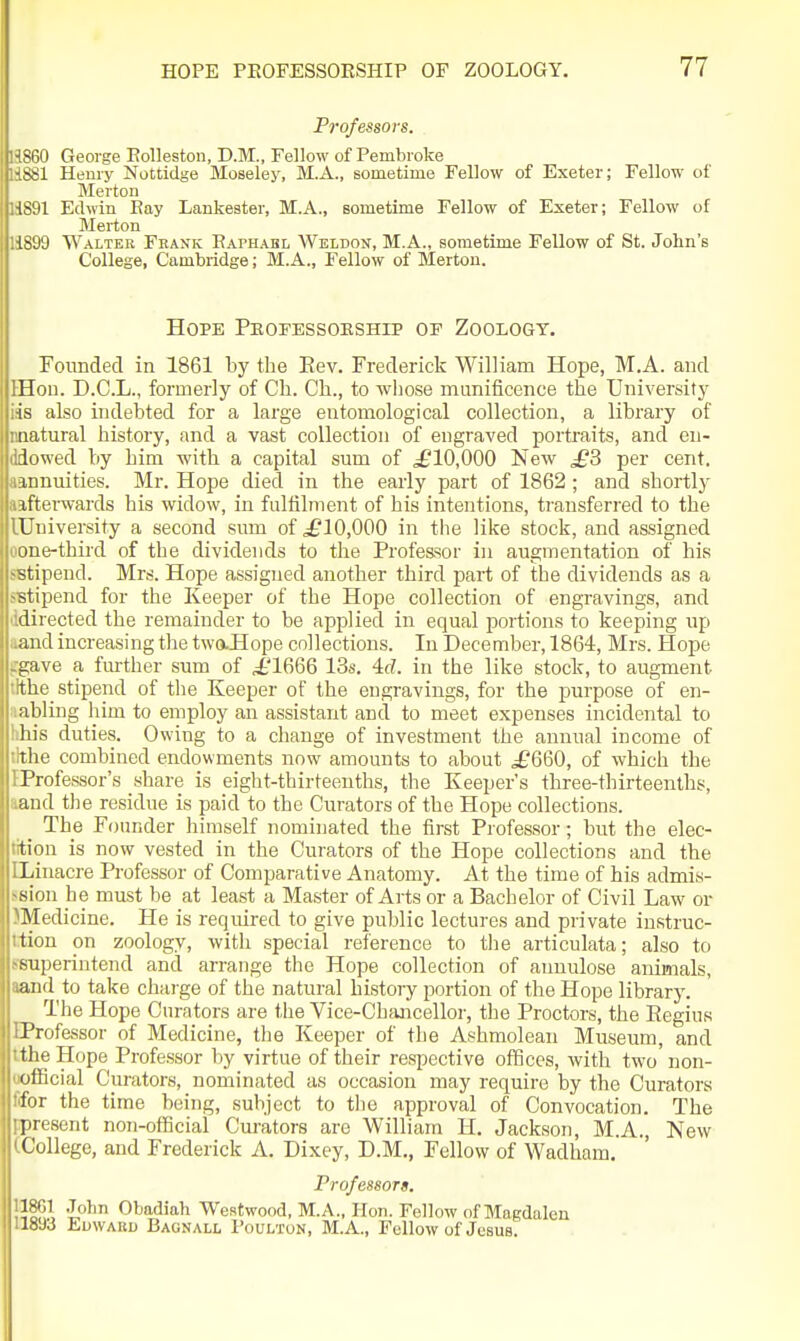 Professors. <iV) George Eolleston, D.M., Fellow of Pembroke Henry Nottidge Moseley, M.A., sometime Fellow of Exeter; Fellow of Merton 11 Edwin Eay Lankester, M.A., sometime Fellow of Exeter; Fellow of Merton I'M Walter Frank Eaphabl Weldon, M.A., sometime Fellow of St. John's College, Cambridge; M.A., Fellow of Merton. Hope Peofessoeship of Zoology. Founded in 1861 by the Eev. Frederick William Hope, M.A. and Hon. D.C.L., formerly of Ch. Ch., to whose munificence the University is also indebted for a large entomological collection, a library of natural history, and a vast collection of engraved portraits, and en- lowed by him -with a capital sum of ^£10,000 New £3 per cent, mnuities. Mr. Hope died in the early part of 1862 ; and shortly ifterwards his widow, in fulfilment of his intentions, transferred to the University a second sum of £10,000 in the like stock, and assigned Line-third of the dividends to the Professor in augmentation of his stipend. Mrs. Hope assigned another third pai-t of the dividends as a stipend for the Keeper of the Hope collection of engravings, and directed the remainder to be applied in equal portions to keeping up and increasing the twaHope collections. In December, 1864, Mrs. Hope i;ave a fm-ther sum of £1666 13s. 4fL in the like stock, to augment tlie stipend of tlie Keeper of the engravings, for the purpose of en- abling him to employ an assistant and to meet expenses incidental to In's duties. Owing to a change of investment the annual income of tlie combined endowments now amounts to about ^£660, of which the Professor's share is eight-thirteenths, the Keeper's three-thirteenths, and tlie residue is paid to the Curators of the Hope collections. The Founder himself nominated the first Professor; but the elec- tion is now vested in the Curators of the Hope collections and the Liuacre Professor of Comparative Anatomy. At the time of his admis- sion he must be at least a Master of Arts or a Bachelor of Civil Law or Medicine. He is required to give public lectures and private instruc- tion on zoology, with special reference to the articulata; also to superintend and arrange the Hope collection of annulose animals, and to take charge of the natural history portion of the Hope library. The Hope Curators are the Vice-Chaaicellor, the Proctors, the Eegius Professor of Medicine, the Keeper of the Ashmolean Museum, and the Hope Professor l)y virtue of their respective offices, with two'non- uificial Curators, nominated as occasion may require by the Curators for the time being, subject to the approval of Convocation. The present non-official Curators are William H. Jackson, M.A., New College, and Frederick A. Dixey, D.M., Fellow of Wadham. Professorg. l^OT ,Tohn Obadiah Westwood, M.A., Hon. Fellow of Magdalen 18J3 Edward Bagnall Poulton, M.A., Fellow of Jcsua.