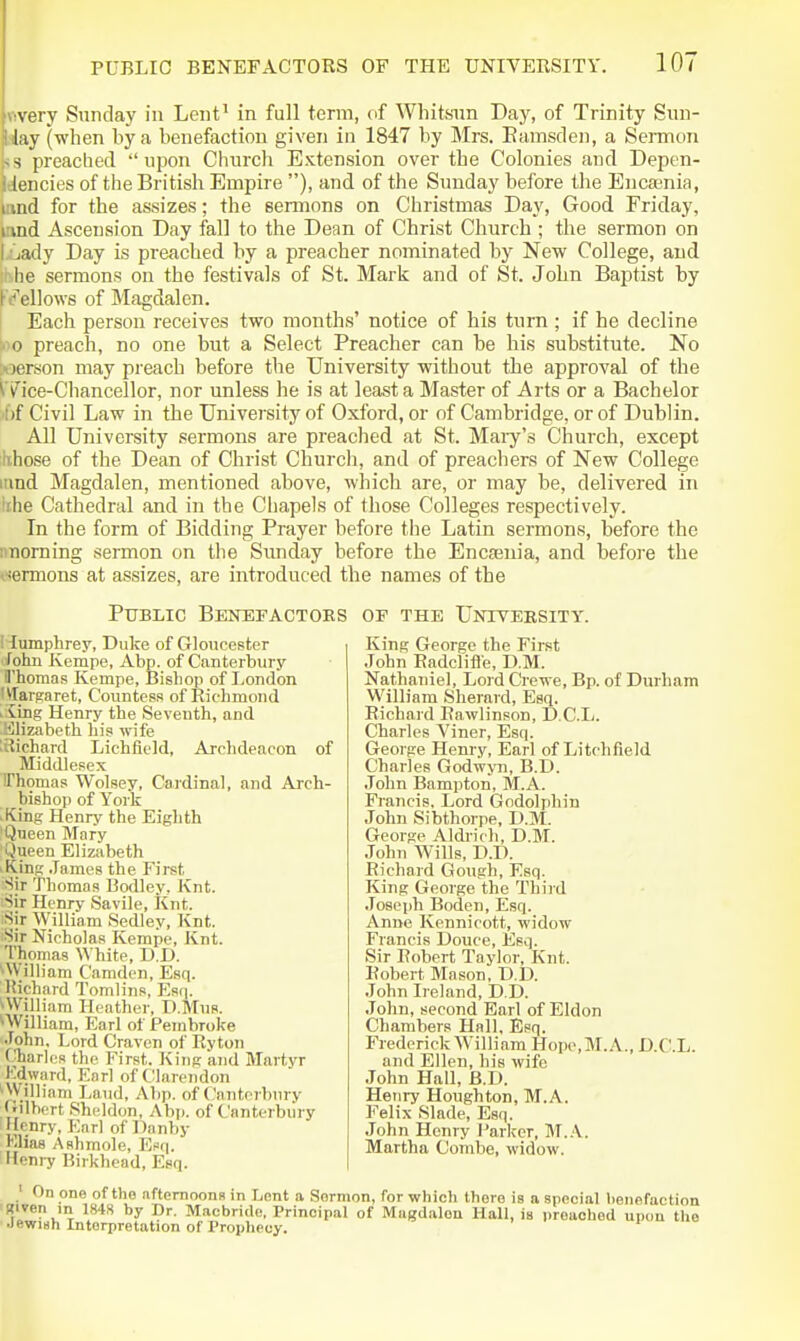 flvery Sunday in Lent' in full term, of Whitsnn Day, of Trinity Snn- slay (when by a benefaction given in 1847 by Mrs. Eamsden, a Sermon is preached  upon Church Extension over the Colonies and Depen- dencies of the British Empire ), and of the Sunday before the Encaenia, and for the assizes; the sermons on Christmas Day, Good Friday, and Ascension Day fall to the Dean of Christ Church ; the sermon on tiiady Day is preached by a preacher nominated by New College, and th.he sermons on the festivals of St. Mark and of St. John Baptist by K^'ellows of Magdalen. t Each person receives two months' notice of his turn ; if he decline *iio preach, no one but a Select Preacher can be his substitute. No werson may preach before the University without the approval of the ^Tice-Chancellor, nor unless he is at least a Master of Arts or a Bachelor >f)f Civil Law in the University of Oxford, or of Cambridge, or of Dublin. All University sermons are preached at St. Mai-y's Church, except khose of the Dean of Christ Churcli, and of preachers of New College innd Magdalen, mentioned above, which are, or may be, delivered in 'the Cathedral and in the Chapels of those Colleges respectively. In the form of Bidding Prayer before the Latin sermons, before the iinoming sermon on the Simday before the Encteuia, and before the t'fermons at assizes, are introduced the names of the Public Bentifactoes or the Untversity. i lumphrey, Duke of Gloucester John Kempe, Abp. of Canterbury il'homas Kempe, Bishop of London 'Vlarsaret, Countess of Richmond . ving Henry the Seventh, and 'jjizabeth his wife .Richard Lichfield, Archdeacon of Middlesex IThomas Wolsey, Cardinal, and Arch- bishop of York ^King Henry the Eighth 'Queen Mary Queen Elizabeth King .Tames the First ■Sir Thomas Bodley. Knt. 'Sir Henry Savile, Knt. Sir William Sedley, Knt. •Sir Nicholas Kempe, Knt. Thomas White, D.D. ^William Camden, Esq. Kichard Tomlins, Esq. ^William Heather, D.Miis. ^■William, Earl of Pembroke ■Tohn, Lord Craven of Ryton (tarles the First. King and Martyr Kdward, Earl of CllareJidon ^William Laud, Abp. of Cantorburv (•ilbert Sheldon, Abp. of Canterbury llenry, Ear) of Danby Klias Ashmole, Kfiq. Heni-y Birkhead, Esq. ' On one of the afternoons in Lent a .Sermon, for which there is a special benefaction Riven in 1848 by Dr. Macbride, Principal of Mugdalon Hall, is i)reached upon the Jewish Interpretation of Prophecy. King George the First John Radclifle, D.M. Nathaniel, Lord Crewe, Bp. of Durham William Sheraid, Esq. Richard Rawlinson, D.C.Iy. Charles Viner, Esq. George Henry, Earl of Litchfield Charles Godwyn, B.D. John Bampton, M.A. Francis. Lord Godolphin John Sibthorpe, D.M. George Aldricb, D.M. John Wills, D.D. Richard Gough, Esq. King George the Third Joseph Boden, Esq. Anne Kennicott, widow Francis Douce, Esq. Sir Robert Taylor, Knt. Robert Mason, D.D. John Ireland, D.D. John, second Earl of Eldon Chambers Hall, Esq. Frederick William Hope,M.A., D.C.L. and Ellen, his wife John Hall, B.D. Henry Houghton, M.A. Felix Slade, Esq. John Henry Parlvcr, M..\. Martha Combe, widow.