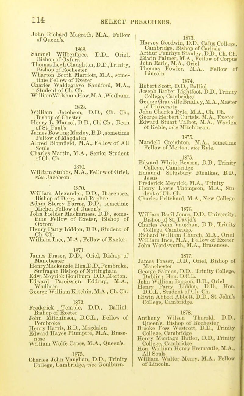 Jolin Richard Magrath, M.A., Fellow of Queen's. 1868. Samuel Wilberfoice, D.D., Oriel, Bisliop of Oxford Thomas Legh Claughton, D.D.,Trinity, Bishop of Rochester Wharton Booth Marriott, M.A., some- time Fellow of Exeter Charles Waldegrave Sandford, M.A., Student of Ch. Ch. WilliamWalsham How.M. A.,Wadham. 1869. William Jacobson, D.D., Ch. Ch., .Bishop of Chester Henry L. Mansel, D.D., Ch. Ch., Dean of St. Paul's James Bowling Mozley, B.D., sometime Fellow of Magdalen Alfred Blomfield, M.A., Fellow of All Souls Charles Martin, M.A., Senior Student ofCh. Ch. 1870. William Stubbs, M.A., Fellow of Oriel, vice Jacobson. 1870. William Alexander, D.D., Brasenose, Bishop of Derry and Raphoe Adam Storey Farrar, D.D., sometime Michel Fellow of Queen's John Fielder Mackarness, D.D., some- time Fellow of Exeter, Bishop of Oxford Henry Parry Liddon, D.D., Student of Ch. Ch. William Ince, M.A., Fellow of Exeter. 1871. James Fraser, D.D., Oriel, Bisliop of Manchester HenryMackenzie,Hon.D.D.,Pembroke, Sulfragan Bishop of Nottingham Edw. Meyrick Goulburn, D.D .Merton. Edward Paroissien Eddrup, M.A., Wadham George William Kitchin, M.A., Ch. Ch. 1872. Frederick Temple, D.D., Balliol, Bishop of Exeter John Mitchinson, D.C.L., Fellow of Pembroke Henry Hiinis, B.D., Magdalen Edward Hayes Plumptre, M.A., Brase- nose William Wolfo Capes, M.A., Queen s. 1873. Charles John Vanghan, D.D., Trinity College, Cambridge, vice Goulburn. 1873. Har\'ey Goodwin, D.D., Caius College, Cambridge, Bishop of Carlisle Arthur Penrhyn Stanley, D.D., Ch. Ch. Edwin Palmer, M.A , Fellow of Corpus John Earle, M.A., Oriel Thomas Fowler, M.A., Fellow of Lincoln. 1874. Robert Scott, D.D., Balliol Joseph Barber Lightfoot, D.D., Trinity College, Cambridge George Granville Bradley,M.A.,Master of University John Charles Ryle, M.A., Ch. Ch. George Herbert Curteis, iLA., Exeter Edward Stuart Talbot, M.A., Warden of Keble, vice Mitchinson. 1875. Mandell Creighton, M.A., sometime Fellow of Merton, vice Ryle. 1875. Edward White Benson, D.D., Trinity College, Cambridge Edmund tialusbury Ffoulkes, B.D., Jesus Frederick Meyrick, M.A., Trinity Henry Lewis Thompson, M.A,, Stu- dent of Ch. Ch. Charles Pritchard, M.A., Kew College. 1876. William Basil Jones, D.D., University, Bishop of St. David's Charles John ^ aughan, D.D., Trinity College, Cambridge Richard William Church, M.A., Oriel William Ince, M.A , Fellow of Exeter John \N ordsworth, M.A., Brasenose. 1877. James Fraser, D.D., Oriel, Bishop of Manchester George t^almon, D.D., Trinity College, Dublin; Hon. D.C.L. John William Burgon, B.D., Oriel Henry I'nrrv Liddon, D.D., Hon. D.C.L., Student of t h. Ch. Edwin Abbott Abbott, D.D., St. John's College, Cambridge. 1878. Anthony Wilsou Thorold, D.D., Queen's, Bishop of Rochester Brooke Foss Westcott, D.D., Trinity College, Cambridge Henry Montagu Butler, D.D., Trinity College, Cambridge Hon. William Henry Fremantle, M.A., All Souls William Walter Merrj', M.A., Fellow of Lincoln.