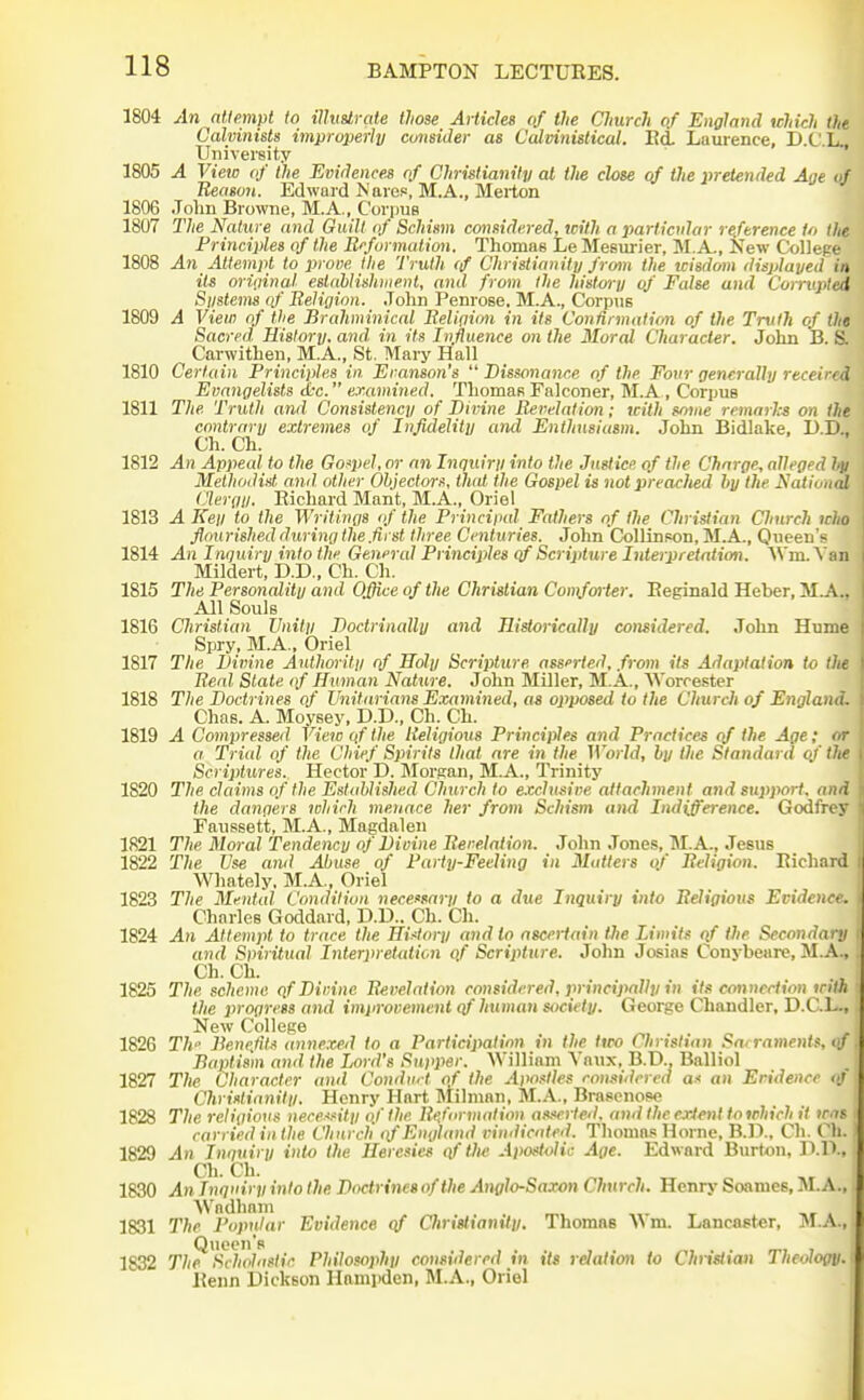 1804 An ntlfimpt to ilhtstrate those Articles of the Church of England which the Calvinists improperly consider as Calvinistical. Ed Laurence, D.C'.L. University ' 1805 A View of (lie Evidences of Christianity at the close of ilie pretended Age of Ueason. Edward Naref, M.A., Merton 1806 .Tolm Browne, M.A., Corpus 1807 The Nature and Guilt of Schimn considered, with a particular reference to the Principles of the Reformation. Thomas Le Mesm-ier, M.A., New College 1808 An Attempt to prove the Truth tf Christianity from the wisdom displayed in its oriiiinal eslaUishmenl, and from the history of False and Corrupted Siistems of Beligion. John Penrose, M.A., Corpus 1809 A View of the Braliminical Beligion in its Confirmation of the Truth of the Sacred. History, and. in its Influence on the Moral Character. John B. S. Carwithen, M.A., St. Mary Hall 1810 Certain Principles in Eranson's Dissonance of the Four generally received Evangelists dec. examined. Thomas Falconer, M.A , Corpus 1811 The Truth and Consistency of Divine Revelation; icith some remarks on the contrary extremes of Infidelity and Enthusiasm. John Bidlake, D.D., Ch. Ch. 1812 An Appeal to the Gospel, or an Inquiry into the Justice of the Charge, alleged liy Methodist, and other Ohjectors. that the Gospel is not preaclied by the Nation^ Clergy. Richard Mant, M.A., Oriel 1813 A Key to the Writings of the Princiind Fathers of the Christian Church who flourished during the.first three Centuries. John Collinwjn, M.A., Queen's 1814 An Inquiry into the General Principles qf Scrijiture Inteipretation. AVm.Van Mildert, D.D., Ch. Ch. 1815 The Personality and Office of the Christian Comforter. Reginald Heber, M^., All Souls 1816 Christian Unity Doctrinally and JlistoricaUy considered. ,Tohn Hume Spry, M.A., Oriel 1817 The Divine Authority <f Holy Scripture assfrted, from its Adaptation to tJie Real Stale of Human Nature. John Miller, M.A., Worcester 1818 The Doctrines of Unitarians Examined, as opposed to the Church of England. Chas. A. Moysey, D.D., Ch. Ch. 1819 A Compressed View of the Religious Principles and Practices qf the Age; or a Trial of the Chief Spirits that are in the World, by the Standard of tlie Scriptures. Hector D. Jlorsan, M.A., Trinity 1820 The claims of the Established Church to e.vclusive attachment and support, and the dangers which menace her from Schism and Indifference. Godfrey Faussett, M.A., Magdalen 1821 The Moral Tendency of Divine Revelation. John Jones, M.A., Jesus 1822 The Use and Abuse of Party-Feeling in Matters of Religion. Richard Whately, M.A., Oriel 1823 The Mi'utal Condition necessary to a due Inquiry into Religious Evidence. Charles Goddard, D.D.. Ch. Cli. 1824 An Attempt to trace the Hi<tory and to ascertain the Limits qf the Secondary and Spiritual InterpreUdion of Scripture. John Josias Conybeare, M.A., Ch. Ch. 1825 The scheme qf Divine Revelation considered, principally in its connection with the progress and improvement qf human society. George Chandler, D.CL., New College 1826 Th Benc.fits annexed to a Participation in the /fro Christian Sacraments, qf. Baptism and the Lord's Supper. 'William Vaux, B.D., Balliol 1827 The Character and Condvt of the Apostles considered a.< an Evidence (if Christianity. Henry Hart Jlilman, M.A., Brasenose 1828 The religious nece.<!'it.y of the Ri^formation asivrled. and the c-Jient to which it was i carried in the Church i}f England vindicated. Thomas Home, B.l)., Ch. Cli. 1 1829 An Inquiry into the Heresies qf the Apostolic Age. Edward Burton, P.H., 1830 An Inquiry into the Doctrines of the Analo-Saxon Church. Hcnr>' Soames, M.A., 1831 The Popular Evidence qf Christianity. Thomas Wm. Lancaster, M.A., 1832 Th^^^Scholastic Philosophy considered in its relation to Christian Theology. Reiin Dickson Hampden, M.A., Oriel