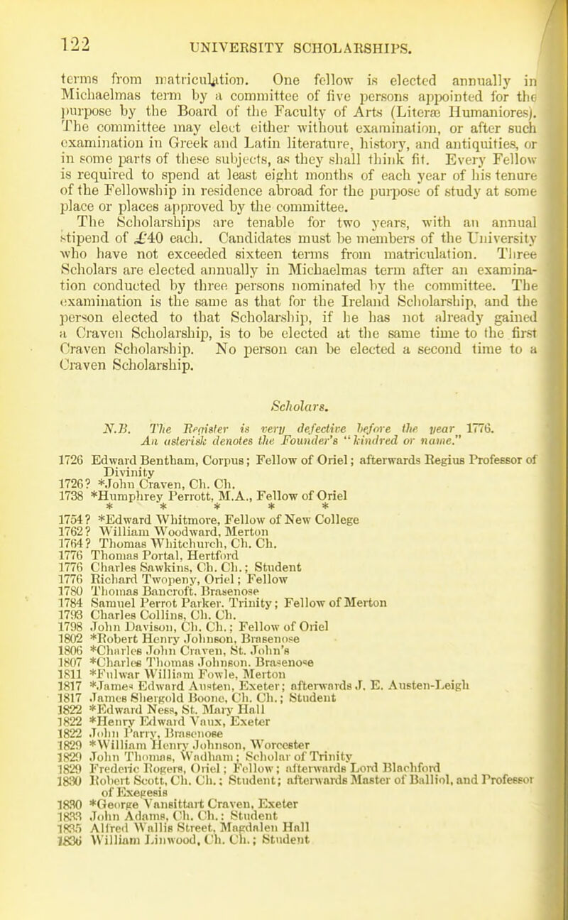 terms from niatriculiitioii. One fellow is elected annually in Michaelmas term by a committee of five persons appointed for tin Jim-pose by the Board of the Faculty of Arts (Literas Humaniores). The committee may elect either without examination, or after sucli examination in Greek and Latin literature, history, and antiquities, or in some parts of these subjects, an they shall think fit. Every Fellow- is required to spend at lea-st eight months of each year of his tenur( of the Fellowship in residence abroad for the jjuipose of study at some place or places approved by the committee. The Scholarships are tenable for two years, with an annual stipend of ,£'40 each. Candidates must be members of the University Avho have not exceeded sixteen terms from matriculation. Tlinn- Scholars are elected annually in Michaelmas term after an examina- tion conducted by three persons nominated by the committee. The (ixamination is the same as that for the Ireland Scholarship, and the person elected to that Scholarship, if he has not already gained a Craven Scholarship, is to be elected at the same time to the tirsi Craven Scholarship. No person can be elected a second time to a Craven Scholarship. ScJiolars. N.B. The BfoMer is very defeciive hefore ilifi year 1776. All (isteriilc denotes the Founder's '^kindred or name. 1726 Edward Bentham, Corpus; Fellow of Oriel; afterwards RegiuB Profefisor ol Divinity 1726? *Jolni Craven, Ch. Ch. 1738 *Humphrey Perrott, M.A., Fellow of Oriel ***** 1754 ? *Edward Whitmoi-e, Fellow of New College 1762? William Woodward, Merton 1764? Tliomas Whitchurch, Ch. Ch. 1776 Thomas Portal, Hertford 1776 Charles Sawkins, Ch. Cli.; Student 1776 Ricliard Twopeny, Oriel; Fellow 1780 Tlioinas Bancroft. Brasenose 1784 Samuel Perrot Parker. Trinity; Fellow of Merton 1793 Charles Collins, Ch. Ch. 1798 John Davison, Cli. Ch.; Fellow of Oriel 1802 *Robert Henry Johnson, Brnsenose 1806 *Ch»rle8 Jolin Craven, St. John's 1807 *Charles Thomas .Tohnson. Bra-!eno«e 1811 *Fiilwar Willinm Fowle. INIertou 1817 *.Tame^ Edward Aii?»teii, Exeter; afterwnrds J. E. Austen-Leigh 1817 James Sliernold Boono, Ch. Ch.; Student 1822 *Edwavd Ness, St. Mai v Hall 1822 *Henry Rlward Vaiix, Exet«r 1822 .John Parry, Brascnose 1829 *William Henry Johnson, Worcester 1829 John Thoniflg, Wndhnm ; Scholar of Trinity 1829 Frederic Rogers, Oriel; Fellow; aiterwards Lord Blnchfoi'd 1830 Roliert Scott, Ch. Ch.; Student; alterwards Master of Balliol, and Profesfi'i of Exegesis IRSO *Ge()rge VansitUirt Craven, Exeter m^S John Adams, Ch. Cli.: Student 1W.5 Alfred Wallis Street, Magdalen Hall IS36 William Liiiwood, Ch. Ch.; Stiident