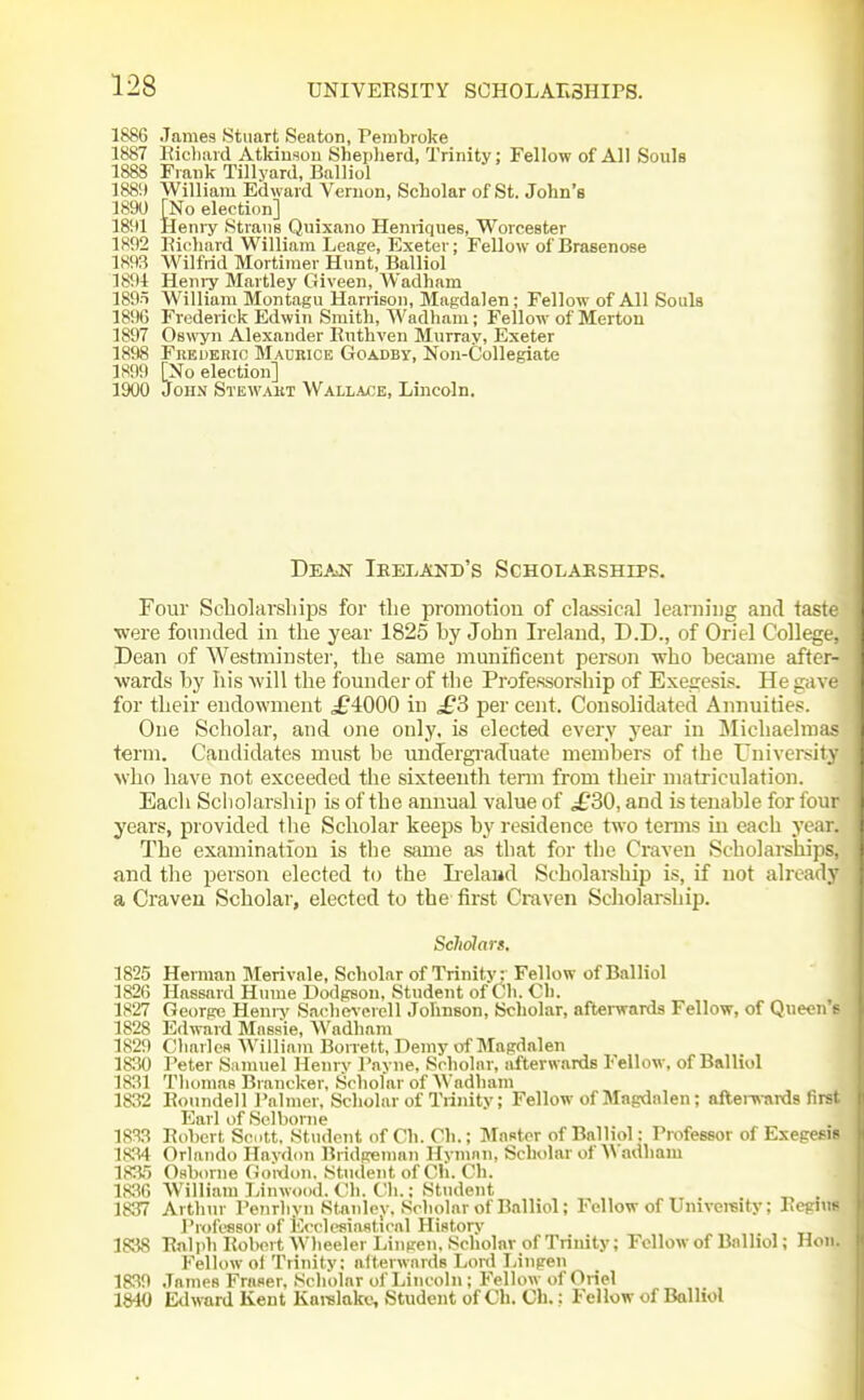 1886 James Stuart Senton, Pembroke 1887 Ricliard Atkiusou Shepherd, Trinity; Fellow of All SouIb 1888 Frank Tillyard, Balliol 1889 William Edward Vernon, Scholar of St. John's 1890 [No election] 1891 Heniy fStrans Quixano Henriques, Worcester 1892 Ricliard William Leage, Exeter; Fellow of Brasenose 1893 Wilfrid Mortimer Hunt, Balliol 1891 Heniy Hartley Giveen, Wadham 189t William Montagu Harrison, Magdalen; Fellow of All Souls 1896 Frederick Edwin Smith, Wadham; Fellow of Merton 1897 Oswyn Alexander Riithven Murray, Exeter 1898 Frederic Maurice Goadby, Non-Collegiate 1899 [No election] 1900 John Stewart Wallace, Lincoln. Dea^n Ikeland's Scholarships. Four Scbolarsliips for the promotion of classical learning and taste were founded in the year 1825 by John Ireland, D.D., of Oriel College, Dean of Westminster, the same munificent person who became after- wards by his will the founder of the Professorship of Exegesis. He gave for their endowment ^£4000 in £3 per cent. Consolidated Annuities. One Scholar, and one only, is elected every year in Michaelmas term. Candidates must be unJergi-aduate members of the University who have not exceeded the sixteenth term from their matriculation. Each Scliolarship is of the annual value of ^30, and is tenable for four yeai's, provided the Scholar keeps by residence two temis in each year. The examination is the same as that for the Craven Scholarships, and tlie person elected to the Lelaud Scholarship is, if not already a Craven Scholar, elected to the tirst Craven Scholarship. Scliolars. 1825 Herman Merivale, Scholar of Trinity; Fellow of Balliol 1826 Hassard Hnme Dodgson. Student of Ch. Ch. 1827 George Heniv Sachcverell Johnson, Scholar, afterwards Fellow, of Queen e 1828 Edivard Massie, Wadham 1829 Charles William Borrett, Demy of Magdalen 18.30 Peter Samuel Henry I'ayne, Scholar, afterwards Fellow, of Balliol 1831 Thomas Brancker, Scholar of Wadham 1832 Rotindell Palmer, Scholar of Trinity; Fellow of Magdalen; aftei-wards first Earl of Selbonie 1833 Robert Scott, Student of Ch. Ch.; Master of Balliol: Professor of Exegesis 18.34 Orlando Haydon Bndgeman Hymnn, Scholar ot'W adham 183,') Osborne Goidon. Student of Cli. Ch. 1836 William Linwood. Ch. Ch.; Student ^ . 183r7 Arthur Penrhyii Stanley. Scholar of Balliol; Fellow of Univemity; Regius Professor of ICcclesinsticnl History 1838 Ralph Robert AVheelerLingen. Scholar of Trinity; Fellow of Balliol; Hon. Fellow ol Trinity; afterwards Loi-d Linpen 1839 .Tames Fraser, Scholar of Lincoln ; Fellow of Oriel 1840 Ed>vard Kent Karelakc, Student of Ch. Ch.; Fellow of Balliol