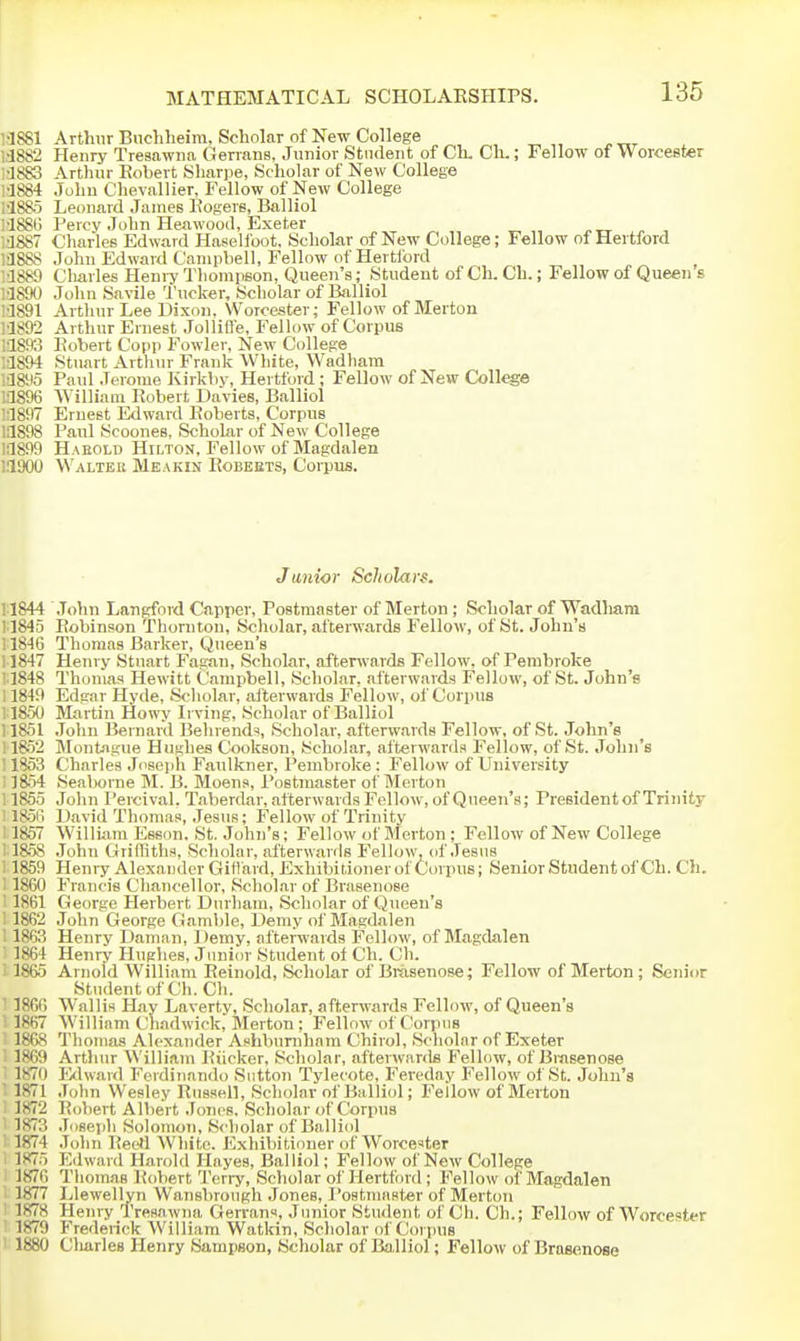 1-1S81 Arthur Budiheira, Scholar of New College 1-1882 Henry Tresawna Genans, Junior Student of Ck Ch.; Fellow of Worcester •1883 Artluir Eobert Sliarpe, Scholar of New College •1884 John Chevallier, Fellow of New College I'lSSS Leonard James Eogers, Balliol l'188lj Percy John Heawood, Exeter •JS87 Charles Edward HaBelfoot. Scholar of New College; Fellow of Hertford l'JSS8 John Edward Campbell, Fellow of Hertford •1889 Cliarles HeniyThomiison, Queen's; Student of Ch. Ch.; Fellow of Queen s '•1890 John Savile 'I'ucker, Scholar of Balliol :1891 Arthur Lee Dixon. Worcester; Fellow of Merton M892 Arthur Ernest Jollifl'e, Fellow of Corpus 1'1893 Eobert Copp Fowler, New College •3894 Stuart Arthur Frank White, Wadhara •1895 Paul Jerome Ivirkby, Hertford; Fellow of New College •1896 William Eobert Davies, Balliol :1897 Ernest Edward Eoberts, Corpus !:1S98 Paul Scoones, Scholar of New College !:1899 Haeold Hilton, Fellow of Magdalen 'ilOOO Walter Meakin Eobebts, Corpus. Junior Scholars. 11844 John Langford Capper, Postmaster of Merton ; Scholar of Wadham 11845 Eobinson Thornton, Scholar, afterwards Fellow, of St. John's 11846 Thomas Barker, Queen's : 1847 Henry Stuart Fagan, Scholar, aftenvards Fellow, of Pembroke 1848 Thomas Hewitt Campbell, Scholar, afterwards Fellow, of St. John's 1849 Edgar Hyde, Scholar, afterwards Fellow, of Corpus 18.50 Martin Howy Irving, Scholar of Balliol 11851 .John Bernard Behrends, Scholar, afterwards Fellow, of St. John's 11852 Montague Hughes Cookson, Scholar, afterwarda Fellow, of St. John's ! 1853 Charles Joseph Faulkner, Pembroke: Fellow of University il854 Seaborne M. B. Moens, Postmaster of Merton i 1855 John Percival. Taberdar, afterwards Fellow, of Queen's; President of Trinity 1856 David Thomas, Jesus; Fellow of Trinity ' 1857 William Essnn. St. John's; Fellow of Blerton; Fellow of New College ' 18.58 John Griffiths, Scholar, afterwards Fellow, of .Tesus i 1859 Henry AlexandcrGiflard, Exhibitionerof Corpus; Senior Student of Ch. Ch. i 1860 Francis Chancellor, Scholar of Brasenose ' 1861 George Herbert Durham, Scholar of Queen's i 1862 John George Gamble, Demy of Magdalen ' 1863 Henry Daman, Demy, afterwards Fellow, of Magdalen 1864 Henry Hughes, Junior Student of Ch. Ch. i 1865 Arnold William Eeinold, Scholar of Bmsenose; Fellow of Merton; Senior Student of Ch. Ch. ' 1866 Wallis Hay Laverty, Scholar, afterwards Fellow, of Queen's 1867 William Chadwick, Merton ; Fellow of Corpus 1868 Thomas Alexander Ashbuniham Chirol, Scholar of Exeter 1869 Arthur William Eiicker, Scholar, afterwards Fellow, of Bmsenose 1870 I'klward Ferdiiiando Sutton Tylecote, Fereday Fellow of St. John's ■ 1871 .John Wesley Enssell, Scholar of Ba lliol; Fellow of Merton 1872 Eobert Albert Jcmos. Scholar of Corpus i 1873 .Toseph Solomon, Scholar of Balliol ' 1874 .Tolin EeeH White. Exhibitioner of Worcester 1875 Edward Harold Hayes, Balliol; Fellow of New College 1876 Thomas Eoliert Teriy, Scholar of Hertford ; Fellow of Magdalen 1877 Llewellyn Wansbrough Jones, Postmaster of Merton 1878 Henry Tresawna Gerrans, Junior Student of Ch. Ch.; Fellow of Worcester 1879 Frederick William Watkin, Scholar of Corpus ' 1880 Clmrles Henry Sampson, Scholar of Ba,lliol; Fellow of Brasenose