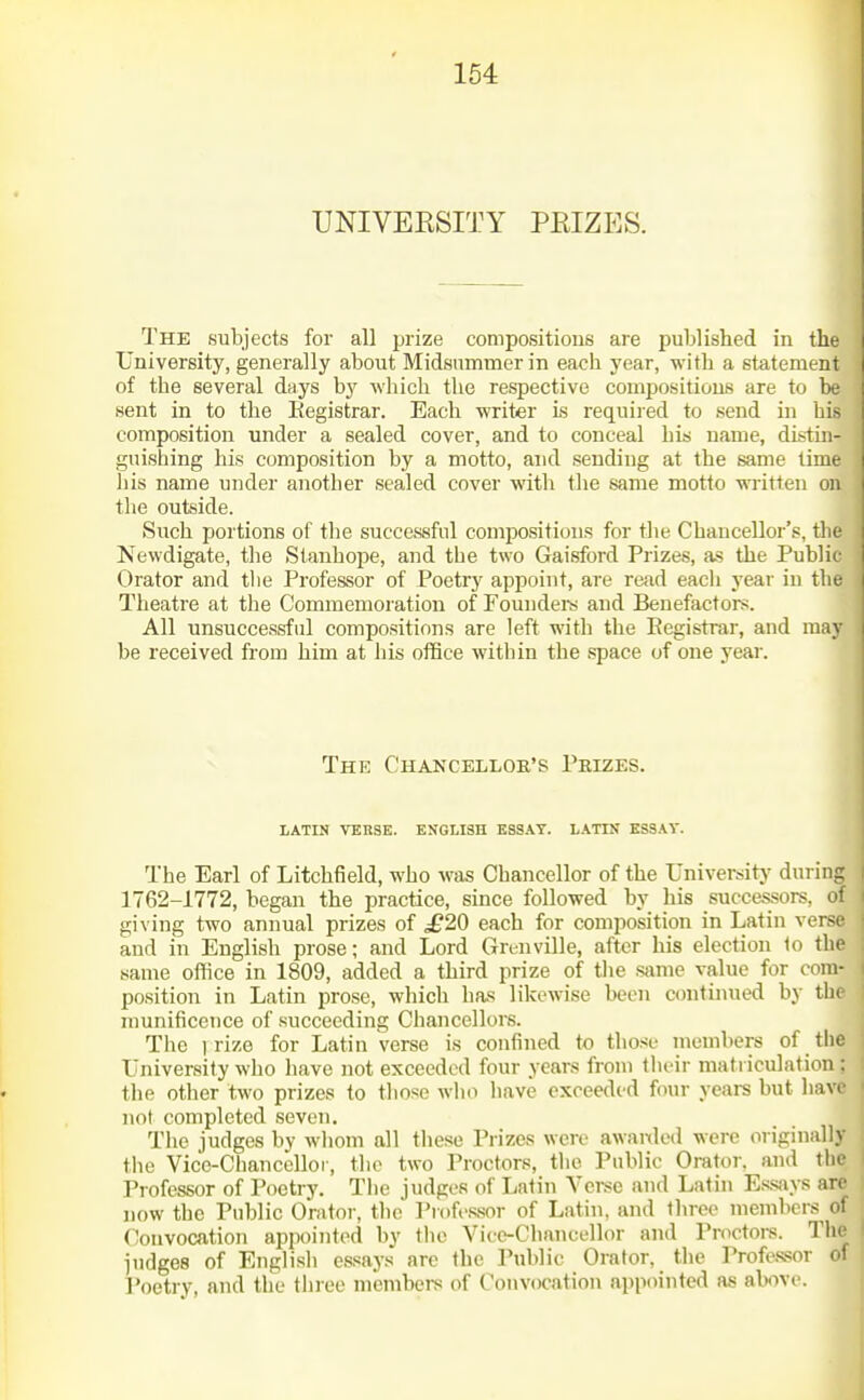 TJNIVEESITY PKIZES. The subjects for all prize compositions are published in the University, generally about Midsiniinier in each year, with a statement of the several days by which the respective compositions are to he sent in to the Eegistrar. Each writer is requiied to send in his composition under a sealed cover, and to conceal his name, distin- guishing his composition by a motto, and sending at the same time liis name under another sealed cover with tlie same motto wi-itten on the outside. Such portions of the successful compositions for the Chancellor's, the Newdigate, the Stanhope, and tbe two Gaisford Prizes, as the Public Orator and tlie Professor of Poetry appoint, are read eacli year in the Theatre at the Commemoration of roundel's and Benefactors. All unsuccessful compositions are left with the Eegistrar, and may be received from him at his oifice within the space of one year. The Chancellor's Prizes. LATIN VERSE. ENGLISH ESSAY. LATIN KSSAV. The Earl of Litchfield, who was Chancellor of the Universitj' during 1762-1772, began the practice, since followed by his successors, oi giving two annual prizes of £20 each for composition in Latin verse and in English prose; and Lord Grenville, after his election 1o the same office in 1809, added a third prize of tlie same value for com- position in Latin prose, which has likewise been c(mtimied by the munificence of succeeding Chancellors. The I rize for Latin verse is confined to those members of the University who have not exceeded four years from tlieir matriculation : the other two prizes to tliose who have exceeded four years but liavc not completed seven. The judges by whom all tliese Prizes were awaixled were originally the Vice-chancellor, the two Proctors, the Public Orator, and the Professor of Poetry. The judges of Latin Verse and Latin E,s.says arc now the Public Orator, the Professor of Latin, and three members ol Convocation appointed by the Vice-Chancellor and Proctors. The I judges of English essays are the Public Orator, the Professor of I'oetry, and the three mcmbei-s of Convocation appointed as alwve.