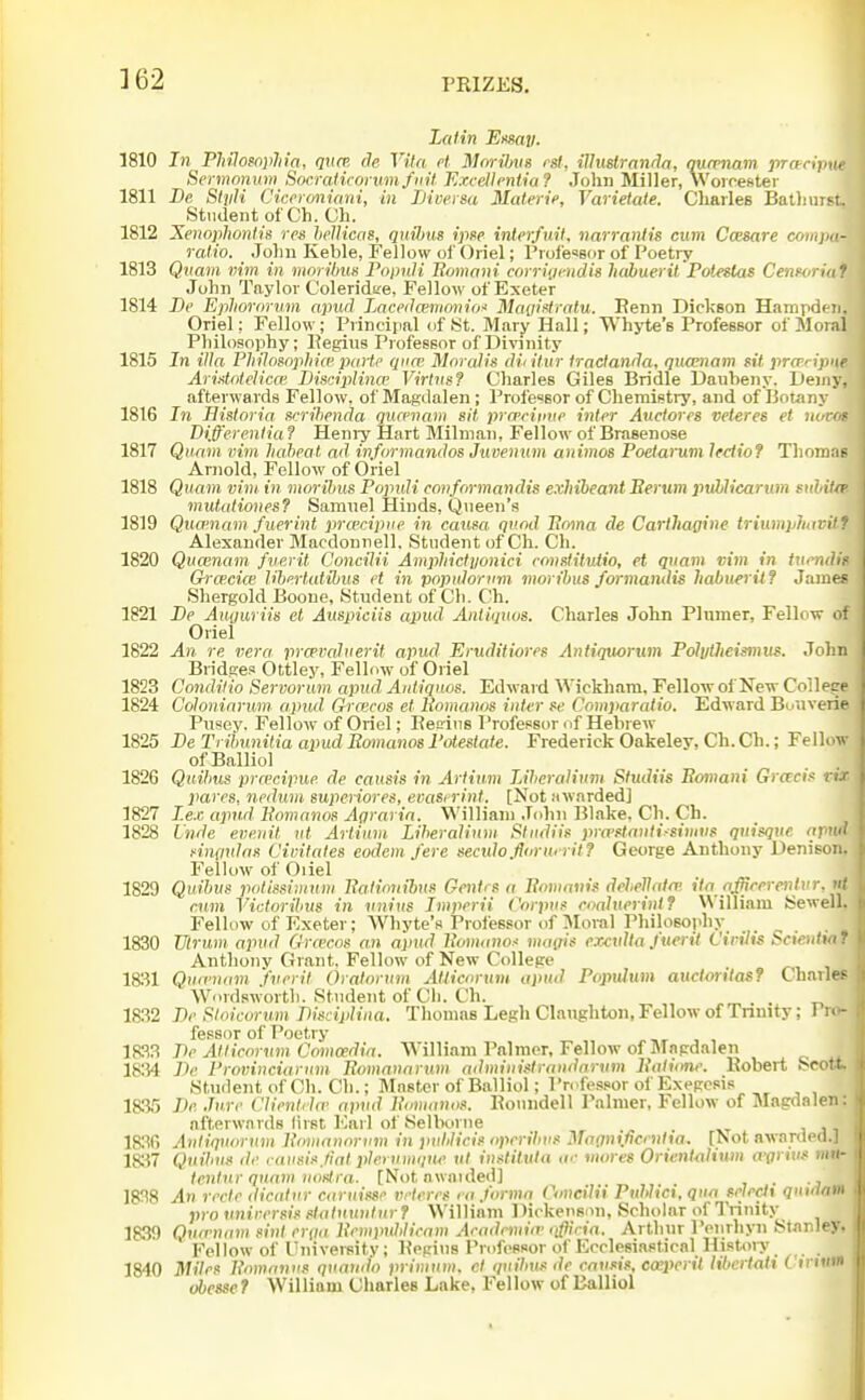 Latin EMay. 1810 In Philomphia, quce de Vila ct MnrHms rsl, illustranda, nurFnam pranpue Sermonum Socraiicorwnfnit Excellentia? John Miller, Worcester 1811 De, StiiH Ciccroniani, in Liversa Materie, Varietate. Cliarles Bathiirst. Student of Ch. Ch. 1812 Xenophonlis res hellicas, quibiis ipse interfuit, narranlis cum Ccesare compa- raiio. Jolni Keble, Fellow of Oriel; Professor of Poetry 1813 Qnam mm in morHmn Popnli Eomnni corriijendis habuerit Poleslas Cenforiaf John Taylor Coleridtte, Fellow of Exeter 1814 I)e Epliororum apud Laceda'nionio:' Magiflratu. Renn Dickson Hampden. Oriel: Fellow; Principal of St. Mary Hall; Whyte's Professor of Moral Philosophy; Eegiiis Professor of Divinity 1815 In ilia FhiJosnphice paHc qim Mnralis didliir fractanda, qiumam stt prce.ripne Aridolelica' Bisciplince Virliis? Charles Giles Bridle Daubeny. Deiny, afterwards Fellow, of Magdalen; Professor of Chemistry, and of Bouiny 1816 In Bistoria. scrihenda qucenam sit prcecitnie inter Audores veteres et uovof Differentia ? Heniy Hart Milnian, Fellow of Brasenose 1817 Qiinm vim Itaheal ad informandos Juventim animos Poetarum lectiof Thomas Arnold, Fellow of Oriel 1818 Qnam vim. in moribus Populi conformandis exhibearU Eerum jiuhlicaritm sulH^i midationes? Samuel Hinds, Queen's 1819 Qiwnam fuerint pra'cipue in caufa. quod Poma de Carthafiine triumpliavH f Alexander Macdoniiell, Student of Ch. Ch. 1820 Qucenam fue.rit Concilii Ampliictjionici ronslitutio, et qnam 7;im in itii'ndif Oi aicice libniatibus et in pnpuioriim moribus formandis habuerit f James Shergold Boone, Student of Ch. Ch. 1821 Be Auyuriis et Auspiciis apud Antiqiws. Charles John Plumer, Fellow of Oriel 1822 An re vera prcevaJuerit apud Eruditiores Antiquorum Polulheismus. John Bridges Ottley, Fellow of Oriel 1823 Conditio Servorum apud Antiquos. Edwaid Wickham, Fellow of New Coilepe 1824 Coloninnim apiul Graicos et Eomanos inter Comparatio. Edward Bouverie Pusey. Fellow of Oriel; Eegius Professor of Hebrew 1825 Be Tritmnitia apud Eomanos I'oiesiate. Frederick Oakeley, Ch. Ch.; Fellow ofBalliol 1826 Quihus pro'cipue de causis in Artitim Liheralinm Sfudiis Eomani Gracif rir pares, nedum superiores, evaserint. [Not Hwnrded] 1827 I.ex apud Eomanos Aorarin. William John Blake, Ch. Ch. 1828 Lnde evenit ut Artinm. Liheralinm Studiif pra'Mnnti-simvs qni/qtie arnd i^incndns Cimtates eodcni fere sectdo.florurrit? George Anthony Denison. Fellow of Oiiel 1829 Quihus potissimnm Ealiotiibus Gentrs a Eoniaiiis deleVatn' ila nffrerentvr, mm Victorilius in nnius Imperii Corpus roahierint? William Sewell. Fellow of Exeter; WhyteV Professor of Moral Philosophy 1830 TJtrum apud Gra'cos an apnd Eomanos ma(iif exctdta Jtierit Cirilis ScieMia ': Anthony Grant. Fellow of New College 1831 Quinuini J'vrril Oralorum Atticorum apud Popidum auctmitasf Charle.' Wordsworth. Student of Ch. Ch. . . 1832 Be Sloicorum Bisciplina. Thomas Legh Clanghton, Fellow of Tnnity; Pro- fessor of Poetry Be Atlicnrwn Comoedia. William Palmer, Fellow of Magdalen 18154 Be Provineiarnm Eomanarum administrandnivm Eatione. Kobert Seott. Student of Ch. Ch.; Master ofBalliol; Professor of Exegesis 18.35 Be Jure Clientda' apud E<im(inos. Roundell Palmer, Fellow of Magdalen: afterwards (irst Earl of Selboriie 18.30 Antiquorum Eomanorum in pulilicis operilius Maonificinlia. [Not awarded.] 1837 QnibuH de causis tint plerumqUA' ut instituta .(■• mores OrientoHwn a-grnis iiiii- tentnr qunm nostra. [Not awauled] . 1838 An rcete dicatur caruisse vrteres ni Jorma Coneiiii PuNici.qua selecix quulam pro nnirersis statuunturf William Dickenson, Scholar of IVinity 1839 Qvcrnnm sint er{ia Eenipuhliram Arademiw t^fflcia. Arthur IVnrhyn Stjinley, Fellow of University; Begins Professor of Ecclesiastical Histoiy . 1840 miles Eomanus quaud'o primum. el ipiilnis de envsis, cmperil libertatt C inun obessef William Charles Lake. Fellow ofBalliol