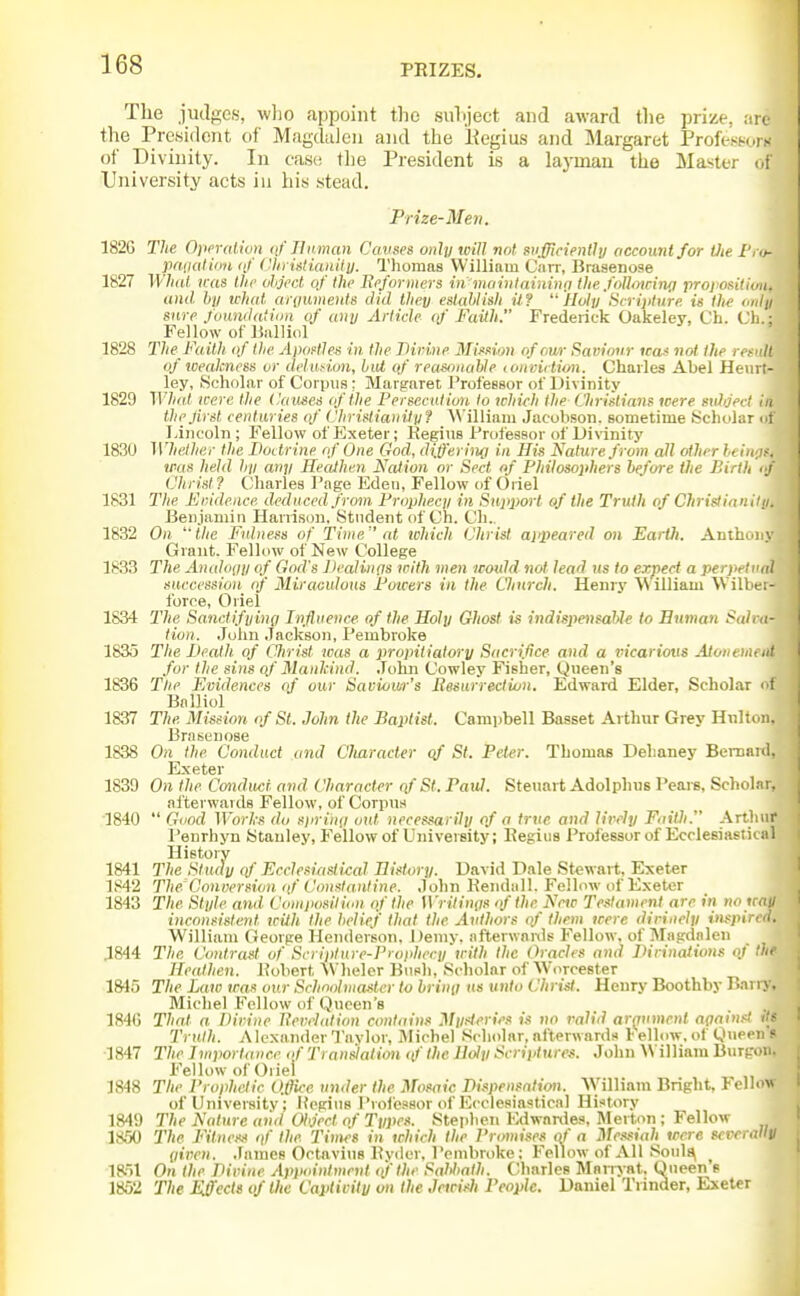 The judges, wlio appoint the suhject and award the prize, are the President of Magdalen and the Kegius and Margaret ProfessorK of Divinity. In case; tlie President is a layman the Master of University acts in his stead, Prize-Men. 182G The Opendivn oj' Jlwman Cavses only will not sufflcientJn account for Oie I'.n- jinnaliiin of ('lii istiaiiiiu. Thomas William Carr, Brasenose 1827 Whiil mis the ohject of the Rpformers iii mainlaiiiitifi the. folkncing profoniCon. and hii ichat ariiuments did they eslahlish iJ.f Holy Scrijiture is the I'lily sure foundation of any Article of Faith. Frederick Oakeley, Ch. Cli.: Fellow of Biilliol 1828 The Faith of the Apoftle.s in, the Tlirine Mimon of our Saviour ica< not the refill of weakness or deludun, hid of reasftnahle loiiviction. Charles Abel Heiirt- ley, Scholar of Corpus: Margaret Professor of Divinity 1829 What were the tkcuics of the Persecution to which the Chridians were suhject in thejirst centuries of ChristianiJyf A\'illiam Jacobson. sometime Scholar cif Lincoln ; Fellow of Exeter; Hegins ProfesBor of Divinity 1830 Whether the Doctrine of One God, diff'eriim in His Nature from all other ?« was held hp any Heathen Nation or Sect of Philosophers before the Birth <j Christ? Charles Page Eden, Fellow of Oriel 1831 The Fvidence deduced from Prophecy in Supijort of the Truth of Christianiui. Benjamin Harrison. Student of Ch. Ch., 1832 On 'the Fulness of Time cd ichich (Jhrist ajfpeared on EartJi. AntL iny Grant. Fellow of New College 1833 The Analogy of God's ])ealin(is with men would not lead us to expect a perpeli'id succession of Miraculous Poieers in the Clinrch. Henry William Wilbei- force, Oriel 1834 27(6 Sanctifying Infivence of the Holy Ghost is indispensable to Human Saicn- tion. John Jackson, Pembroke 1835 The JJealh. of CJirist was a propitiatory Sacrifice and a i-icariovs Atoin hi, nt for the sins of Manhind. John Cowley Fisher, Queen's 1836 Tlie Evidences of our Saviour's Resurrecliun. Edward Elder, Scholar ■ i Balliol 1837 The Mission of St. John the Baptist. Campbell Basset Arthur Grey Hnlton. Brasenose 1838 On the Conduct and Cliaracter qf St. Peter. Thomas Dehaney Beiuanl, Exeter 1839 On the Conduct and Character qf St. Paul. Steuart Adolphus Peare, Scholar, afterwards Fellow, of Corpus 1840  Gcod Works do sjirinti out necessarily of a true and lively Faith. Arthur Peurhyn Stanley, Fellow of University; Regius Proi'essorof Ecclesiasiical History 1841 The Stncty of Ecclesiasiical History. David Dale Stewart, Exeter 1842 The'Conversion of Constantine. John Kendall. Fellow of Exeter 1843 The Style and Coniiiosilion of the Wrilinns of the Note Testament are in no wan inconsistent tcilh the belief that the Authors of them were divinely inspired. William George Henderson, Demy, afterwanls Fellow, of Magdalen .1844 The Contrast of Scripture-Proi>hecy with the Oracles and Dirinations ot the Heathen. Pobert \Vheler Bush, Scholar of Worcester 1815 The Law was our Schoolmaster to bring us unto Christ. Henry Boothby P-i Michel Fellow of Queen's 184(5 That a Divine llevelidion contains Mysteries is no valid arrjumcnl aoaih • Truth. AlcxanderTavlor, Michel Scholar, afterwards 1'ellow, ol Qu«. i ^ 1847 The Importance of Translation (f the Holy Scriptures. John William Burp)ii. Fellow of Oriel 1848 The Prophetic Office under the Mosaic Dispensation. VVilliam Bright, Fellow of University; JU'gins Professor of Ecclesiastical History 1849 The Nature aiid Object of Types. Stephen Edwanles, Merton ; Fellow 1850 The Fitness qf the I'imes in which the Promises of a Messiah were scvcrallV (liven. ,ramefi Octavius Pyder, Pembroke; P'eUow of All Soul^ ^ 1851 On the Divine Appointment qfthe Sabbath. Charles Marniat. Queen s 1852 The Effects of the Capiivitu on the Jeicisli People. Daniel Trinder, Exeter