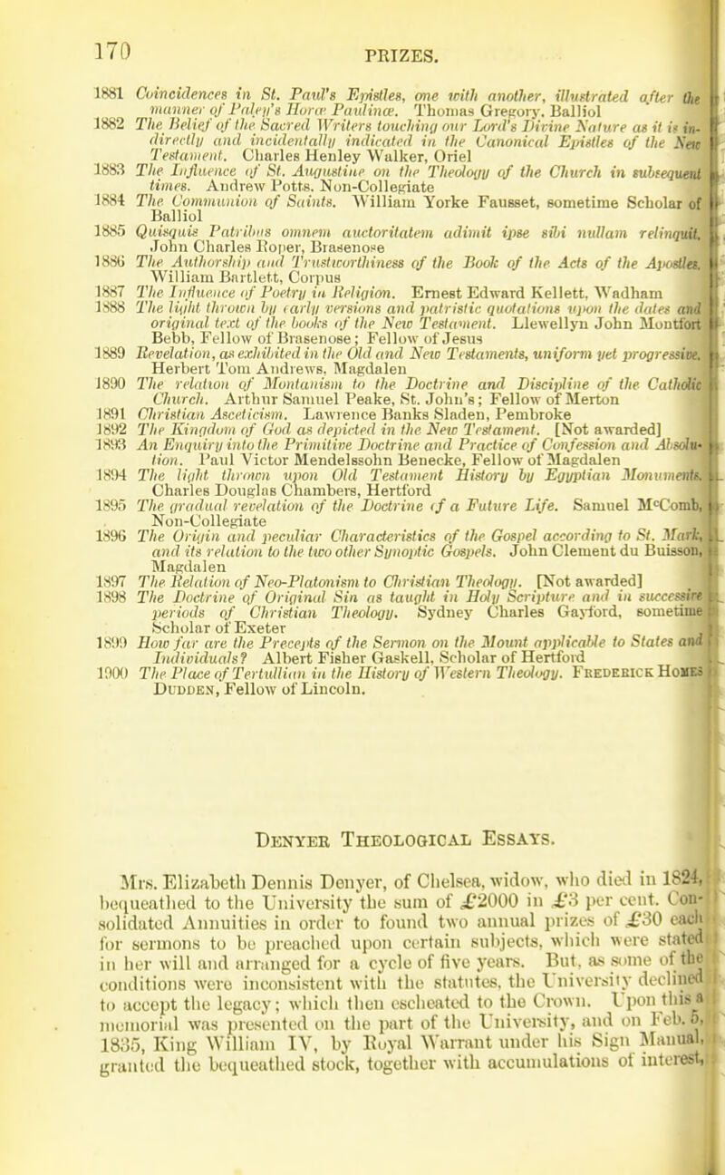 1881 Coincidences in St. Paul's EpiUhg, one with another, illustrated after Oie manner of I'nleii's Huriv PanUnw. Tboiiias Greporj'. Balliol 1882 The Belief of Ihe Sacred Writers touchiny our Lord's Divine Nature as it it in- direclli/ and incidentaUu indicated in the Canonical Epistles of the Na Testament. Charles Henley Walker, Oriel 1883 The Influence (f St. Anousliiie on the Theology of the Church in subtequ times. Audrew Potts. Noii-ColleRiate 1884 The Communion of S«in<s. AVilliain Yorke FauBset, sometime Scbolar < Balliol 1885 Quisqais Patribtis omiiem auctoritatem adimit ipse sibi nuUain relin John Charles Poiier, Brasenofe 1886 The Authorship and Trustworthiness of the Bock of the Acts of ihe A}i William Bnrtlett, Corpus 1887 The Influence (f Poetry in Religion. Ernest Edward Kellett, Wadham 1888 The liiiht thrown liy (arly vei-sions and patristic quotations upon the data origincd' te.ct of the books of the Netc Testament. Llewellyn John Muntfd Bebb, Fellow of Brasenose; Fellow of Jesus 1889 Bevelation, as exhibited in the Old and Neio Testaments, uniform yet progress Herbert Tom Andrews, Magdalen 1890 The relatioti of Montanism to the Doctrine and Discipline of ihe Cathd Church. Arthur Samuel Peake, St. John's; Fellow of Merton 1891 Christian Asceticism. Lawrence Banks Sladen, Pembroke 1892 The Einodum of God as depicted in the New Testament. [Not awarded] 1893 An Enquiry into the Primitive Doctrine and Practice of Confession and Absdln tion. Paril Victor Mendelssohn Benecke, Fellow of Magdalen 1894 The li(ild thrown upon Old Testament History by Egyptian Monume Charles Douglas Chambere, Hertford 1895 The gradual revelation of the Doctrine <f a Future Life. Samuel M<^Coii Non-Collegiate 1896 The Origin and peculiar Characteristics of the Gospel according to St. Ma and its relation to the two other Synoptic Gospels. John Clement du Buii Magdalen 1897 The Kelation of Neo-Platcmism to Cliristian Theology. [Not awarded] 1898 The Doctrine of Original Sin as taught in Holy Scripture and in success periods of Christian Theology. Sydney Charles Ga>-ford, somef Scholar of Exeter 1899 How far are the Precepts of the Sermon on the Mount applicable to States < Individuals? Albert Fisher Gaskell, Scholar of Hertford 190() The Place of Tertulliiin in the Uistory of Western Theology. Fkedeeick HoI DuDDEN, Fellow of Lincoln. Denver Theological Essays, Mrs. Elizabeth Dennis Denyer, of Clielsea, widow, wlio dietl in 1824, bequeatlied to the University the sum of i,'2000 in £3 \m- cent. Con- .solidated Annuities in order to found two annual prizes of £30 each for sermons to he preaolied upon certain subjects, wliicli were stated ill her will and arranged for a cycle of five years. But, as some of the conditions were inconsistent with the statutes, the University dechned to accept the legacy; wliich then escheated to the Crown. Upon tliisa menioriiil was presented on the part of the Univei'sity, and on Feb. 5. 18;55, King William lY, hy Euyal Warrant under iiis Sign Mauual^ granted the bequeathed stock, together with accumulations of inter^