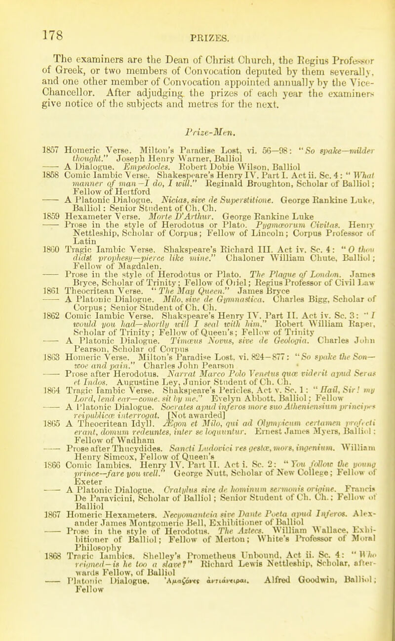 The examiners are tlie Dean of Christ Church, the Eegius Professor of Greek, or two members of Convocation deputed by them Keverall\. and one other member of Convocation appointed annually by the Vice- Chancellor. After adjudging the prizes of each year the examiners give notice of the subjects and metres for the next. Frize-Mcn. 1857 Homeric Verse. Milton's Paradise Lost, vi. 56—98: So spake—milder llioiiglil. Joseph Henry Warner, Balliol A Dialogue. Empedoclcs. Robert, Dobie AVilson, Balliol 1858 Comic Iambic Verse. Sliakesprnre's Henry IV. Part I. Act ii. Sc. 4:  Wluil manner of man -I do, I will. Reginald Broughton, Scholar of Balliol; Fellow of Hertford A Platonic Dialogue. Nicias, sive de Superslilione. George EanMne Luke, Balliol: Senior Student of Ch. Ch. 1859 Hexameter Verse. Mnrle B'Arthur. George Bankine Luke Prose in the style of Herodotus or Plato. Pygma'orum Civilns. Heniy Nettleship, Scholar of Corpus; Fellow of Lincoln; Corpus Professor of Latin 18G0 Tragic Iambic Verse. Shakspeare's Richard III. Act iv. Sc. 4: 0 th('<i didal prophesy—pierce like mine. Chaloner William Chute, Balliol ; Fellow of Magdalen. Prose in the style of Herodotus or Plato. The Plague Qf Londm. Jamt s Bryce, Scholar of Trinity; Fellow of Oiiel; Regius Professor of Civil Law 1861 Theocritean Verse.  Tlie Alay Queen. James Bryce A Platonic Dialogue. Milo. sive de Gymna.^ica. Charles Bigg, Scholar of Corpus; Senior Student of Ch. Ch. 1862 Comic Iambic Verse. Shakspeare's Henry IV. Part II. Act iv. Sc. 3:  I would you had—shortly will I seal with him. Robert William Raper, Scholar of Trinity; Fellow of Queen's; Fellow of Trinity ■ A Platonic Dialogue. Timceus Novus, sive de Geologia. Charles John Pearson, Scholar of Corpus 1863 Homeric Verse. Milton's Paradi?e Lost, vi. 824-877: So spake Vie Son- woe and pain. Charles John Peareon • • • Piose after Herodotus. Narrat Marco Polo Venelus qum videril apud Seru.< et Indus. Augustine Ley, Junior Student of Ch. Ch. 1864 Tragic Iambic Verse. Shakspeare's Pericles, Act v. Sc. 1: Hail, Sir! iiiy Lord, lend ear—come, sit hy me. Evelyn Abbott. Balliol; Fellow A I'latonic Dialogue. Socrates apud inferos more suo Alheniensium princi/vf reipublicce inlerrogat. [Not awarded] 1805 A Theocritean Idyll. Mqon el Milo, qui ad Olymf.icnm cerlamen iwof rii erant, domum redeuntes, inter sc loquuntur. Ernest James Myers, Balliol: Fellow of Wadham Prose after Thucydides. Sancti Lndovici res iiesl<e, mors, inoeninm. AVilliam Henry Simcox, Fellow of Queen's 1S66 Comic Iambics. Henry IV. Part II. Act i. Sc. 2:  You follow tlie yomm prince.—fare you well. George Nutt, Scholar of New College; Fellow of Exeter A Platonic Dialogue. Cralyhis sive de, hominum sermonis orifiine. Franri^ De Paravicini, Scholar of Balliol; Senior Student of Ch. Ch.; Fellow of Balliol 1867 Homeiic Hexameters. Kecjimnanteia sire Dante Poeto ajnid Injeros. Alex- ander James Montgomeric Bell, Exhibitioner of Balliol Prose in the style of Herodotus. The Aztecs. William Wallace, Exhi- bitioner of Balliol; Fellow of Merton; White's IWessor of Worn! Philosoiihy 1868 Tragic Iambics. Shelley's Prometheus Unbound. Act ii. Sc. 4:  H reiiine.d—is he too a slave? Richard Lewis Nettleship, Scholar, oftei- M-nrds Fellow, of BuUiol I'liitonic Dialogue. 'A/iafdm acrtarttpai. Alfred Goodwin, Balliol; Fellow