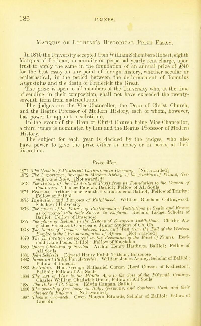 Maequis of Lothian's Histobical J'kize Essay. Ill 1870 the University accepted from William SclionibergEoberf, eightli Miirquis of Lothian, an annuity or perpetual yearly rent-charge, upon trust to apply the same in the foundation of an annual prize of ^£'40 for til6 best essay on any point of foreign history, whether secular or ecclesiastical, in the period between the dethronement of liomulus Augustulus and the death of Frederick the Great. The prize is open to all members of the University who, at the time of sending in their composition, shall not have exceeded the twenty- seventh term fi-om matriculation. The judges are the Vice-Chancellor, the Dean of Christ Church, and the 1-iegius Professor of Modern History, each of whom, however, has power to ajipoint a substitute. In the event of the Dean of Christ Church being Vice-Chancellor, a third judge is nominated by him and the Begins Professor of Modem History. The subject for each year is decided by the judges, who also have power to give the prize either in money or in books, at tlieir discretion. Prize-Men. 1871 The Growth of Municipal Institutions in Germany. [Not awarded] 1872 The Iviportana-, throuyhout Modern History, of tlie frontiers of France, Ger- many, and Iluly. [Not awarded] 1873 The HiMory of the I nirerfity of Paris from its Foundation to tJie CoumU (if Constance. Thmiia-i Kaleifih, Balliol; Fellow of All Souls 1874 Erasmus. Arthur Lionel Smith, Exhibitiouer of Balliol; Fellow of Trinity ; Fellow of Balliol 1875 Institution and Purjjoses of Kiiiiihthood. William Gershom Colling\\ood, Scholar of University 1876 The causes of the Failure of Parliamentary Imlituliotis in Spain and J'ranee as compared icith their t)vccess in Eniiland. Bichard Lodge, Scholar of Balliol; Fellow nfBrasuiioM 1877 The place <f Iceland in the History of Euroi^ean Inslitntions. Charles Au- gustus Viinsittart Convbeaie. .lunior Student ol' C h. Ch. 1S78 The Routes of Commerce between East and West fiom the Fall qf the IVes/ecH Empire to the Circumiuiviyalion of Africa. [Not awarded] . 1879 The Euiiyralion consequent <,n the Reva-ation of the Edict <)/A<(tj/«. Be»n- nald Lane I'oole. Hiilliol; Fellow of Magdalen 1880 Qiteen Christina of Sweden. Arthur Henry Hardinpe, Balliol; Fellow oi All Souls mi JohnSohirski. Edward Henry Ralph Tnthani. Brnsoiiose xuni 1882 James and Philip Van Artevclde. William James .Vshley, Scholar oi Balliol; Fellow of Lincoln , ^ „ > 1883 Justinian. Hon. George Nathaniel Cur/on (Lord Curzon of Kedleston). Balliol; Follow of All Souls 1884 The Art of War in the Middle Ancs to the clvse ol the FfJICinth ( mtury. Charles Willinin Chadwick Oman, Fellow of All Souls 1885 The Duke of St. Simon. lOdwin Caiman, Balliol , , , , , ,, • 1886 The iirowth of free towns in Haiti, Germany, and koutliern haul, and tJietr absence in England. [Not awarded] , ,,. . v ^^ e 1887 Thomas Cromwell. Owen Morgan Edwards, Scholar of Balliol; l-ellow ot Lincoln