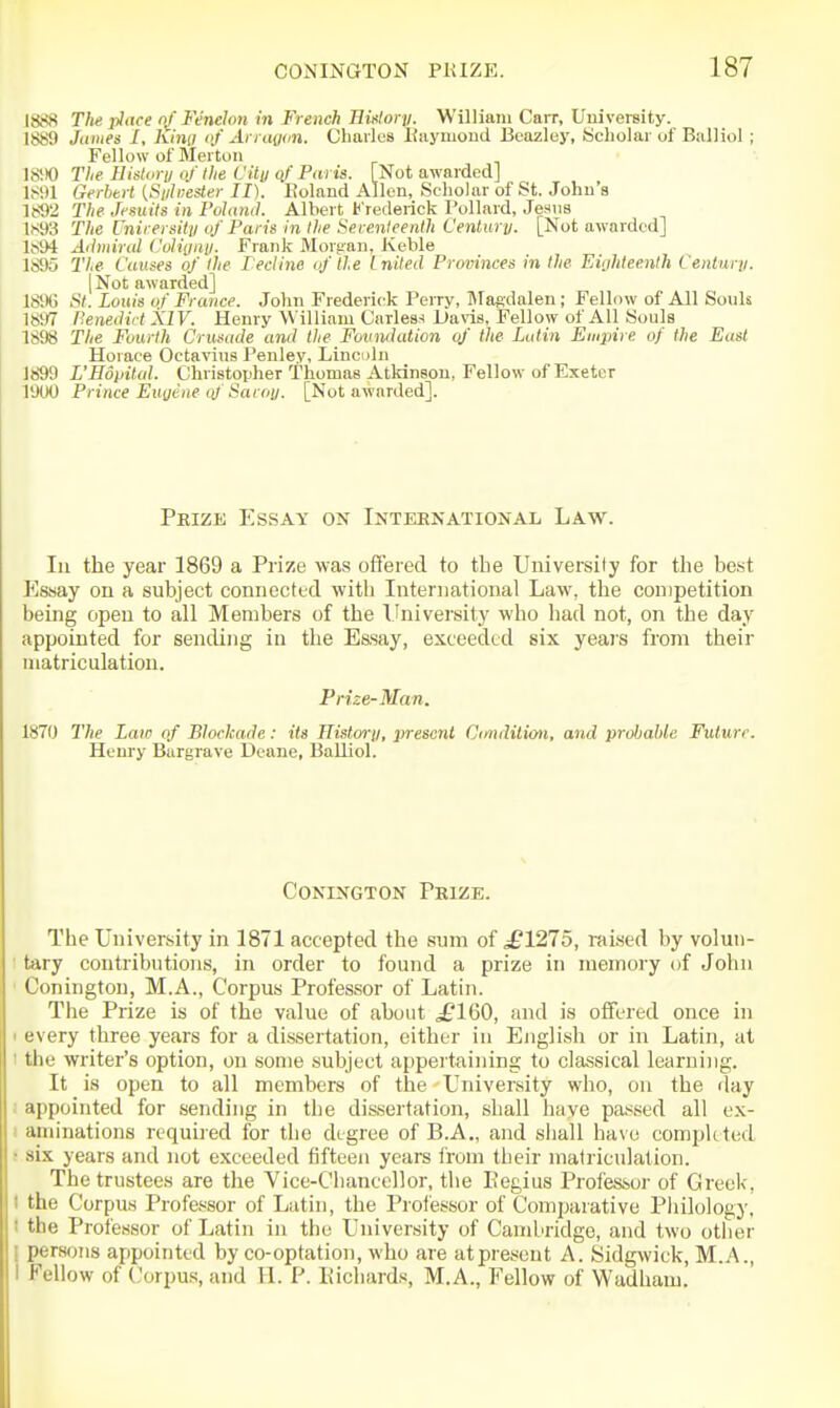 1888 The place of Fenelon in French HMory. William Carr, University. 1889 James I, King of Arragon. Charles Eaymond Beazley, Scholar of BalHol; Fellow of Merton 18V)0 The Bistury of the City of Paris. [Not awarded] 1891 Gerhert [Sylvester II). Roland Allen, Scliolar of St. John's 1892 The Jesuits in Polaml. Albert Frederick Pollard, Jesus 1893 The University of Paris in the Serenleenth Century. [Not awarded] 1894 Admiral Coligny. Frank Morgan, Keble 1895 Tie Causes of the Fecline of the inited Provinces in the Eighteenth Century. I Not awarded] 189G St. Louis of France. John Frederick Perry, IMagdalen ; Fellow of All Souls 1897 nenedii t XIV. Henry William Carlea^i Davis, Fellow of All Souls 1898 The Fourth Crusade and the Foundation of the Latin Empire of the East Horace Octavius Penley, Linculn 1899 L'Editital. Christopher Thomas Atkinson, Fellow of Exeter 1900 Prince Eugene oj' Sacoy. [Not awarded]. Peize Essay on Inteenational Law. Ill the year 1869 a Prize was offered to the University for the best Essay on a subject connecttcl with International Law, the competition being open to all Members of the University who had not, on the day appointed for sending in the Essay, exceeded six years from their matriculation. Prize-Man. 1870 The Law of Blockade: its History, present Cmditimi, and probable Future. Henry Bargrave Deane, Balliol. CONINGTON PkIZE. The University in 1871 accepted the sum of ^1275, raised by volun- tary contributions, in order to found a prize in memory of John Conington, M.A., Corpus Professor of Latin. The Prize is of the value of about ^£160, and is offered once in 1 every three years for a dissertation, either in English or in Latin, at I the writer's option, on some subject appertaining to classical learning. It is open to all members of the University who, on the day i appointed for sending in the dissertation, shall have pa.s'^ed all ex- i aininations required for the degree of B.A., and sliall have completed ■ six years and not exceeded fifteen years from their matriculation. The trustees are the Vice-Clianccllor, the Eegius Professor of Greek, I the Corpus Professor of Latin, the Professor of Com])arative Pliilology. ! the Professor of Latin in the University of Cambridge, and two other I persons appointed by co-optation, who are atpresent A. Sidgwick, M.A., I Fellow of Corpu.s, and U. P. Picliards, M.A., Fellow of Wadham.