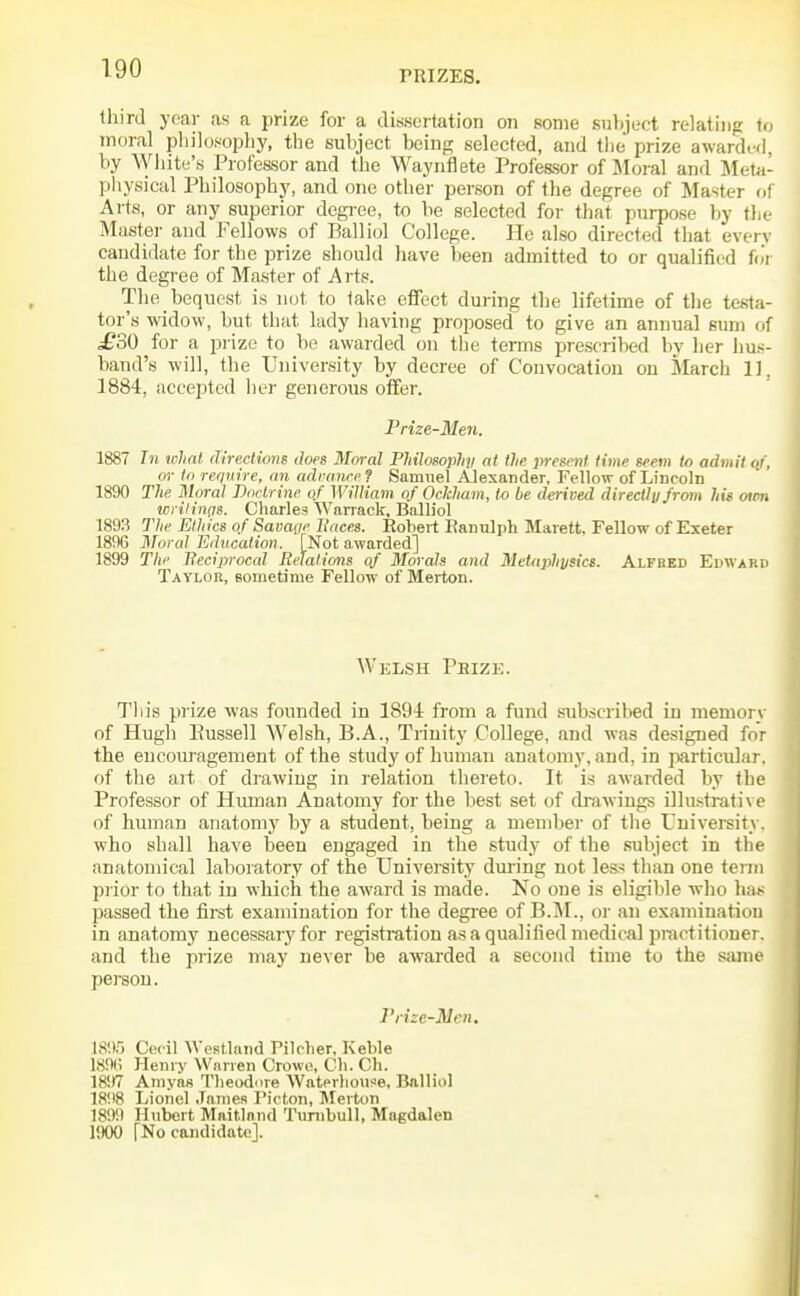 rRIZES. third year as a prize for a dissertation on some suliject relating to moral philosophy, the suhject being selected, and the prize awarded, by ^Vhite's Pro feasor and the Waynflete Professor of Moral and Meta- physical Philosophy, and one other person of the degree of Master of Arts, or any superior degree, to he selected for that purpose by the Master and Fellows of Balliol College. He also directed that everv candidate for the prize should liave been admitted to or qualified foV the degree of Master of Arts. The bequest is not to take efifect during the lifetime of the testa- tor's widow, but that lady having proposed to give an annual sum of £30 for a prize to be awarded on the tenus prescribed by her hu.*- band's will, the University by decree of Convocation on March 11. 1884, accepted her generous offer. Prize-Men. 1887 In what directions Joes Moral Philosophjl at the present time seem to admit qf, or to require, an adranre? Samuel Alexander, Fellow of Lincoln 1890 The Moral Pnctrine of William of Ockham, to be derived directly from his men wrilinqs. Charles Wariaek, Balliol 1893 The Ethics of Savage Itaces. Eobert Eanulph Marett, Fellow of Exeter 1896 Moral Education. [Not awarded] 1899 Tlie Beciprocal Relations of Morals and MeUiphysics. Alfbed Edwakd Taylor, eometime Fellow of Merton. Welsh Peize. Tliis prize was founded in 1894 from a fund subscribed iii memory of Hugh Eussell Welsh, B.A., Trinity College, and was designed for the encouragement of the study of human anatomy, and, in particular, of tlie art of drawing in relation thereto. It is awarded by the Professor of Human Anatomy for the best set of di-awiugs illustrative of human anatomy by a student, being a member of the University, who shall have been engaged in the study of the subject in the anatomical laboratory of the University dm-ing not less than one term prior to that in which the award is made. No one is eligible who ha*; passed the first examination for the degree of B.]\I., or an examination in anatomy necessary for registration as a qualified medical practitioner, and the prize may never be awarded a second time to the s<une pereou. Prize-Men. IS'X, Cecil Westlatid Pilclier, Keble 18!1(; Hemy Warren Crowe, Cli. Ch. 1897 Amyas Theodore \Vatpvlio\i?Je. Balliol 1898 Lionel James Picton, Merton 1899 Hubert Maitlnnd Tunibull, Magdalen liKKJ [No candidate].