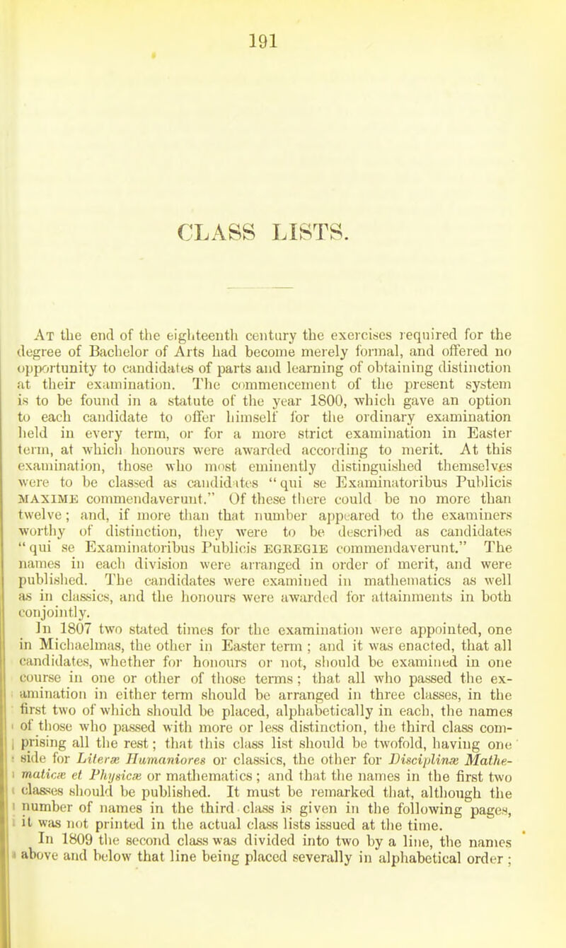 CLASS LISTS. At the end of the eighteenth century the exercises required for the degree of Bachelor of Arts had become merely ibrmal, and offered no opp-jrtunity to candidates of parts and learning of obtaining distinction at their examination. Tlie commencement of the present system is to be found in a statute of tlie year 1800, which gave an option to each candidate to offer himself lor the ordinary examination held in every term, or for a more strict examination in Easier term, at which honours were awarded according to merit. At this examination, those who most eminently distinguished themselves were to be classed as candid ites  qui se Examinatoribas Puhlicis MAXiME commendaveruut. Of these tliere could be no more than twelve; and, if more tlian that number appeared to the examiners worthy of distinction, they were to be described as candidates  qui se Examinatoribus Puhlicis EGEEGIE commendaverunt. The names in each division were ari-anged in order of merit, and were published. The candidates were examined in mathematics as well as in classics, and the lionours were awarded for attainments in both conjointly. In 1807 two stated times for the examination were appointed, one in Michaelmas, the other in Easter term ; and it was enacted, that all candidates, whether for honours or not, should be examined in one course in one or other of tiiose terms; that all who passed tiie ex- . amination in either term should be arranged in three classes, in the ■ first two of which should be placed, alphabetically in each, the names 1 of those who passed with more or less distinction, the third class com- i prising all the rest; that this class list should be twofold, having one' r side for Literse Uumaniores or classics, the other for DiscipUnx Mathe- 1 matiac et Phijsicie or mathematics ; and that the names in the first two I classes should be published. It must be remarked that, although tlie 1 number of names in the third class is given in the following pages, i it was not printed in tlie actual class lists issued at the time. In 1809 tlie second class was divided into two by a line, the names i above and below that line being placed severally in alphabetical order ;