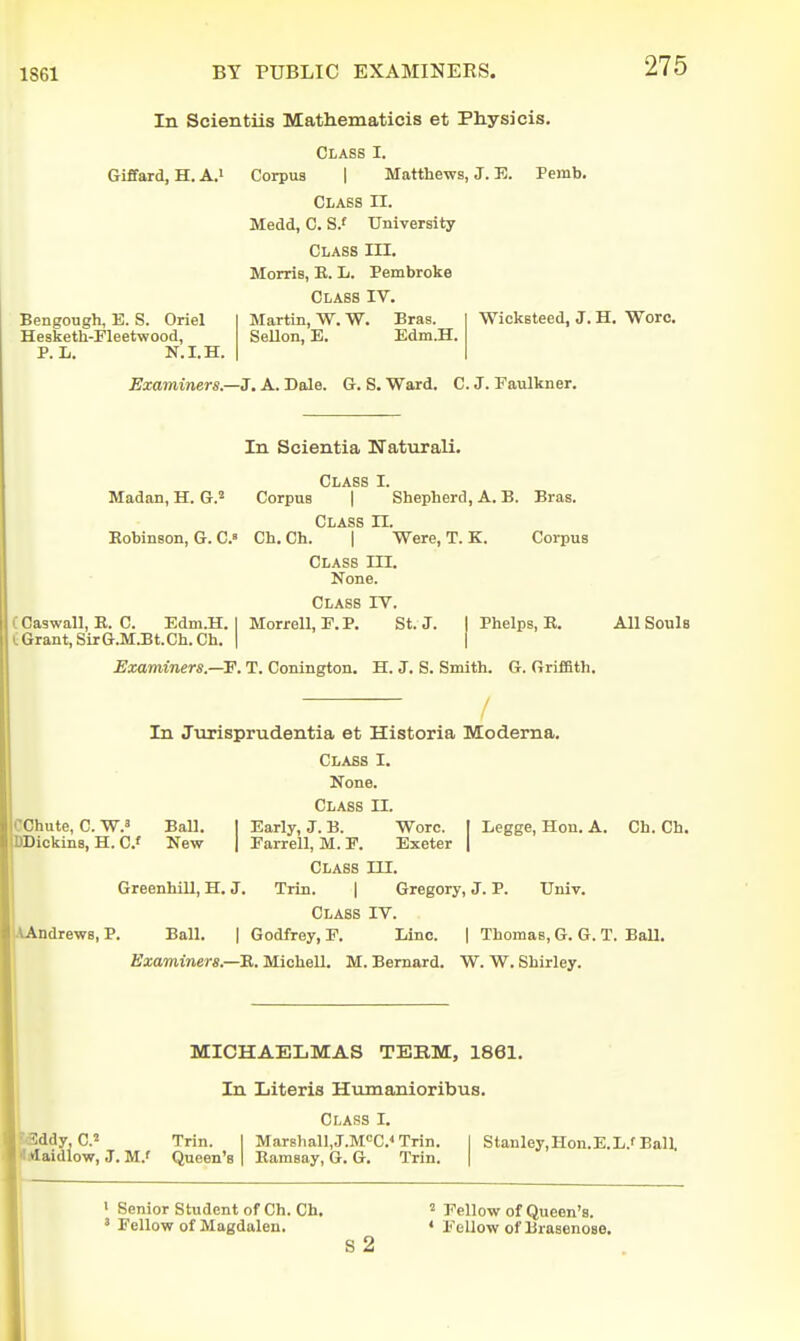 In Scientiis Mathematicis et Physicis. Class I. Giffard, H. A.i Bengough, E. S. Oriel Hesketh-Fleetwood, P. L. N.I.H. Co]T)U8 1 Matthews, J. E. Class II. Medd, C. S.f University Class III. Morris, E. L. Pembroke Class IV. Femb. Martin, VV. W. SeUon, E. Bras. Edm.H. Wicksteed, J. H. Wore. Examiners.—3. A. Dale. G. S. Ward. C. J. Faulkner. In Scientia Naturali. Class I. Madan, H. G.^ Corpus | Shepherd, A. B. Bras. Class H Eobinson, G. C.» Ch. Ch. | Were, T. K. Corpus Class III. None. Class IV. (Caswall, E. C. Edm.H. I Morrell, E. P. St. J. I Phelps, E. All Souls C Grant, SirG.M.Bt.Ch.Ch. | i Examiners.—v. T. Conington. H. J. S. Smith. G. Griffith. / In Jiirisprudentia et Historia Moderna. Class I. None. Class II. COhute, C. W.3 Ball. | Early, J. B. Wore. | Legge, Hon. A. Ch. Ch. piDickins, H. C New | Earrell, M. E. Exeter Class III. Greenhill, H. J. Trin. | Gregory, J. P. Univ. Class IV. .\Andrew8, P. Ball. | Godfrey, E. Lino. | Thomas, G. G. T. Ball, Examiners.—'B.. MioheU. M. Bernard. W. W. Shirley. MICHAELMAS TEBM, 1861. In Literis Humanioribus. Class I. ^ddy, C.2 Trin. I Marsliall,J.M<=C.* Trin. | Stanley.Hon.E.L.f Ball. l*Iaidlow, J. M.' Queen's | Eamsay, G. G. Trin. | ' Senior Student of Ch. Ch, ^ pellow of Queen's. ' Fellow of Magdalen. « Eellow of Brasenose. S2