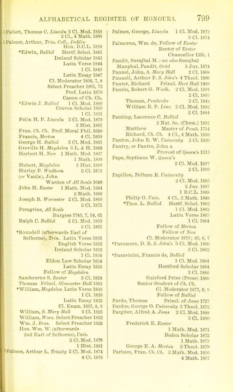 I Pallett, Thomas C. Lincoln 2 CI. Mod. 1S58 2 CI., 4 Math. 1860 1 Palmer, Arthur, Ti i'ii. Coll., Dnhliu Hon. B.C.L. ISM •Edwin, Balliol Hertf. Schol. 1843 Ireland Scholar 1843 Latin Verse 1844 1 CI. 1845 Latin Essay 1847 CI. Moderator 1856, 7, 8 Select Preacher 1865, 73 Prof. Latin 1870 Canon of Ch. Ch. •Edwin J. Balliol 1 CI. Mod. 1889 Craven Scholar 1889 1 CI. 1891 Felix H. P. Lincoln 3 CI. Mod. 1879 3 Hist. 1881 Fran. Ch. Ch. Prof. Moral Phil. 1660 Francis, Merton 4 CI. 1850 George H. Balliol 3 CI. Mod. 1861 Greville H. Magdalen 3 L. & H. 1868 Herbert H. New 1 Math. Mod. 1897 1 Math. 1899 Hubert, MaqdaUu 3 Hist. 1889 Hurley P. ivadliam 2 CI. 1879 (or Vaulx), John Warden of All Souls 1648 John H. Exeter 1 Math. Mod. 1884 2 Math. 1886 Joseph B. Worcester 2 CI. Mod. 1869 3 CI. 1871 Peregrine, All Sonh Burgess 1745, 7, 54, 61 Ealph C. Balliol 2 CI. Mod. 18.59 3 CI. 1861 •Roundell (afterwards Earl of Selborne), Trin. Latin Verse 1831 English Verse 18.32 Ireland Scholar 1832 1 CI. 1834 Eldon Law Scholar 1834 Latin Essay 1835 Fellow of Magdalen Rambourne S. Exeter 3 CI. 1824 Thomas Princl. Gloncefter Hall 156:3 •William, Magdalen Latin Verse 1830 1 CI. 1830 Latin Essay 18.33 CI. Exam. 1837, 8, 9 William, S. Mary Ball 2 CI. 1825 William, Wore. Select Preacher 1832 Wm. J. Bras. Select Preacher 1828 Hon. Wm. W. (afterwards 2nd Earl of Selborne), Univ. 3 CI. Mod. 1879 1 Hist. 1881 ' f almes, Arthur L. Trinity 2 01. Mod. 1874 4 CI. 1876 Palmes, George, Lincoln 1 CI. Mod. 1872 3 CI. 1874 Palmorna, Wm. de, Fellow of Exeter Eector of Exeter Chancellor 1350, 1 Pandit, Siirajbal M.: see also Surajbal Manphul, Pandit, Oriel 3 Jur. 1874 Pannel, John, S. Mary Hall 2 CI. 1808 Pannell, Arthur P. S. John's 4 Theol. 1890 Panter, Eichard Princl. Hert Ball 1488 Pantiu, Eohert G. Wadh. 2 CI. Mod. 1891 2 CI. 1893 Thomas, Pemhrol-e 2 CI. 184'^ William E. P. Line. 2 CI. Mod. 18S2 2 CI. 1884 Panting, Laurence C. Balliol 2 Nat. Sc. (Chem.) 1891 Matthew Master of Pemb. 1714 Eichard, Ch. Ch. 4 CI., 4 Math. 1836 Panton, John E. W. University 2 CI. 182(1 Pantry, or Pantre, John a Provost of Queen's 1515 Pape, Septimus W. Queen's 2 CI. Mod. 1897 2 CI. 1899 Papillon, Pelham R. University 2 CI. Mod. 1885 2 Jur. 1887 1 B.C.L. 1888 Philip 0. Univ. 4 CI., 2 Math. 1848 ♦Thos. L. Balliol Hertf. Schol. 1802 1 CI. Mod. 1862 Latiu Verse 18C3 1 CI. 1864 Fellow of Merton Fellow of New CI. Moderator 1879; 85, 6, 7 •Paramore, D. E. S. John's 3 CI. Mod. 1860 3 CI. 1862 •Paravicini, Francis de, Balliol 1 CI. Mod. 1864 Hertford Scholar 1864 2 CI. 1866 Gaisford Prize (Prose) 1866 Senior Student of Ch. Ch. CI. Moderator 1877, 8, 9 Fellow of Balliol Pardo, Thomas Princl. of Jesus 1727 Pardoe, George O. University 3 Theol. 1872 Pargiter, Alfred A. Jestis 2 CI. Mod. 1888 3 CI. 1890 Frederick E. Exeter 1 Math. Mod. 1871 Bodeu Scholar 1872 1 Math. 1873 George E. A. Merton 2 Theol. 1879 Parham, Fran. Ch. Ch. 3 Math. Mod. 1856 4 Math. 1857