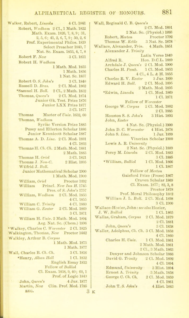 Walkor, Robert, Liticoln 4 CI. 1841 Robert, Wadham 2 CI., 1 Math. 1822 Math. Exam. 1826, 7, 8, 9; 31, 2, 5, G; 41, 2, 6, 7, 9; 50, 2, 6 Prof. Experimental Philos. 1839 Select Preacher 1840, 7 Nat. Sc. Exam. 1853, 4, 7, 8 Robert F. New 3 CI. 1811 Kobert H. Wadham 1 Math. Mod. 1855 1 Math. 185C 1 Nat. Sc. 1857 Robert O. S. John's 3 CI. 1840 Russell D. m-as. 2 CI. Mod. 1862 •Samuel H. Ball. 2 CI., 2 Math. 1832 Thomas, Qtueii's 2 CI. Mod. 1874 Junior Gk. Test. Prize 1876 Junior LXX Prize 1877 3 CI. 1877 Thomas Master of Univ. 1632, 60 Thomas, Wadham Syriac Version Prize 1885 Pusey and Ellerton Scholar 1886 Junior Kennicott Scholar 1887 Thomas A. D. Line. 2 CI. Mod. 1891 4 CI. 1893 Thomas H. C7i. C7(. 2 Math. Mod. 1881 2 Math. 1883 Thomas H. Oriel 3 CI. 1821 Thomas J. Noa-C. 2 Hist. 1895 Wilfrid J. Ball. Junior Mathematical Scholar 1900 1 Math. Mod. 1900 William, Oriel Proctor 1692 William Princl. New Tnn H. 1745 Pres. of S. John's llril WiUiam, Wadham 2 CI. Mod. 1853 4 CI. 1855 William C. Trinily 4 CI. 1860 WiUiam G. Exeter 2 CI. Mod. 1869 3 CI. 1871 WiUiam H. Univ. 2 Math. Mod. 1894 Aeg. Nat. Sc. (Chem.) 1896 • Walkey, Charles C. Wwcenler 2 CI. 1825 Walkington, Thomas, New Proctor 1442 Walkley, Arthur B. Corpm 1 Math. Mod. 1875 1 Math. 1877 Wall, Charles B. Ch. Ch. 3 CI. 1810 •Henry, Alban Jlull 1 CI. 1832 English Essay 1833 I'^ellow of Ilulliol CI. Exam. iai8, 9, 40; 60,1 Prof, of Logic 18411 John, Qw-en's 4 Jiir. 1877 Alartin, New Clin. Prof Med. 1786 BKG. 3 Wall, Reginald C. B. Qtteen'g 2 CI. Mod. 1891 2 Nat. Sc. (Physiol.) 1893 Eobert, Met-lon Proctor 1792 Thomas W. Keble 3 Nat. Sc. 1878 Wallace, Alexander, B'jii. 4 Math. 1851 Alexander J. Trinily Latin Verse 1849 Alfred R. Hon. D.C.L. 1889 Archdale J. Queens 2 CI. Mod. 1900 Charles H. Pemb. 1 CI. Mod. 1853 4 CI., 4 L. & H. 1855 Charle.s K. V. Bxeter 3 Jur. 1899 Edward H. Ball. 2 CI. Mod. 1895 2 Math. Mod. 1895 •Edwin, Lincoln 1 CI. Mod. 1869 1 CI. 1871 Fellow of Worcester George W. Cm-pns 2 CI. Mod. 1882 2 CI. 1885 Houston S. S. John's 3 Hist. 1893 John, Exeter 4 Nat. Sc. (Physiol.) 1900 John D. C. Woi-cester 4 Hist. 1878 John S. Line- 1 Jur. 1899 Vinerian Scholar 1900 Lewis A. R. Universilij 2 Nat. Sc. (Physiol.) 1889 Percy M. Lincoln 2 CI. Mod. 1883 3 CI. 1885 •William, Balliol 1 CI. Mod. 1866 1 CI. 1867 Fellow of Mcrton Gaisford Prize (Prose) 1867 Craven Scholar 1869 CI. Exam. 1877; 82, 3, 8 Proctor 1878 Prof. Moral Philosophy 18f-2 WilliaiD J. L. Ball. 2 CI. Med. 1898 3 CI. 1900 Wallace-Hozier, John: seso^so Hozier, J. W. Balliol 1 CI. 1865 Wallas, Graham, Corpus 2 CI. Mod. 1879 2 CI. 1881 John, Queen's 3 CI. 1838 Waller, Adolphua, Ch. Ch. 3 CI. Mod. 1858 4 CI. 1860 Charles H. Univ. 1 CI. Mod. 1861 2 Math. Mod. 1861 2 CI., 3 Math. 1863 Donyer and Johnson Scholar 1866 David G. Trinity 2 CI. Mod. 1892 4 CI. 1894 Edmund, University 3 Hist. 1894 Ernest A. Trinity 3 Math. 1858 George C. Ch. Ch. 2 CI. Mod. 1859 4 CI. 1801 John T. S. John's 4 Hist. 1883 K