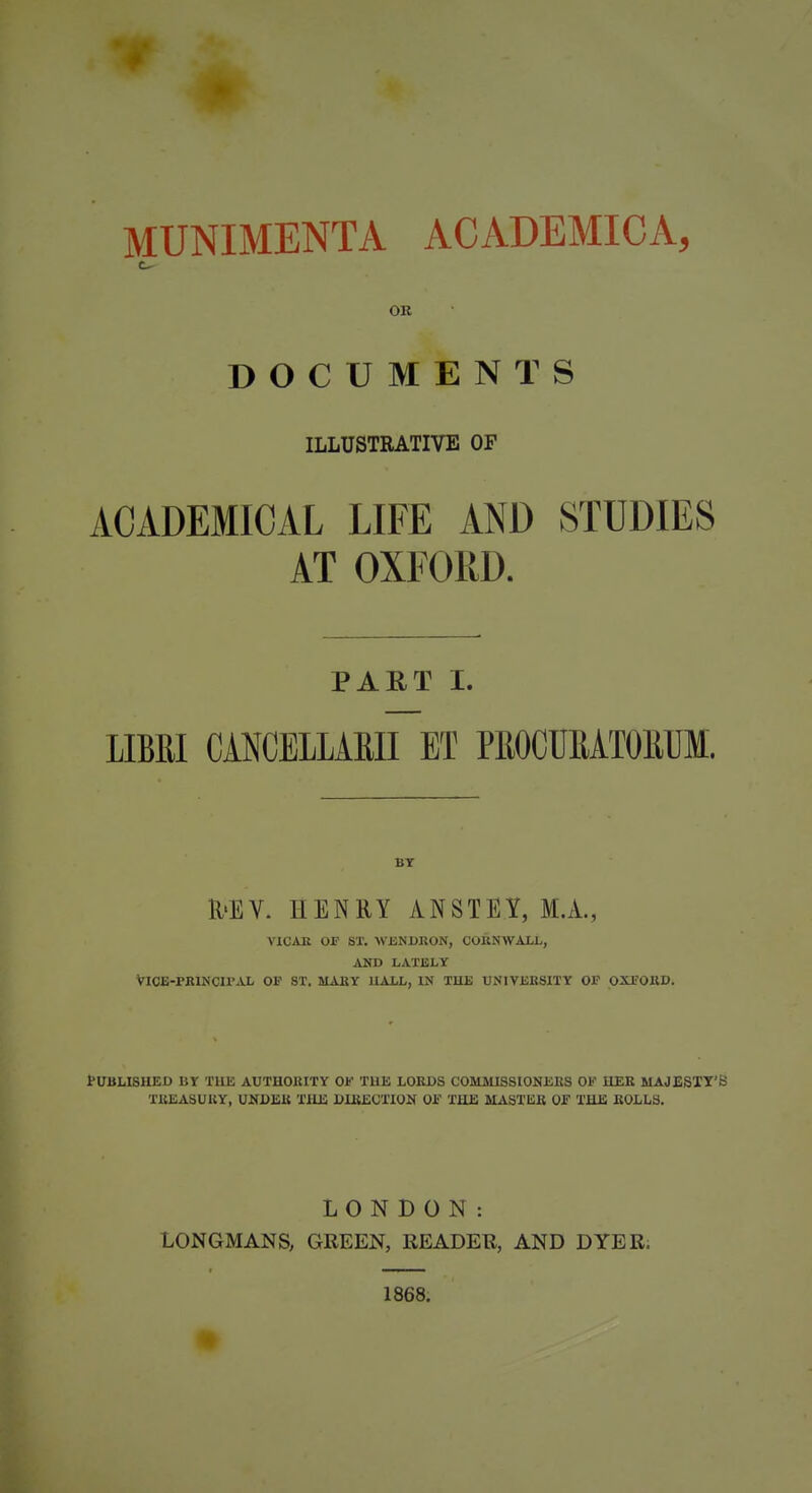 OK DOCUMENTS ILLUSTRATIVE OF ACADEMICAL LIFE AND STUDIES AT OXFORD. PAET I. LIBRI CANCEILARII ET PROCUEATOEUM. BY R'EV. HENRY ANSTEY, M.A., \1CXR OF ST. WJBNDRON, COKNWALL, AND LATELY ViCE-rKINCirAL OP ST. MAKY HALL, IN TUB TJNIVEKSITY OP OXFOIID. PUBLISHED BY TllE AUTHOKITY OP TUE LORDS COMMISSIONERS OF HER MAJESTT'S TREASURY, UNDER TllE DIRECTION 01? THE UASTISR OF THE ROLLS. LONDON: LONGMANS, GREEN, READER, AND DYER. 1868.