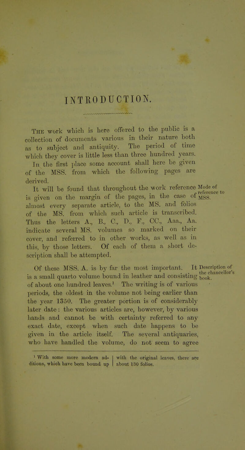The work winch is here offered to the public is a collection of documents various in their nature both as to subject and antiquity. The period of time which they cover is little less than three hundred years. In the first i)lace some account shall here be given of the MSS. from which the following pages are derived. It will be found that throughout the work reference isfodeof „ , • .1 f reference to is given on the margm of the pages, in the case ot jyjgg almost every separate article, to the MS. and folios of the MS. from which such article is transcribed. Thus the letters A., B., C, D., F., CC, Aaa., Aa. indicate several MS. volumes so marked on their cover, and referred to in other works, as well as in this, by those letters. Of each of them a short de- scription shall be attempted. Of these MSS. A. is by far the most important. It ^^^^^^P^^^j.^,^^, is a small quarto volume bound in leather and consisting Y,ook.' of about one hundred leaves.' The writing is of various periods, the oldest in the volume not being earlier than the year 1350. The greater portion is of considerably later date : the various articles are, however, by various hands and cannot be with certainty referred to any exact date, except when such date happens to be given in the article itself. The several antiquaries, who have handled the volume, do not seem to agree ' With some more modem ad- ditions, ■which have been bound up ■with the original leaves, there are about 130 folios.