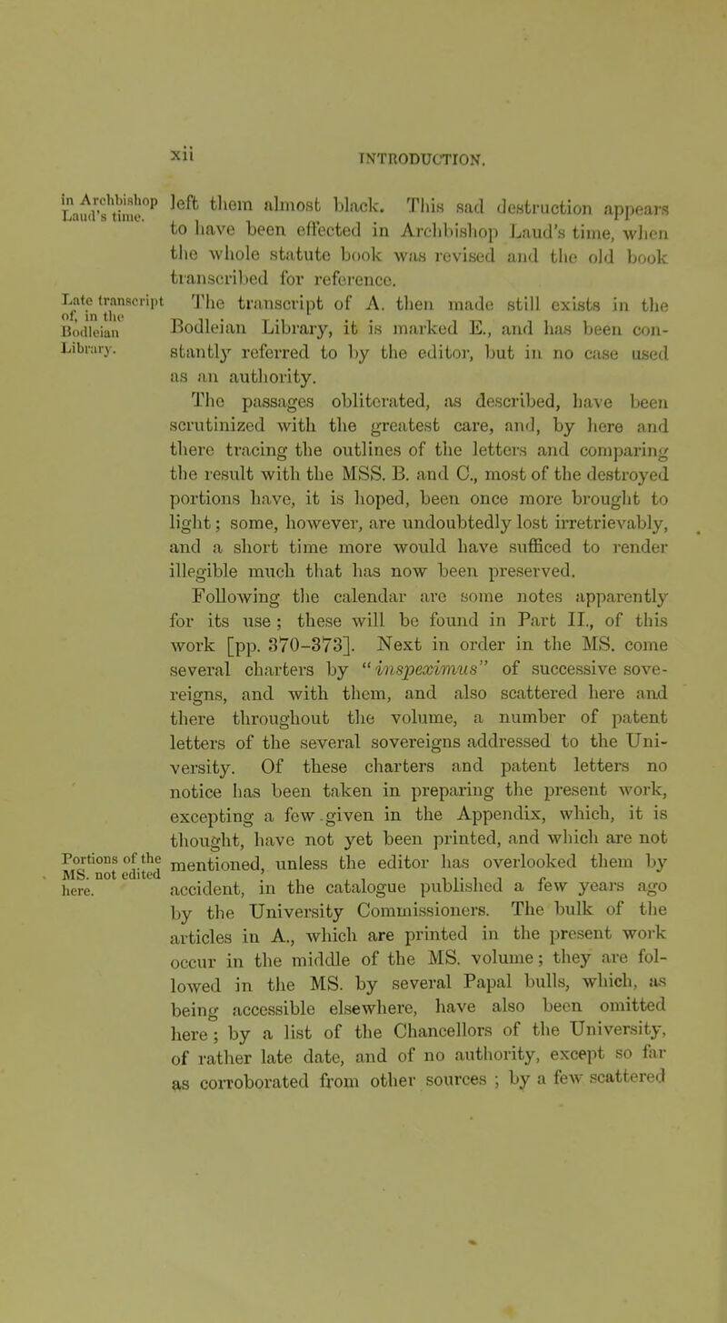 in Archbishop Jeft them almost black. Tliis sad destruction appears to 1 lave been effected in Arclibishop Laud's time, when the whole statute book was revised and the old book transcribed for reference, of Tn'th^*'''''' '^ '^ transcript of A. then made; still exists in the Bodleian Bodleian Library, it is marked K, and has been con- Library, stantl}'- referred to by the editoi-, but in no case used as an authority. The passages obliterated, iis described, have been scrutinized with the greatest care, and, by here and there tracing the outlines of the letters and comparing the result with the MSS. B. and C, most of the destroyed portions have, it is hoped, been once more brought to light; some, however, are undoubtedly lost irretrievably, and a short time more would have sufficed to rendei* illegible miich that has now been preserved. Following the calendar are some notes apparently for its use ; these will be found in Part IL, of this work [pp. 370-373]. Next in order in the MS. come several charters by  inspexivitis of successive sove- reigns, and with them, and also scattered here and there throughout the volume, a number of patent letters of the several sovereigns addressed to the Uni- versity. Of these charters and patent letters no notice has been taken in preparing the present Avork, excepting a few.given in the Appendix, which, it is thought, have not yet been printed, and which are not Portions of the mentioned, unless the editor has overlooked them by Mb. not edited ; , , , i i- i t n liere. accident, in the catalogue published a iew yeai's ago by the University Commissioners. The bulk of the articles in A., which are printed in the present work occur in the middle of the MS. volume; they are fol- lowed in the MS. by several Papal bulls, which, si-s being accessible elsewhere, have also been omitted here ; by a list of the Chancellors of the University, of rather late date, and of no authority, except so far as coiToborated from other sources ; by a few scattered