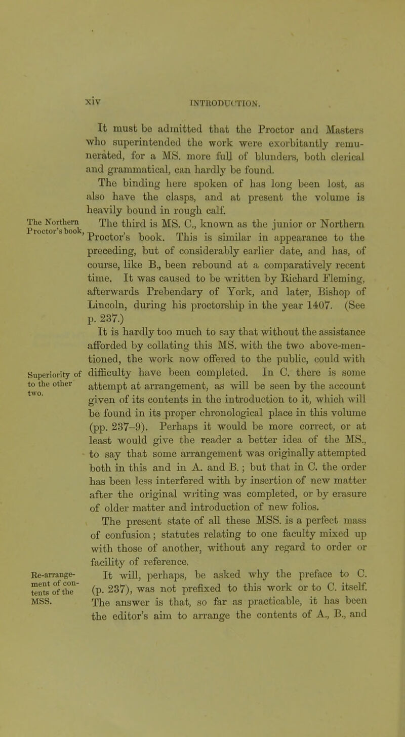 It must be admitted that the Proctor and Masters who superintended the work were exoi-bitantly remu- nerated, for a MS. more fulj of blunders, both clerical and grammatical, can hardly be found. The binding here spoken of has long been lost, an also have the clasps, and at present the volume is heavily bound in rough calf. ProcU)r'sSc ^^^^ ^^^^^'^ junior or Northern ' Proctor's book. This is similar in appearance to the preceding, but of considerably earlier date, and has, of course, like B., been rebound at a comparatively recent time. It was caused to be written by Richard Fleming, afterwards Prebendary of York, and later, Bishop of Lincoln, during his proctorship in the year 1407. (See p. 237.) It is hardly too much to say that without the assistance afforded by collating this MS. with the two above-men- tioned, the work now offered to the public, could with Superiority of difficulty have been completed. In C. thei'e is some to the other attempt at arrangement, as will be seen by the account siven of its contents in the introduction to it, which will be found in its proper chronological place in this volmne (pp. 237-9). Perhaps it would be more con-ect, or at least would give the reader a better idea of the MS., - to say that some arrangement was originally attempted both in this and in A. and B.; but that in C. the order has been less interfered with by insertion of new matter after the original writing was completed, or b}- erasure of older matter and introduction of new folios. The present state of all these MSS. is a perfect mass of confusion; statutes relating to one faculty mixed up with those of another, without any regard to order or facility of reference, Be-arrange- It will, perhaps, be asked why the preface to C. tenSof t'he°' (p. 237), was not prefixed to this work or to C. itself. MSS. The answer is that, so far as practicable, it has been the editor's aim to arrange the contents of A., B., and