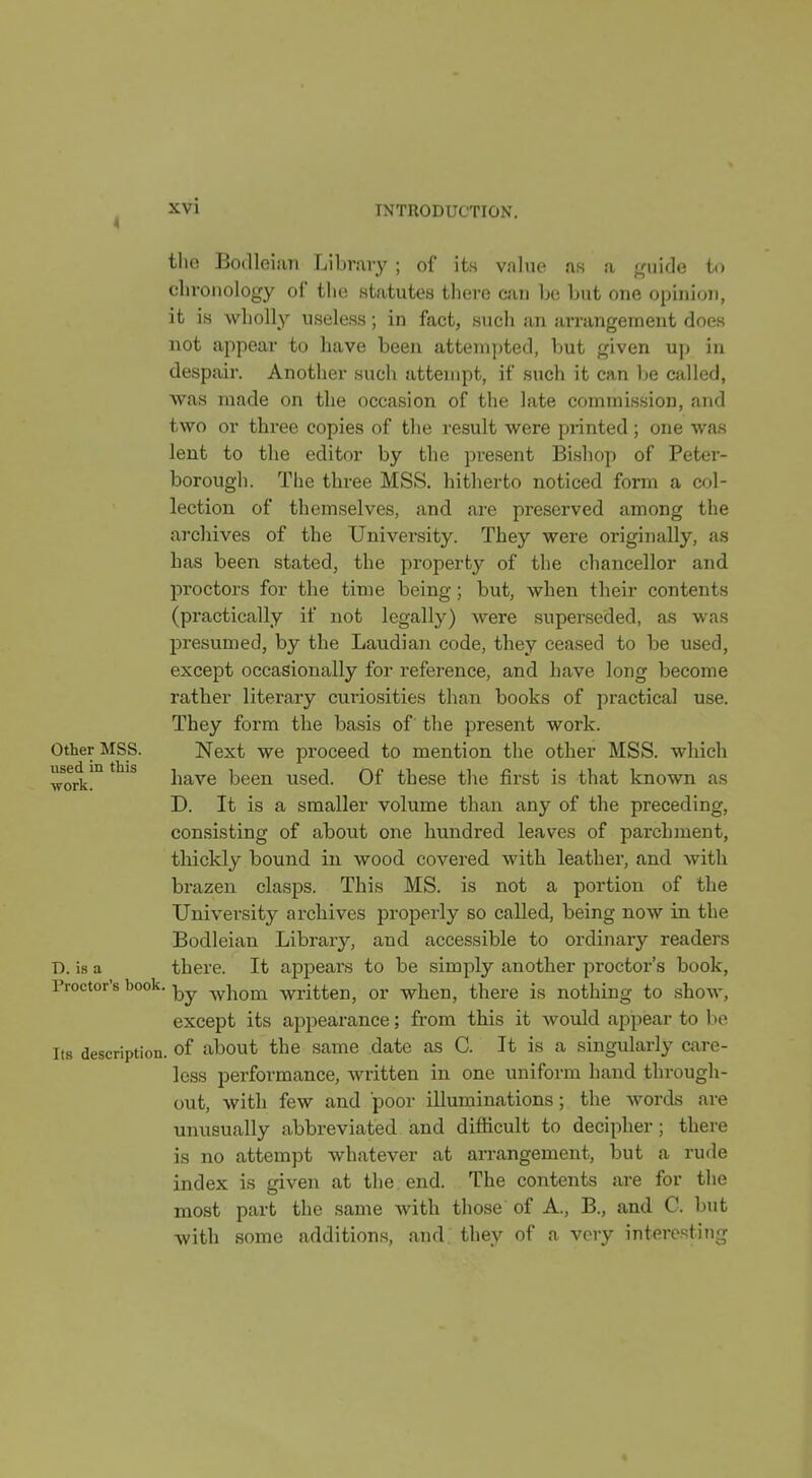 4 INTRODUCTION. tlio Boilloiiin Library ; of its value ns a j,'uide t(i chronology of the statutes there can be but one opinion, it is wholly useless; in fact, such an arrangement does not appear to have been attempted, l)ut given up in despair. Another such attempt, if such it can Ije called, was made on the occasion of the late commission, and two or three copies of the result were printed; one was lent to the editor by the present Bishop of Peter- borough. The three MSS. hitherto noticed form a col- lection of themselves, and are preserved among the archives of the TJnivei'sity. They were originally, as has been stated, the property of the chancellor and proctors for the time being; but, when their contents (practically if not legally) were superseded, as was presumed, by the Laudian code, they ceased to be used, except occasionally for reference, and have long become rather literary curiosities than books of practical use. They form the basis of the present work. Other MSS. Next we proceed to mention the other MSS. which woa!'^ ^^^^ have been used. Of these the first is that known as D. It is a smaller volume than any of the preceding, con.sisting of about one hundred leaves of parchment, thickly bound in wood covered with leather, and with brazen clasps. This MS. is not a portion of the University archives properly so called, being now in the Bodleian Library, and accessible to ordinary readers D. is a there. It appears to be simply another proctor's book, Proctor's book. -whom written, or when, there is nothing to show, except its appearance; from this it would appear to be Its description, of about the same date as C. It is a singularly care- less performance, written in one uniform hand through- out, with few and poor illuminations; the words are unusually abbreviated and difficult to decipher; there is no attempt whatever at arrangement, but a rude index is given at the end. The contents are for the most part the same with those of A., B., and C. but with some additions, and they of a very interesting