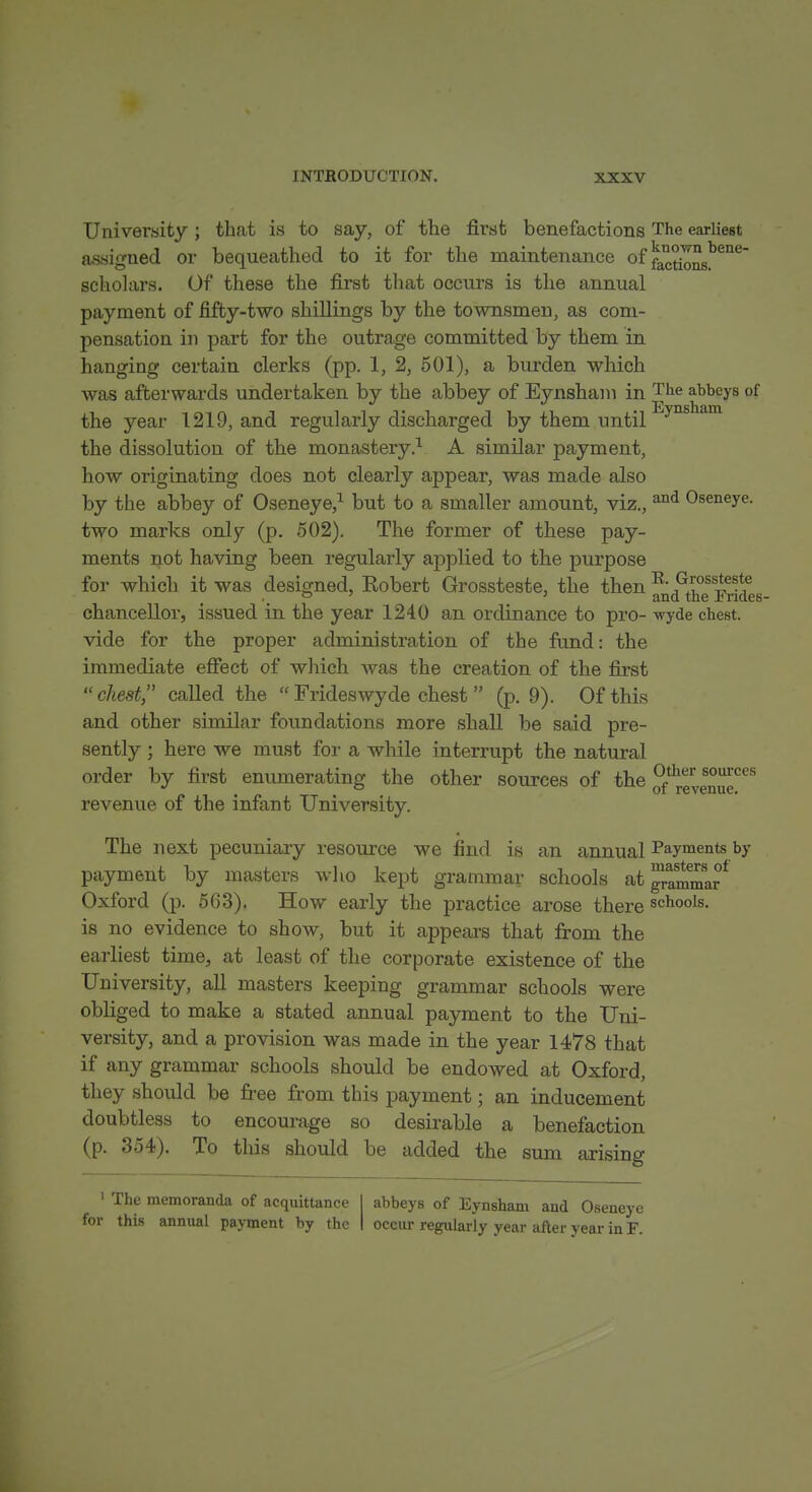 University : tliat is to say, of the first benefactions The earliest aj3signed or bequeathed to it for the maintenance off^^^'^ ' scholars. Of these the first that occurs is the annual payment of fifty-two shillings by the townsmen, as com- pensation ill part for the outrage committed by them in hanging certain clerks (pp. 1, 2, 501), a burden which was afterwards undertaken by the abbey of Eynsham in The abbeys of the year 1219, and regularly discharged by them until'^^'^^^^^ the dissolution of the monastery.^ A similar payment, how originating does not clearly appear, was made also by the abbey of Oseneye,^ but to a smaller amount, viz., Oseneye. two marks only (p. 502). The former of these pay- ments not having been regularly applied to the purpose for which it was designed, Kobert Grossteste, the then l^- Grossteste ° ' ' and the Fndes- chancellor, issued in the year 1240 an ordinance to pro- wyde chest. vide for the proper administration of the fund: the immediate efiect of which Avas the creation of the first  chest called the  Frideswyde chest  (p. 9). Of this and other similar foundations more shall be said pre- sently ; here we must for a while interrupt the natural order by first enumerating the other sources of the Jf'^g^^J^J^'^ revenue of the infant University. The next pecuniary resource we find is an annual Payments by payment by masters who kept grammar schools at graJTma? Oxford (p. 563). How early the practice arose there schools, is no evidence to show, but it appears that from the earliest time, at least of the corporate existence of the University, all masters keeping grammar schools were obliged to make a stated annual payment to the Uni- versity, and a provision was made in the year 1478 that if any grammar schools should be endowed at Oxford, they should be free from this payment; an inducement doubtless to encourage so desirable a benefaction (p. 354). To this should be added the sum arising ' The memoranda of acquittance for this annual payment by the abbeys of Eynsham and Oseneye occur regularly year afler year in F.