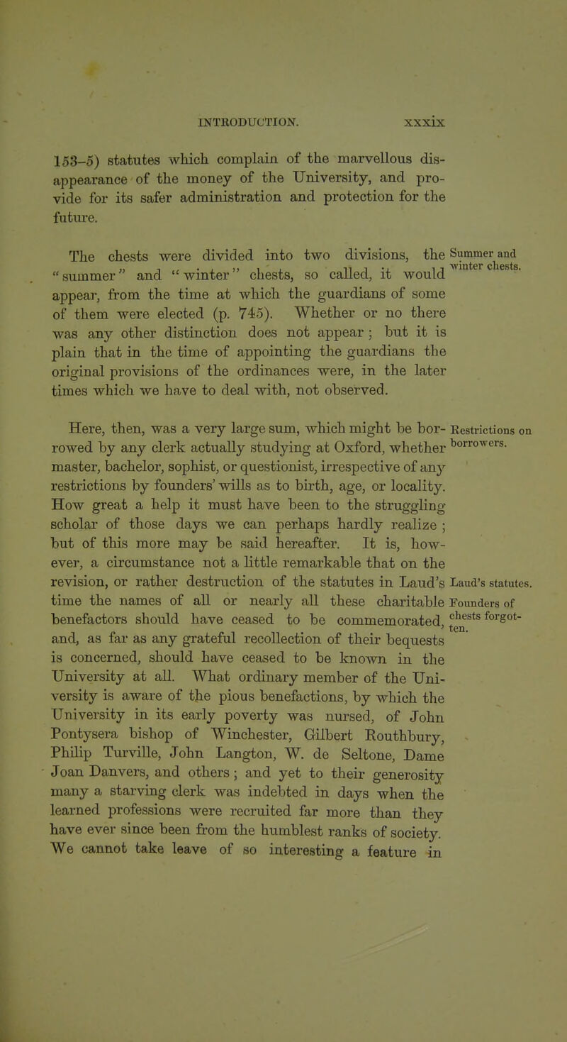 153-5) statutes which complain of the marvellous dis- appearance of the money of the University, and pro- vide for its safer administration and protection for the future. The chests were divided into two divisions, the Summer and summer and winter chests, so called, it would appear, from the time at which the guardians of some of them were elected (p. 745). Whether or no there was any other distinction does not appear ; but it is plain that in the time of appointing the guardians the original provisions of the ordinances were, in the later times which we have to deal with, not observed. Here, then, was a very large sum, which might be bor- Restrictions on rowed by any clerk actually studying at Oxford, whether ^'>'^™^<^^s. master, bachelor, sophist, or questionist, irrespective of an}-- restrictions by founders' wills as to birth, age, or locality. How great a help it must have been to the struggling scholar of those days we can perhaps hardly realize ; but of this more may be said hereafter. It is, how- ever, a circumstance not a little remarkable that on the revision, or rather destruction of the statutes in Laud's Laud's statutes, time the names of all or nearly all these charitable Founders of benefactors should have ceased to be commemorated '^'lests forgot- ' ten. and, as far as any grateful recollection of their bequests is concerned, should have ceased to be known in the University at all. What ordinary member of the Uni- versity is aware of the pious benefactions, by which the University in its early poverty was nursed, of John Pontysera bishop of Winchester, Gilbert Routhbury, Philip Turville, John Langton, W. de Seltone, Dame Joan Danvers, and others; and yet to their generosity many a starving clei-k was indebted in days when the learned professions were recruited far more than they have ever since been from the humblest ranks of society. We cannot take leave of so interesting a feature in