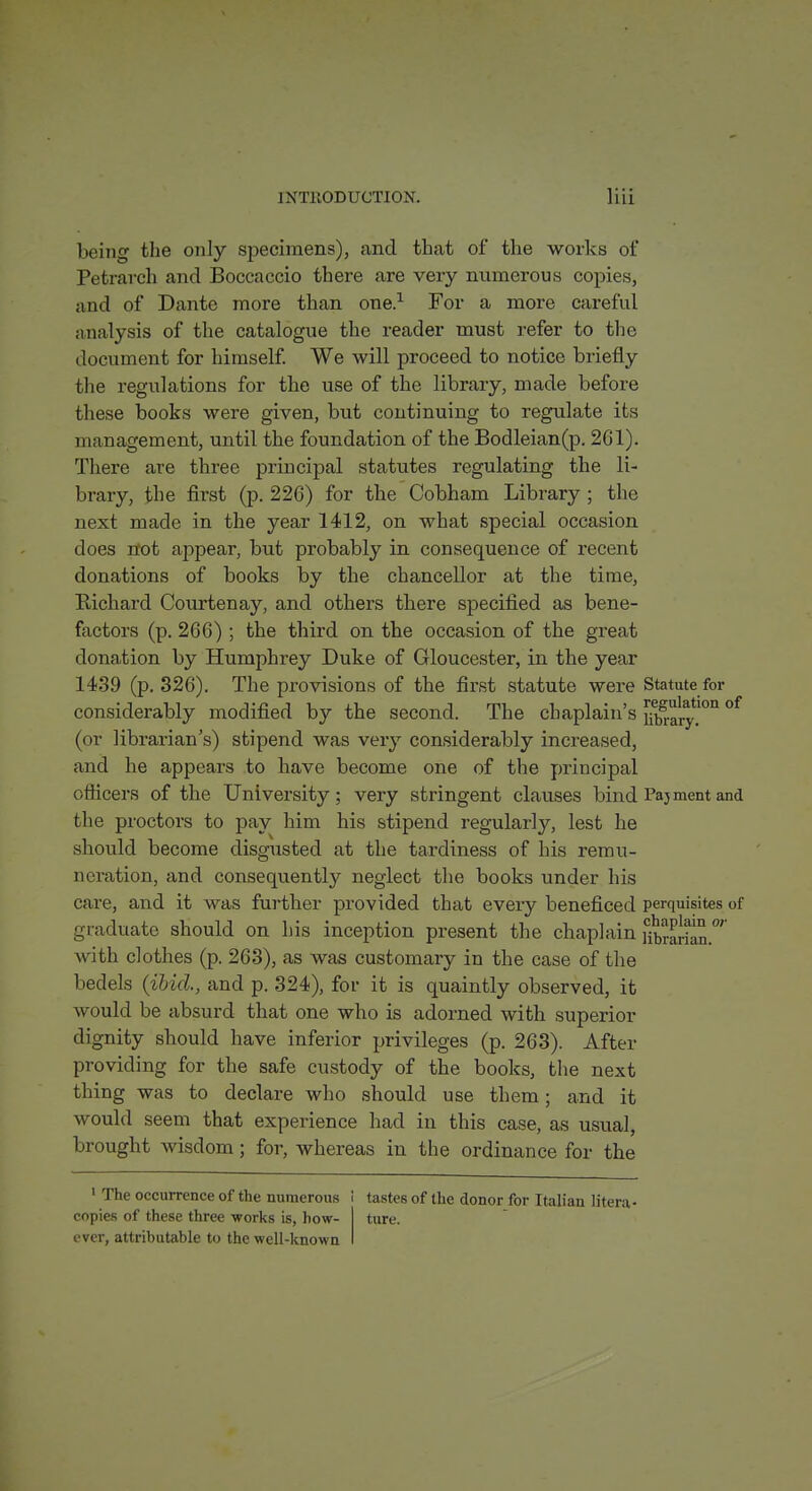 being the only specimens), and that of the works of Petrarch and Boccaccio there are very numerous copies, and of Dante more than one.-^ For a more careful analysis of the catalogue the reader must refer to the document for himself We will proceed to notice briefly the regulations for the use of the library, made before these books were given, but continuing to regulate its management, until the foundation of the Bodleian(p. 261). There are three principal statutes regulating the li- brary, the first (p. 226) for the Cobham Library ; the next made in the year 1412, on what special occasion does n:ot appear, but probably in consequence of recent donations of books by the chancellor at the time, Richard Courtenay, and others there specified as bene- factors (p. 266) ; the third on the occasion of the great donation by Humphrey Duke of Gloucester, in the year 1439 (p. 326). The provisions of the first statute were Statute for considerably modified by the second. The chaplain's ji^ary!'' (or librarian's) stipend was very considerably increased, and he appears to have become one of the principal ofticers of the University; very stringent clauses bind Pajment and the proctors to pay him his stipend regularly, lest he should become disgusted at the tardiness of his remu- neration, and consequently neglect the books under his care, and it was further provided that every beneficed perquisites of graduate should on his inception present the chaplain Htrarian.' with clothes (p. 263), as was customary in the case of the bedels {ibid., and p. 324), for it is quaintly observed, it would be absurd that one who is adorned with superior dignity should have inferior privileges (p. 263). After providing for the safe custody of the books, the next thing was to declare who should use them; and it would seem that experience had in this case, as usual, brought wisdom; for, whereas in the ordinance for the ' The occurrence of the numerous i copies of these three -works is, how- ever, attributable to the well-known tastes of the donor for Italian litera- ture.