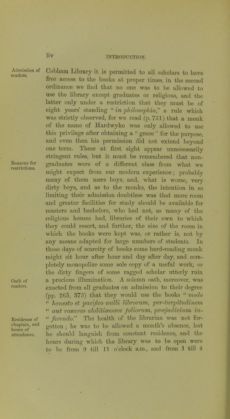 Admission of readers. Keasons for restrictions. Oath of readers. Eesidence of chaplain, and hours of attendance. Cobham Library it is permitted to all scholars to have free access to the books at proper times, in the second ordinance we find that no one was to be allowed to use the library except graduates or religious, and the latter only under a restriction that tliey must be of eight years' standing  in philosophm a rule which was strictly observed, for we read (p. 751) that a monk of the name of Hardwyke was only allowed to use this privilege after obtaining a  grace  for the purpose, and even then his permission did not extend beyond one term. These at first sight appear unnecessarily stringent rules, but it must be remembered that non- graduates were of a different class from what we might expect from our modern experience; probably many of them mere boys, and, what is worse, very dirty boys, and as to the monks, the intention in so limiting their admission doubtless was that more room and greater facilities for study should be available for masters and bachelors, who had not, as many of the religious houses had, libraries of their own to which they could resort, and further, the size of the room in which the books were kept was, or rather is, not by any means adapted for large numbers of students. In those days of scarcity of boolcs some hard-reading monk might sit hour after hour and day after day, and com- pletely monopolize some sole copy of a useful work, or the dirty fingers of some ragged scholar utterly ruin a precious illumination. A solemn oath, moreover, was exacted from all graduates on admission to their degree (pp. 265, 375) that they would use the books  tnodo  honesto et 'pacifico nulli lihrorum, 'per-turpitvMiiem  aut rasuras alolitionesve foliorum, prmjudickim in-  ferenclo. The health of the librarian was not for- gotten ; he was to be allowed a month's absence, lest he should languish from constant residence, and the hours during which the library was to be open were to be from 9 till 11 o'clock a.m., and from 1 till 4