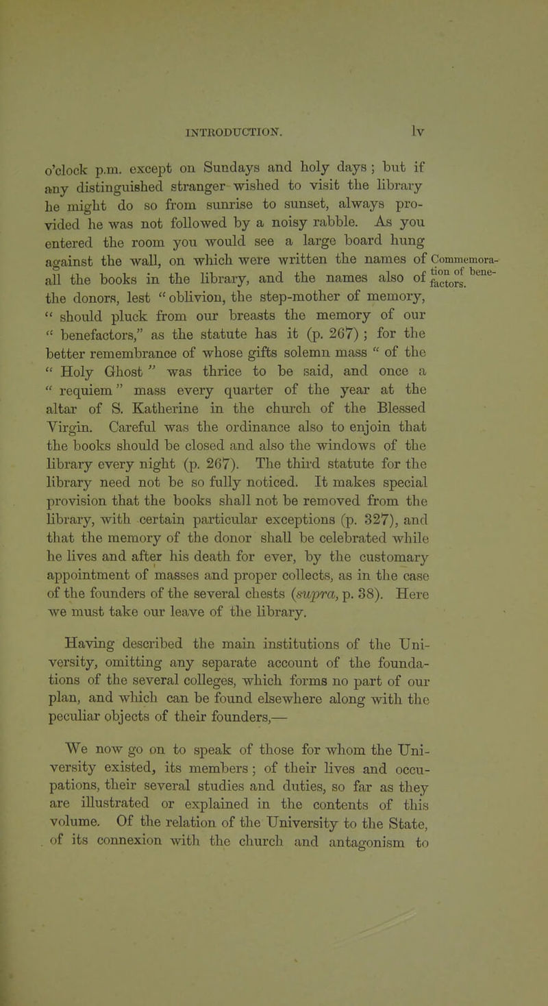 o'clock p.m. except on Sundays and holy days ; but if any distinguished stranger wished to visit the library he might do so from sunrise to sunset, always pro- vided he was not followed by a noisy rabble. As you entered the room you would see a large board hung ao-ainst the wall, on which were written the names of Commemora- afl the books in the library, and the names also of J^^^^^^''' the donors, lest  oblivion, the step-mother of memory,  should pluck from our breasts the memory of our  benefactors, as the statute has it (p. 267) ; for the better remembrance of whose gifts solemn mass  of the  Holy Ghost  was thrice to be said, and once a  requiem mass every quarter of the year at the altar of S. Katherine in the church of the Blessed Virgin. Careful was the ordinance also to enjoin that the books should be closed and also the windows of the library every night (p. 267). The thii'd statute for the library need not be so fully noticed. It makes special provision that the books shall not be removed from the library, with certain particular exceptions (p. 327), and that the memory of the donor shall be celebrated while he lives and after his death for ever, by the customary appointment of masses and proper collects, as in the case of the founders of the several chests {supra, p. 38). Here we must take our leave of the library. Having described the main institutions of the Uni- versity, omitting any separate account of the founda- tions of the several colleges, which forms no part of our plan, and which can be found elsewhere along with the peculiar objects of their founders,— We now go on to speak of those for whom the Uni- versity existed, its members; of their lives and occu- pations, their several studies and. duties, so far as they are illustrated or explained in the contents of this volume. Of the relation of the University to the State, of its connexion with the church and antagonism to
