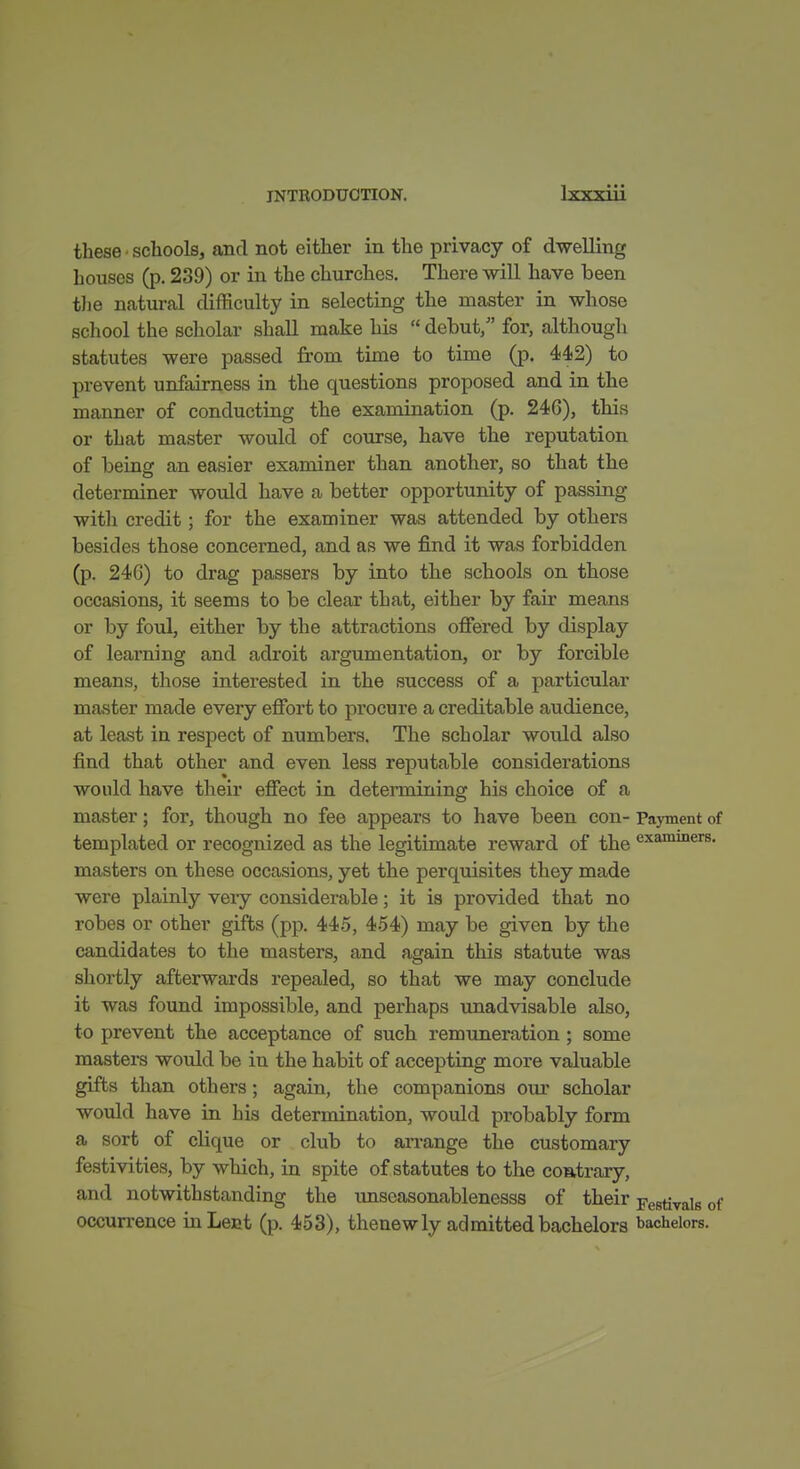 Ivy-gill these' schools, and not either in the privacy of dwelling houses (p. 239) or in the churches. There will have been tlie natural difficulty in selecting the master in whose school the scholar shall make his  debut/' for, although statutes were passed from time to time (p. 442) to prevent unfairness in the questions proposed and in the manner of conducting the examination (p. 246), this or that master would of course, have the reputation of being an easier examiner than another, so that the determiner would have a better opportunity of passing with credit; for the examiner was attended by others besides those concerned, and as we find it was forbidden (p. 246) to drag passers by into the schools on those occasions, it seems to be clear that, either by fair means or by foul, either by the attractions ofiered by display of learning and adroit argumentation, or by forcible means, those interested in the success of a particular master made every effort to procure a creditable audience, at least in respect of numbers. The scholar would also find that other and even less reputable considerations would have their efiect in determining his choice of a master; for, though no fee appears to have been con- Payment of templated or recognized as the legitimate reward of the examiners. masters on these occasions, yet the perquisites they made were plainly veiy considerable; it is provided that no robes or other gifts (pp. 445, 454) may be given by the candidates to the masters, and again this statute was shortly afterwards repealed, so that we may conclude it was found impossible, and perhaps unadvisable also, to prevent the acceptance of such remuneration ; some masters would be in the habit of accepting more valuable gifts than others; again, the companions our scholar would have in his determination, would probably form a sort of clique or club to arrange the customary festivities, by which, in spite of statutes to the contrary, and notwithstanding the imseasonablenesss of their Festivals of occurrence in Lent (p. 453), thenewly admitted bachelors bachelors.