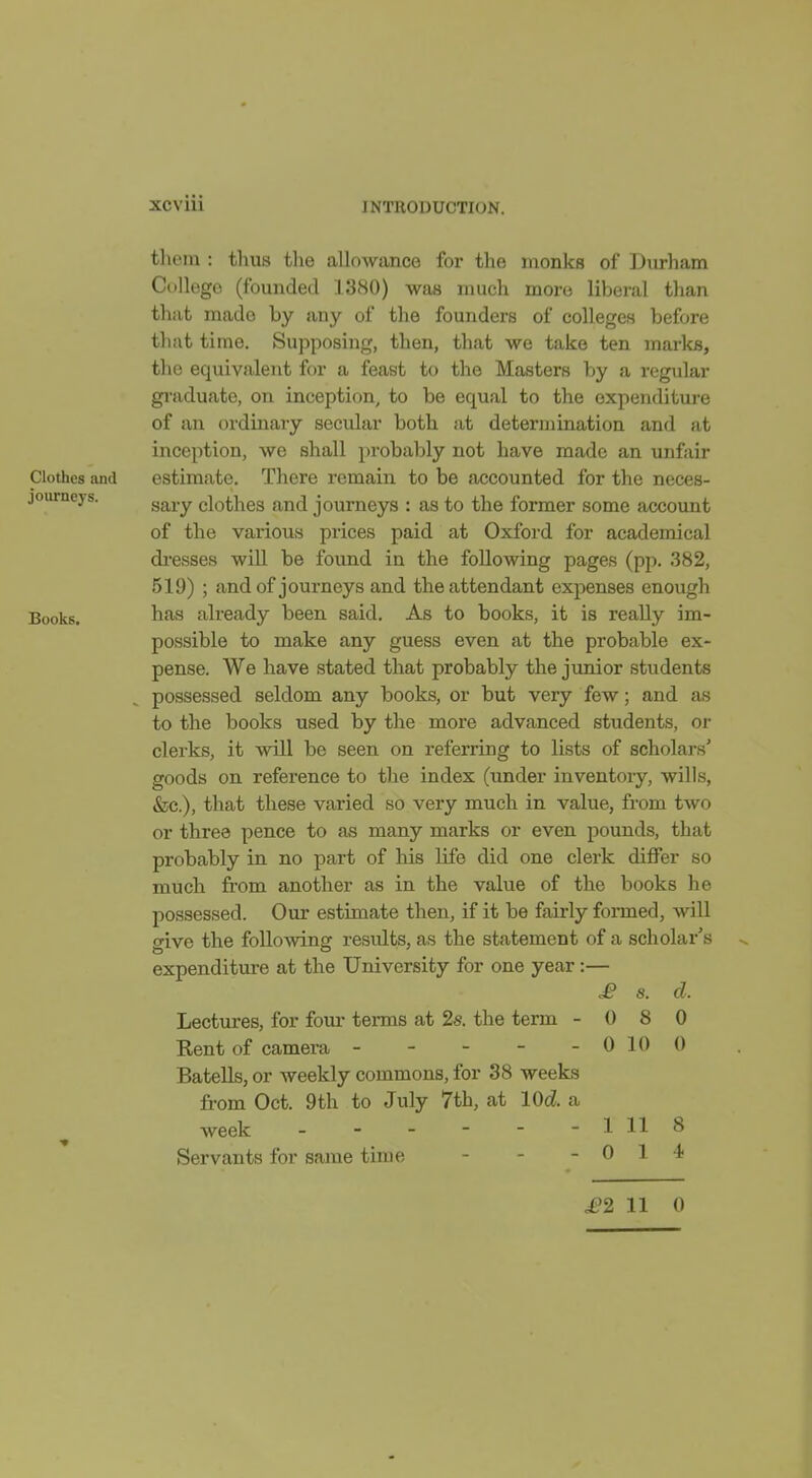 Clothes and journeys. Books. tliem : thus the allowance for the monks of Diirliam College (founded 1380) was much more liberal than that made by any of the founders of colleges before that time. Supposing, then, that we take ten marl<B, the equivalent for a feast to the Masters by a regular graduate, on inception, to be equal to the oxpenditui-e of an ordinary secular both at determination and at inception, we shall probaljly not have made an unfair estimate. There remain to be accounted for the neces- sary clothes and journeys : as to the former some account of the various prices paid at Oxford for academical di-esses will be found in the following pages (pp. 382, 519) ; and of journeys and the attendant expenses enough has already been said. As to books, it is really im- possible to make any guess even at the probable ex- pense. We have stated that probably the junior students possessed seldom any books, or but very few; and as to the books used by the more advanced students, or clerks, it will be seen on referring to lists of scholars' goods on reference to the index (under inventory, wills, &c.), that these varied so very much in value, from two or three pence to as many marks or even pounds, that probably in no part of his life did one clerk differ so much from another as in the value of the books he possessed. Our estimate then, if it be fairly formed, will give the following results, as the statement of a scholar's expenditure at the University for one year :— £ s. Lectures, for four terms at 2s. the term - 0 8 Rent of camera - - - - - 010 Batells, or weekly commons, for 38 weeks from Oct. 9th to July 7th, at lOd. a week - - - - - - 111 Servants for same time - - - 0 1 cl. 0 0 8 4 £2 11 0