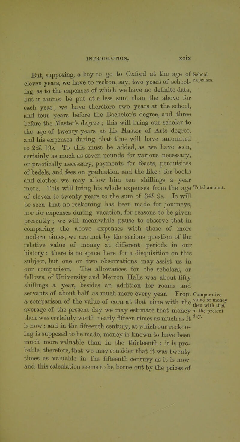 But, supposing, a boy to go to Oxford at the age of School eleven years, we have to reckon, say, two years of school- expenses, ing, as to the expenses of whicli we have no definite data, but it cannot be put at a less sum than the above for each year; we have therefore two years at the school, and four years before the Bachelor's degree, and thi-ee before the Master's degree ; this will bring our scholar to the age of twenty years at his Master of Arts degree, and his expenses during that time will have amounted to 221. 19s. To this must be added, as we have seen, certainly as much as seven pounds for various necessary, or practically necessary, payments for feasts, perquisites of bedels, and fees on graduation and the like ; for books and clothes we may allow him ten shillings a year more. This will bring his whole expenses from the age Total amount, of eleven to twenty years to the sum of 34?. 9s. It will be seen that no reckoning has been made for journeys, nor for expenses during vacation, for reasons to be given presently; we will meanwhile pause to observe that in comparing the above expenses with those of more modem times, we are met by the serious question of the relative value of money at different periods in our histoiy : there is no space here for a disquisition on this subject, but one or two observations may assist us in our comparison. The allowances for the scholars, or fellows, of University and Merton Halls was about fifty shillings a year, besides an addition for rooms and servants of about half as much more every year. From Comparative a comparison of the value of corn at that time with the of money jy , , then with that average oi the present day we may estimate that money at the present then was certainly worth nearly fifteen times as much as it is now ; and in the fifteenth century, at which our reckon- ing is supposed to be made, money is known to have been much more valuable than in the thirteenth: it is pro- bable, therefore, that we may consider that it was twenty times iis valuable in the fifteenth century as it is now and this calculation seems to be borne out by the prices of